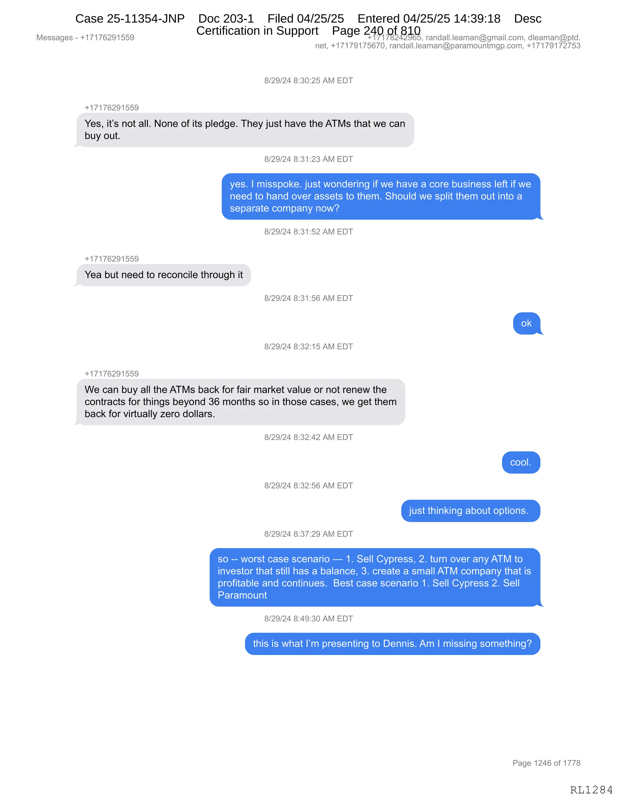 Messages - +17176291559 +17178242965, randall.leaman@gmail.com, dleaman@ptd.
net, +17179175670, randall.leaman@paramountmgp.com, +17179172753
8/29/24 8:30:25 AM EDT
+17176291559
Yes, it's not all. None of its pledge. They just have the ATMs that we can
buy out.
8/29/24 3:31:23 AM EL)I
yes. I misspoke. just wondering if we have a core business left if we
need to hand over assets to them. Should we split them out into a
separate company now?
8/29/24 8:31:52 AM EDT
Yea but need to reconcile through it
8/29/24 8:31:56 AM EDT
ok
8/29/24 8:32:15 AM EDT
+17176291559
We can buy all the ATMs back for fair market value or not renew the
contracts for things beyond 36 months so in those cases, we get them
back for virtually zero dollars.
8/29/24 8:32:42 AM EDT
8/29/24 8:32:56 AM EDT
8/29/24 8:37:29 AM EDT
cool.
just thinking about options.
so -- worst case scenario — 1. Sell Cypress, 2. turn over anyATM to
investor that still has a balance, 3. create a small ATM company that is
profitable and continues. Best case scenario 1. Sell Cypress 2. Sell
Paramount
8/29/24 8:49:30 AM EDT
this is what I'm presenting to Dennis. Am I missing something?
Page 1246 of 1778
RL1284
/)J-)J0,/.*O.JK,1#,2T4
H(+(+IJ-(KK-
h$%X,"9P%,:D9,&EEB,D:$,DM,"9%,=E$>'$B,4;$F,U5%9,;&?$,9;$,14#%,9;&9,7$,A&:
V5F,D59B
/)J-)J0,/.*(.J*,1#,2T4
F$%B,R,6"%%=D<$B,U5%9,7D:>$8":',"M,7$,;&?$,&,AD8$,V5%":$%%,E$M9,"M,7$
:$$>,9D,;&:>,D?$8,&%%$9%,9D,9;$6B,3;D5E>,7$,%=E"9,9;$6,D59,":9D,&
%$=&8&9$,AD6=&:F,:D7G,
/)J-)J0,/.*(.KJ,1#,2T4
H(+(+IJ-(KK-
h$&,V59,:$$>,9D,8$AD:A"E$,9;8D5';,"9
/)J-)J0,/.*(.KI,1#,2T4
D<
/)J-)J0,/.*J.(K,1#,2T4
H(+(+IJ-(KK-
C$,A&:,V5F,&EE,9;$,14#%,V&A<,MD8,M&"8,6&8<$9,?&E5$,D8,:D9,8$:$7,9;$
AD:98&A9%,MD8,9;":'%,V$FD:>,*I,6D:9;%,%D,":,9;D%$,A&%$%X,7$,'$9,9;$6
V&A<,MD8,?"895&EEF,i$8D,>DEE&8%B,
/)J-)J0,/.*J.0J,1#,2T4
ADDEB
/)J-)J0,/.*J.KI,1#,2T4
U5%9,9;":<":',&VD59,D=9"D:%B,
/)J-)J0,/.*+.J-,1#,2T4
%D,WW,7D8%9,A&%$,%A$:&8"D,o,(B,3$EE,LF=8$%%X,JB,958:,D?$8,&:F,14#,9D
":?$%9D8,9;&9,%9"EE,;&%,&,V&E&:A$X,*B,A8$&9$,&,%6&EE,14#,AD6=&:F,9;&9,"%
=8DM"9&VE$,&:>,AD:9":5$%B,,e$%9,A&%$,%A$:&8"D,(B,3$EE,LF=8$%%,JB,3$EE
N&8&6D5:9
/)J-)J0,/.0-.*O,1#,2T4
9;"%,"%,7;&9,RP6,=8$%$:9":',9D,T$::"%B,16,R,6"%%":',%D6$9;":'G
#$%%&'$%,W,H(+(+IJ-(KK- H(+(+/J0J-IKX,8&:>&EEBE$&6&:Y'6&"EBAD6X,>E$&6&:Y=9>B
:$9X,H(+(+-(+KI+OX,8&:>&EEBE$&6&:Y=&8&6D5:96'=BAD6X,H(+(+-(+J+K*
N&'$,(J0I,DM,(++/
RL1284
Case 25-11354-JNP Doc 203-1 Filed 04/25/25 Entered 04/25/25 14:39:18 Desc
Certification in Support Page 240 of 810
 