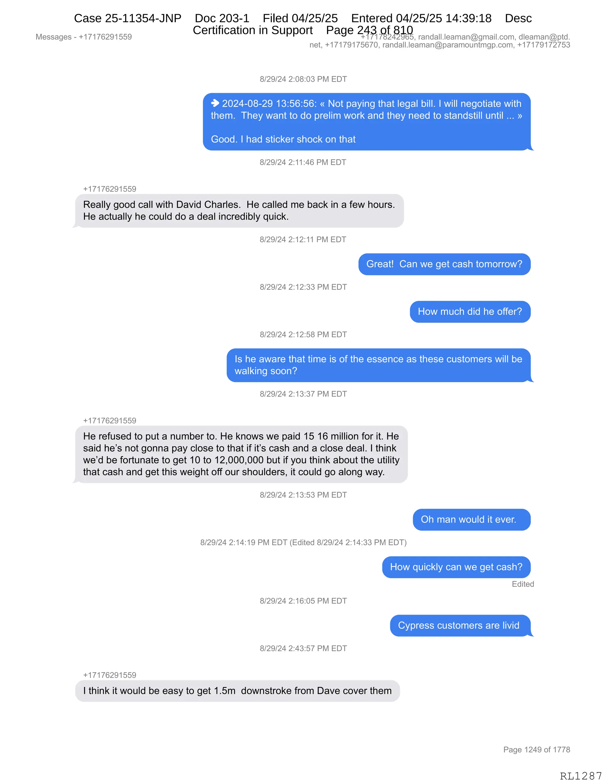 Messages - +17176291559 +17178242965, randall.leaman@gmail.com, dleaman@ptd.
net, +17179175670, randall.leaman@paramountmgp.com, +17179172753
8/29/24 2:08:03 PM EDT
♦ 2024-08-29 13:56:56: « Not paying that legal bill. I will negotiate with
them. They want to do prelim work and they need to standstill until »
Good. I had sticker shock on that
8/29/24 2:11:46 PM EDT
Really good call with David Charles. He called me back in a few hours.
He actually he could do a deal incredibly quick.
B/29/24 2:12:11 PM EDT
8/29/24 2:12:33 PM EDT
8/29/24 2:12:58 PM EDT
Great! Can we get cash tomorrow?
How much did he offer?
Is he aware that time is of the essence as these customers will be
walking soon?
8/29/24 2:13:37 PM EDT
+17176291559
He refused to put a number to. He knows we paid 15 16 million for it. He
said he's not gonna pay close to that if it's cash and a close deal. I think
we'd be fortunate to get 10 to 12,000,000 but if you think about the utility
that cash and get this weight off our shoulders, it could go along way.
8/29/24 2:13:53 PM EDT
8/29/24 2:14:19 PM EDT (Edited 8/29/24 2:14:33 PM EDT)
8/29/24 2:16:05 PM EDT
Q/29/24 2:43:57 PM EDT
Oh man would it ever.
How quickly can we get cash?
Edited
Cypress customers are livid
I think it would be easy to get 1.5m downstroke from Dave cover them
Page 1249 of 1778
RL1287
/)J-)J0,J.O/.O*,N#,2T4
",JOJ0WO/WJ-,(*.KI.KI.,†,D9,=&F":',9;&9,E$'&E,V"EEB,R,7"EE,:$'D9"&9$,7"9;
9;$6B,,4;$F,7&:9,9D,>D,=8$E"6,7D8<,&:>,9;$F,:$$>,9D,%9&:>%9"EE,5:9"E,BBB,‡
`DD>B,R,;&>,%9"A<$8,%;DA<,D:,9;&9,
/)J-)J0,J.((.0I,N#,2T4
H(+(+IJ-(KK-
b$&EEF,'DD>,A&EE,7"9;,T&?">,L;&8E$%B,,_$,A&EE$>,6$,V&A<,":,&,M$7,;D58%B
_$,&A95&EEF,;$,AD5E>,>D,&,>$&E,":A8$>"VEF,]5"A<B
/)J-)J0,J.(J.((,N#,2T4
`8$&9g,,L&:,7$,'$9,A&%;,9D6D88D7G
/)J-)J0,J.(J.**,N#,2T4
_D7,65A;,>">,;$,DMM$8G
/)J-)J0,J.(J.K/,N#,2T4
R%,;$,&7&8$,9;&9,9"6$,"%,DM,9;$,$%%$:A$,&%,9;$%$,A5%9D6$8%,7"EE,V$
7&E<":',%DD:G
/)J-)J0,J.(*.*+,N#,2T4
H(+(+IJ-(KK-
_$,8$M5%$>,9D,=59,&,:56V$8,9DB,_$,<:D7%,7$,=&">,(K,(I,6"EE"D:,MD8,"9B,_$
%&">,;$P%,:D9,'D::&,=&F,AED%$,9D,9;&9,"M,"9P%,A&%;,&:>,&,AED%$,>$&EB,R,9;":<
7$P>,V$,MD895:&9$,9D,'$9,(O,9D,(JXOOOXOOO,V59,"M,FD5,9;":<,&VD59,9;$,59"E"9F
9;&9,A&%;,&:>,'$9,9;"%,7$"';9,DMM,D58,%;D5E>$8%X,"9,AD5E>,'D,&ED:',7&FB,,
/)J-)J0,J.(*.K*,N#,2T4
Q;,6&:,7D5E>,"9,$?$8B,,
/)J-)J0,J.(0.(-,N#,2T4,q2>"9$>,/)J-)J0,J.(0.**,N#,2T4n
_D7,]5"A<EF,A&:,7$,'$9,A&%;G
2>"9$>
/)J-)J0,J.(I.OK,N#,2T4
LF=8$%%,A5%9D6$8%,&8$,E"?">,
/)J-)J0,J.0*.K+,N#,2T4
H(+(+IJ-(KK-
R,9;":<,"9,7D5E>,V$,$&%F,9D,'$9,(BK6,,>D7:%98D<$,M8D6,T&?$,AD?$8,9;$6
#$%%&'$%,W,H(+(+IJ-(KK- H(+(+/J0J-IKX,8&:>&EEBE$&6&:Y'6&"EBAD6X,>E$&6&:Y=9>B
:$9X,H(+(+-(+KI+OX,8&:>&EEBE$&6&:Y=&8&6D5:96'=BAD6X,H(+(+-(+J+K*
N&'$,(J0-,DM,(++/
RL1287
Case 25-11354-JNP Doc 203-1 Filed 04/25/25 Entered 04/25/25 14:39:18 Desc
Certification in Support Page 243 of 810
 