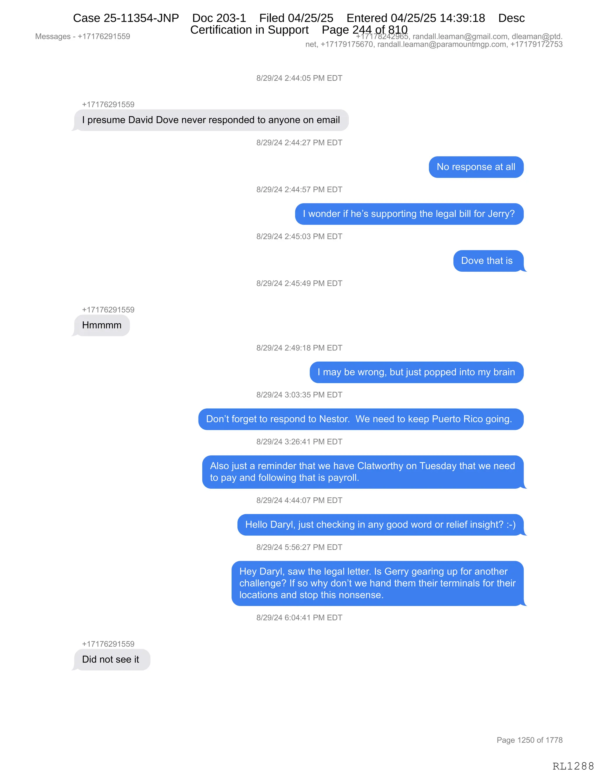 Messages - +17176291559 +17178242965, randall.leaman@gmail.com, dleaman@ptd.
net, +17179175670, randall.leaman@paramountmgp.com, +17179172753
8/29/24 2:44:05 PM EDT
+17176291559
I presume David Dove never responded to anyone on email
8/29/24 2:44:27 PM EDT
No response at all
8/29/24 2:44:57 PM EDT
I wonder if he's supporting the legal bill for Jerry?
8/29/24 2:45:03 PM EDT
Dove that is
8/29/24 2:45:49 PM EDT
+17176291559
Hmmmm
8/29/24 2:49:18 PM EDT
I may be wrong, but just popped into my brain
8/29/24 3:03:35 PM EDT
Don't forget to respond to Nestor. We need to keep Puerto Rico going.
8/29/24 3:26:41 PM EDT
Also just a reminder that we have Clatworthy on Tuesday that we need
to pay and following that is payroll.
8/29/24 4:44:07 PM EDT
Helio Daryl, just checking in any good word or relief insight? :-)
8/29/24 5:56:27 PM EDT
Hey Daryl, saw the legal letter. Is Gerry gearing up for another
challenge? If so why don't we hand them their terminals for their
locations and stop this nonsense.
8/29/24 6:04:41 PM EDT
+17176291559
Did not see it
Page 1250 of 1778
RL1288
/)J-)J0,J.00.OK,N#,2T4
H(+(+IJ-(KK-
R,=8$%56$,T&?">,TD?$,:$?$8,8$%=D:>$>,9D,&:FD:$,D:,$6&"E
/)J-)J0,J.00.J+,N#,2T4
D,8$%=D:%$,&9,&EE
/)J-)J0,J.00.K+,N#,2T4
R,7D:>$8,"M,;$P%,%5==D89":',9;$,E$'&E,V"EE,MD8,a$88FG
/)J-)J0,J.0K.O*,N#,2T4
TD?$,9;&9,"%,
/)J-)J0,J.0K.0-,N#,2T4
H(+(+IJ-(KK-
_6666
/)J-)J0,J.0-.(/,N#,2T4
R,6&F,V$,78D:'X,V59,U5%9,=D==$>,":9D,6F,V8&":
/)J-)J0,*.O*.*K,N#,2T4
TD:P9,MD8'$9,9D,8$%=D:>,9D,$%9D8B,,C$,:$$>,9D,<$$=,N5$89D,b"AD,'D":'B,
/)J-)J0,*.JI.0(,N#,2T4
1E%D,U5%9,&,8$6":>$8,9;&9,7$,;&?$,LE&97D89;F,D:,45$%>&F,9;&9,7$,:$$>
9D,=&F,&:>,MDEED7":',9;&9,"%,=&F8DEEB
/)J-)J0,0.00.O+,N#,2T4
_$EED,T&8FEX,U5%9,A;$A<":',":,&:F,'DD>,7D8>,D8,8$E"$M,":%"';9G,.Wn
/)J-)J0,K.KI.J+,N#,2T4
_$F,T&8FEX,%&7,9;$,E$'&E,E$99$8B,R%,`$88F,'$&8":',5=,MD8,&:D9;$8
A;&EE$:'$G,RM,%D,7;F,>D:P9,7$,;&:>,9;$6,9;$"8,9$86":&E%,MD8,9;$"8
EDA&9"D:%,&:>,%9D=,9;"%,:D:%$:%$B
/)J-)J0,I.O0.0(,N#,2T4
H(+(+IJ-(KK-
T">,:D9,%$$,"9,
#$%%&'$%,W,H(+(+IJ-(KK- H(+(+/J0J-IKX,8&:>&EEBE$&6&:Y'6&"EBAD6X,>E$&6&:Y=9>B
:$9X,H(+(+-(+KI+OX,8&:>&EEBE$&6&:Y=&8&6D5:96'=BAD6X,H(+(+-(+J+K*
N&'$,(JKO,DM,(++/
RL1288
Case 25-11354-JNP Doc 203-1 Filed 04/25/25 Entered 04/25/25 14:39:18 Desc
Certification in Support Page 244 of 810
 