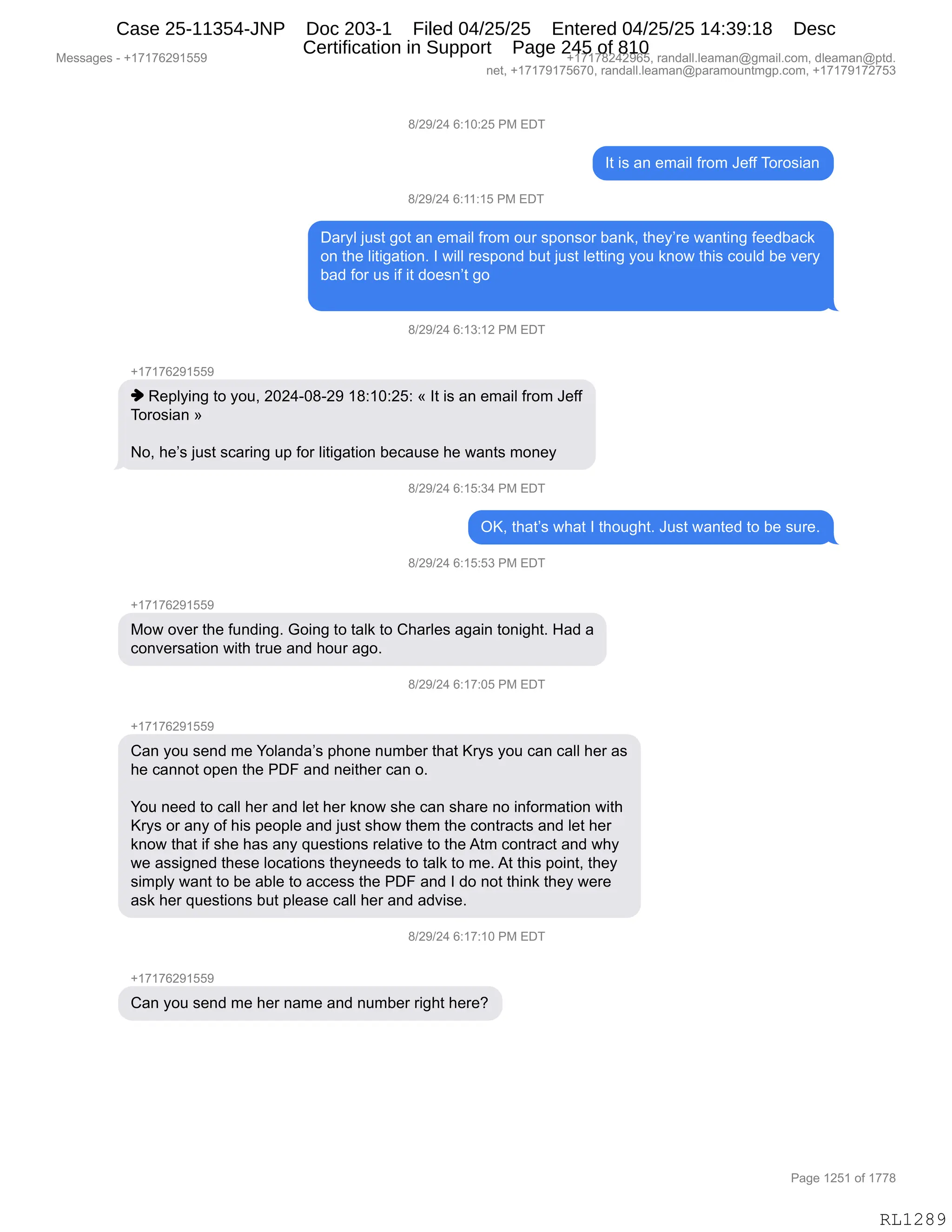 Messages - +17176291559 +17178242965, randall.leaman@gmail.com, dleaman@ptd.
net, +17179175670, randall.leaman@paramountmgp.com, +17179172753
8/29/24 6:10:25 PM EDT
It is an email from Jeff Torosian
8/29/24 6:11:15 PM EDT
Daryl just got an email from our sponsor bank, they're wanting feedback
on the litigation. I will respond but just Ietting you know this could be very
bad for us if it doesn't go
8/29/24 6:13:12 PM EDT
+17176291559
♦ Replying to you, 2024-08-29 18:10:25: « It is an email from Jeff
Torosian »
No, he's just scaring up for litigation because he wants money
8/29/24 6:15:34 PM EDT
OK, that's what I thought. Just wanted to be sure.
8/29/24 6:15:53 PM EDT
+17176291559
Mow over the funding. Going to taik to Charles again tonight. Had a
conversation with true and hour ago.
8/29/24 6:17:05 PM EDT
+17176291559
Can you send me Yolanda's phone number that Krys you can call her as
he cannot open the PDF and neither can o.
You need to call her and let her know she can share no information with
Krys or any of his peopie and just show them the contracts and let her
know that if she has any questions relative to the Atm contract and why
we assigned these locations theyneeds to taik to me. At this point, they
simply want to be able to access the PDF and I do not think they were
ask her questions but please call her and advise.
8/29/24 6:17:10 PM EDT
+17176291559
Can you send me her name and number right here?
RL1289
/)J-)J0,I.(O.JK,N#,2T4
R9,"%,&:,$6&"E,M8D6,a$MM,4D8D%"&:
/)J-)J0,I.((.(K,N#,2T4
T&8FE,U5%9,'D9,&:,$6&"E,M8D6,D58,%=D:%D8,V&:<X,9;$FP8$,7&:9":',M$$>V&A<
D:,9;$,E"9"'&9"D:B,R,7"EE,8$%=D:>,V59,U5%9,E$99":',FD5,<:D7,9;"%,AD5E>,V$,?$8F
V&>,MD8,5%,"M,"9,>D$%:P9,'D
/)J-)J0,I.(*.(J,N#,2T4
H(+(+IJ-(KK-
",b$=EF":',9D,FD5X,JOJ0WO/WJ-,(/.(O.JK.,†,R9,"%,&:,$6&"E,M8D6,a$MM
4D8D%"&:,‡
DX,;$P%,U5%9,%A&8":',5=,MD8,E"9"'&9"D:,V$A&5%$,;$,7&:9%,6D:$F
/)J-)J0,I.(K.*0,N#,2T4
QcX,9;&9P%,7;&9,R,9;D5';9B,a5%9,7&:9$>,9D,V$,%58$B
/)J-)J0,I.(K.K*,N#,2T4
H(+(+IJ-(KK-
#D7,D?$8,9;$,M5:>":'B,`D":',9D,9&E<,9D,L;&8E$%,&'&":,9D:"';9B,_&>,&
AD:?$8%&9"D:,7"9;,985$,&:>,;D58,&'DB
/)J-)J0,I.(+.OK,N#,2T4
H(+(+IJ-(KK-
L&:,FD5,%$:>,6$,hDE&:>&P%,=;D:$,:56V$8,9;&9,c8F%,FD5,A&:,A&EE,;$8,&%
;$,A&::D9,D=$:,9;$,NTZ,&:>,:$"9;$8,A&:,DB
hD5,:$$>,9D,A&EE,;$8,&:>,E$9,;$8,<:D7,%;$,A&:,%;&8$,:D,":MD86&9"D:,7"9;
c8F%,D8,&:F,DM,;"%,=$D=E$,&:>,U5%9,%;D7,9;$6,9;$,AD:98&A9%,&:>,E$9,;$8
<:D7,9;&9,"M,%;$,;&%,&:F,]5$%9"D:%,8$E&9"?$,9D,9;$,196,AD:98&A9,&:>,7;F
7$,&%%"':$>,9;$%$,EDA&9"D:%,9;$F:$$>%,9D,9&E<,9D,6$B,19,9;"%,=D":9X,9;$F
%"6=EF,7&:9,9D,V$,&VE$,9D,&AA$%%,9;$,NTZ,&:>,R,>D,:D9,9;":<,9;$F,7$8$
&%<,;$8,]5$%9"D:%,V59,=E$&%$,A&EE,;$8,&:>,&>?"%$B,
/)J-)J0,I.(+.(O,N#,2T4
H(+(+IJ-(KK-
L&:,FD5,%$:>,6$,;$8,:&6$,&:>,:56V$8,8"';9,;$8$G
#$%%&'$%,W,H(+(+IJ-(KK- H(+(+/J0J-IKX,8&:>&EEBE$&6&:Y'6&"EBAD6X,>E$&6&:Y=9>B
:$9X,H(+(+-(+KI+OX,8&:>&EEBE$&6&:Y=&8&6D5:96'=BAD6X,H(+(+-(+J+K*
N&'$,(JK(,DM,(++/
RL1289
Case 25-11354-JNP Doc 203-1 Filed 04/25/25 Entered 04/25/25 14:39:18 Desc
Certification in Support Page 245 of 810
 