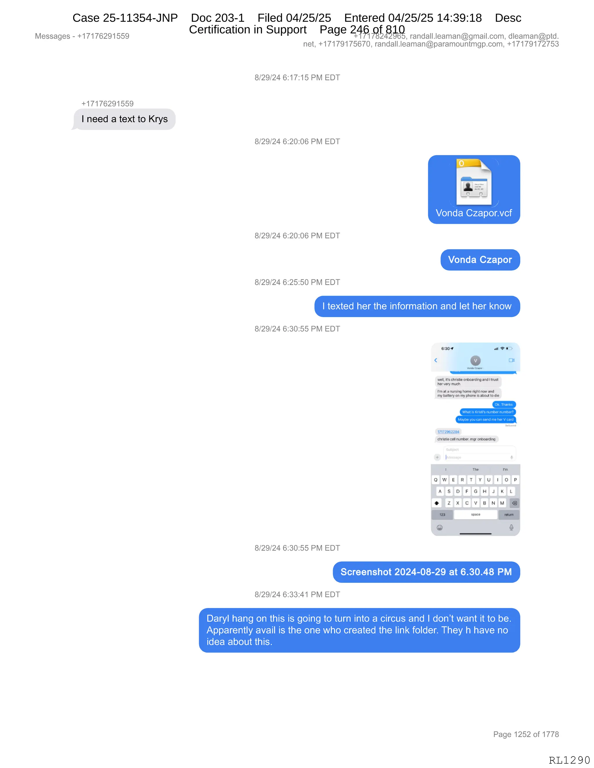 Messages - +17176291559 +17178242965, randall.leaman@gmail.com, dleaman@ptd.
net, +17179175670, randall.leaman@paramountmgp.com, +17179172753
8/29/24 6:17:15 PM EDT
+17176291559
I need a text to Krys
8/29/24 6:20:06 PM EDT
1
Vonda Czapor.vcf
8/29/24 6:20:06 PM EDT
Vonda Czapor
8/29/24 6:25:50 PM EDT
I texted her the information and let her know
8/29/24 6:30:55 PM EDT
304 .O• •
.1 • in threlieánlmardin and lrvar
re Ver'
, nmeh
alas
rm .ngnan,e rpn1 a+d
^•NUlteqoa r.," InnBis•Wocul to die
1/1,2.22.det
chriwie celrumber. n-pr ankoard
The
OWE R T V U 1 0 P
A S D F OH J _
♦ Z X CV IS N IA
8/29/24 6:30:55 PM EDT
Screenshot 2024-08-29 at 6.30.48 PM
8/29/24 6:33:41 PM EDT
Daryl hang on this is going to turn into a circus and I don't want it to be.
Apparently avail is the one who created the link folder. They h have no
idea about this.
Page 1252 of 1778
RL1290
Case 25-11354-JNP Doc 203-1 Filed 04/25/25 Entered 04/25/25 14:39:18 Desc
Certification in Support Page 246 of 810
 