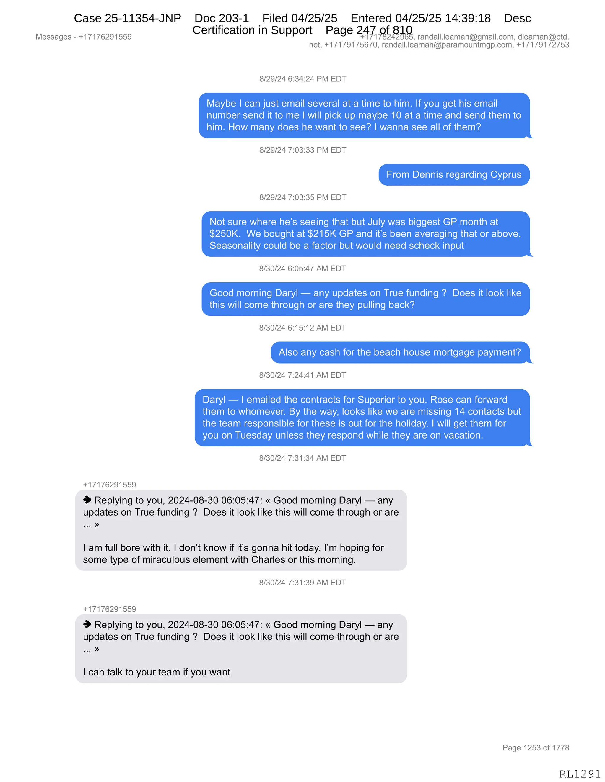 Messages - +17176291559 +17178242965, randall.leaman@gmail.com, dleaman@ptd.
net, +17179175670, randall.leaman@paramountmgp.com, +17179172753
8/29/24 6:34:24 PM EDT
Maybe I can just email several at a time to him. If you get his email
number send it to me I will pick up maybe 10 at a time and send them to
him. How many does he want to see? I wanna see all of them?
8/29/24 7:03:33 PM EDT
From Dennis regarding Cyprus
8/29/24 7:03:35 PM EDT
Not sure where he's seeing that but July was biggest GP month at
$250K. We bought at $215K GP and it's been averaging that or aboye.
Seasonality could be a factor but would need scheck input
8/30/24 6:05:47 AM EDT
Good morning Daryl — any updates on True funding ? Does it look like
this will come through or are they pulling back?
8/30/24 6:15:12 AM EDT
Also any cash for the beach house mortgage payment?
8/30/24 7:24:41 AM EDT
Daryl — I emailed the contracts for Superior to you. Rose can forward
them to whomever. By the way, Iooks like we are missing 14 contacts but
the team responsible for these is out for the holiday. I will get them for
you on Tuesday unless they respond while they are on vacation.
8/30/24 7:31:34 AM EDT
-,17176291559
♦ Replying to you, 2024-08-30 06:05:47: « Good morning Daryl — any
updates on True funding ? Does it look like this will come through or are
»
I am full bore with it. I don't know if it's gonna hit today. I'm hoping for
some type of miraculous element with Charles or this moming.
d/30/24 7:31:39 AM EDT
+17176291559
♦ Replying to you, 2024-08-30 06:05:47: « Good morning Daryl — any
updates on True funding ? Does it look like this will come through or are
»
I can talk to your team if you want
RL1291
/)J-)J0,I.*0.J0,N#,2T4
#&FV$,R,A&:,U5%9,$6&"E,%$?$8&E,&9,&,9"6$,9D,;"6B,RM,FD5,'$9,;"%,$6&"E
:56V$8,%$:>,"9,9D,6$,R,7"EE,="A<,5=,6&FV$,(O,&9,&,9"6$,&:>,%$:>,9;$6,9D
;"6B,_D7,6&:F,>D$%,;$,7&:9,9D,%$$G,R,7&::&,%$$,&EE,DM,9;$6G
/)J-)J0,+.O*.**,N#,2T4
Z8D6,T$::"%,8$'&8>":',LF=85%
/)J-)J0,+.O*.*K,N#,2T4
D9,%58$,7;$8$,;$P%,%$$":',9;&9,V59,a5EF,7&%,V"''$%9,`N,6D:9;,&9
^JKOcB,,C$,VD5';9,&9,^J(Kc,`N,&:>,"9P%,V$$:,&?$8&'":',9;&9,D8,&VD?$B
3$&%D:&E"9F,AD5E>,V$,&,M&A9D8,V59,7D5E>,:$$>,%A;$A<,":=59
/)*O)J0,I.OK.0+,1#,2T4
`DD>,6D8:":',T&8FE,o,&:F,5=>&9$%,D:,485$,M5:>":',G,,TD$%,"9,EDD<,E"<$
9;"%,7"EE,AD6$,9;8D5';,D8,&8$,9;$F,=5EE":',V&A<G
/)*O)J0,I.(K.(J,1#,2T4
1E%D,&:F,A&%;,MD8,9;$,V$&A;,;D5%$,6D89'&'$,=&F6$:9G
/)*O)J0,+.J0.0(,1#,2T4
T&8FE,o,R,$6&"E$>,9;$,AD:98&A9%,MD8,35=$8"D8,9D,FD5B,bD%$,A&:,MD87&8>
9;$6,9D,7;D6$?$8B,eF,9;$,7&FX,EDD<%,E"<$,7$,&8$,6"%%":',(0,AD:9&A9%,V59
9;$,9$&6,8$%=D:%"VE$,MD8,9;$%$,"%,D59,MD8,9;$,;DE">&FB,R,7"EE,'$9,9;$6,MD8
FD5,D:,45$%>&F,5:E$%%,9;$F,8$%=D:>,7;"E$,9;$F,&8$,D:,?&A&9"D:B
/)*O)J0,+.*(.*0,1#,2T4
H(+(+IJ-(KK-
",b$=EF":',9D,FD5X,JOJ0WO/W*O,OI.OK.0+.,†,`DD>,6D8:":',T&8FE,o,&:F
5=>&9$%,D:,485$,M5:>":',G,,TD$%,"9,EDD<,E"<$,9;"%,7"EE,AD6$,9;8D5';,D8,&8$
BBB,‡
R,&6,M5EE,VD8$,7"9;,"9B,R,>D:P9,<:D7,"M,"9P%,'D::&,;"9,9D>&FB,RP6,;D=":',MD8
%D6$,9F=$,DM,6"8&A5ED5%,$E$6$:9,7"9;,L;&8E$%,D8,9;"%,6D8:":'B
/)*O)J0,+.*(.*-,1#,2T4
H(+(+IJ-(KK-
",b$=EF":',9D,FD5X,JOJ0WO/W*O,OI.OK.0+.,†,`DD>,6D8:":',T&8FE,o,&:F
5=>&9$%,D:,485$,M5:>":',G,,TD$%,"9,EDD<,E"<$,9;"%,7"EE,AD6$,9;8D5';,D8,&8$
BBB,‡
R,A&:,9&E<,9D,FD58,9$&6,"M,FD5,7&:9
#$%%&'$%,W,H(+(+IJ-(KK- H(+(+/J0J-IKX,8&:>&EEBE$&6&:Y'6&"EBAD6X,>E$&6&:Y=9>B
:$9X,H(+(+-(+KI+OX,8&:>&EEBE$&6&:Y=&8&6D5:96'=BAD6X,H(+(+-(+J+K*
N&'$,(JK*,DM,(++/
RL1291
Case 25-11354-JNP Doc 203-1 Filed 04/25/25 Entered 04/25/25 14:39:18 Desc
Certification in Support Page 247 of 810
 