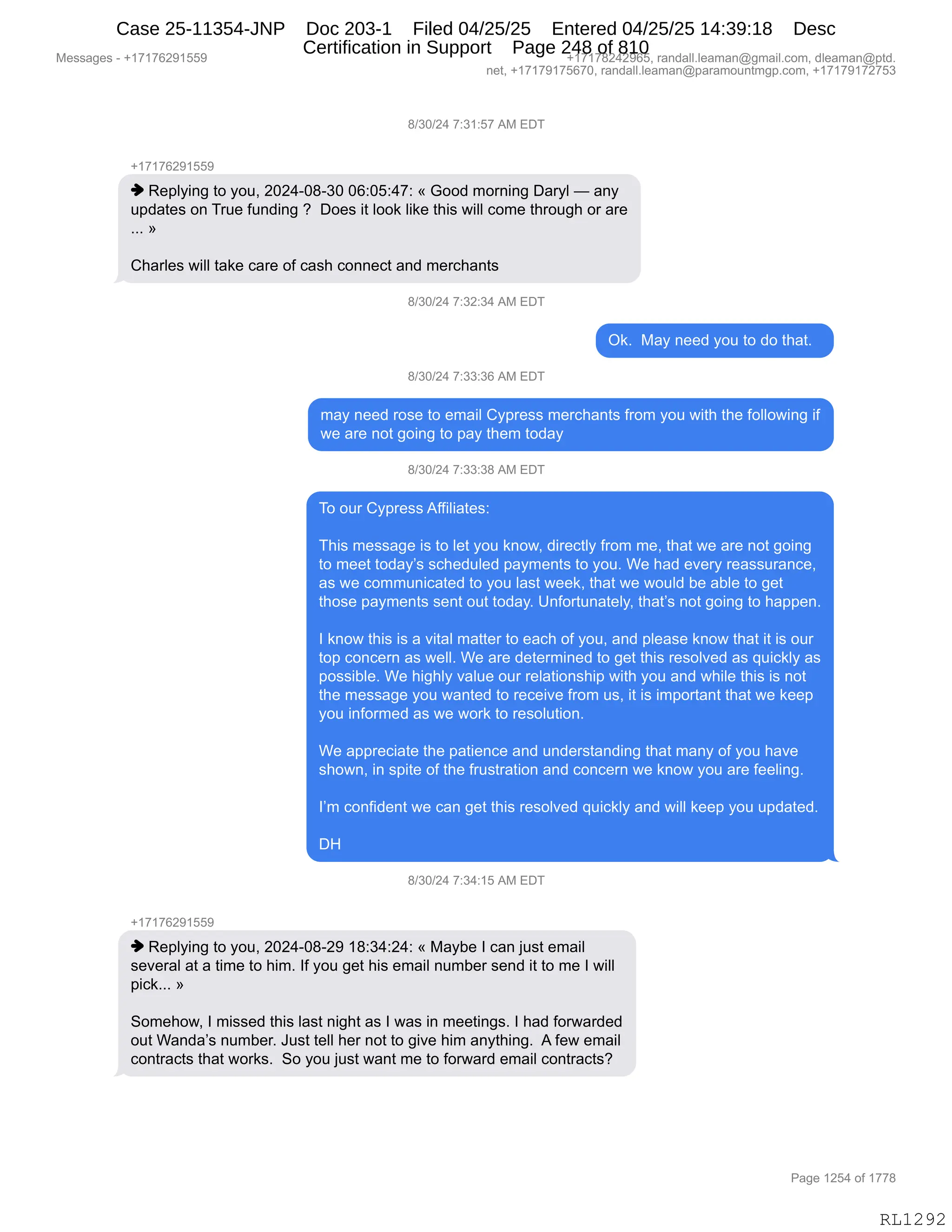Messages - +17176291559 +17178242965, randall.leaman@gmail.com, dleaman@ptd.
net, +17179175670, randall.leaman@paramountmgp.com, +17179172753
8/30/24 7:31:57 AM EDT
-,17176291559
♦ Replying to you, 2024-08-30 06:05:47: « Good morning Daryl — any
updates on True funding ? Does it look like this will come through or are
»
Charles will take care of cash connect and merchants
B/30/24 7:32:34 AM EDT
Ok. May need you to do that.
8/30/24 7:33:36 AM EDT
may need rose to email Cypress merchants from you with the following if
we are not going to pay them today
8/30/24 7:33:38 AM EDT
To our Cypress Affiliates:
This message is to let you know, directly from me, that we are not going
to meet today's scheduled payments to you. We had every reassurance,
as we communicated to you last week, that we would be able to get
those payments sent out today. Unfortunately, that's not going to happen.
I know this is a vital matter to each of you, and please know that it is our
top concern as well. We are determined to get this resolved as quickly as
possible. We highly value our relationship with you and while this is not
the message you wanted to receive from us, it is important that we keep
you informed as we work to resolution.
We appreciate the patience and understanding that many of you have
shown, in spite of the frustration and concern we know you are feeling.
I'm confident we can get this resolved quickly and will keep you updated.
DH
8/30/24 7:34:15 AM EDT
+17176291559
♦ Replying to you, 2024-08-29 18:34:24: « Maybe I can just email
several at a time to him. If you get his email number send it to me I will
pick... »
Somehow, I missed this last night as I was in meetings. I had forwarded
out Wanda's number. Just tell her not to give him anything. A few email
contracts that works. So you just want me to forward email contracts?
Page 1254 of 1778
RL1292
/)*O)J0,+.*(.K+,1#,2T4
H(+(+IJ-(KK-
",b$=EF":',9D,FD5X,JOJ0WO/W*O,OI.OK.0+.,†,`DD>,6D8:":',T&8FE,o,&:F
5=>&9$%,D:,485$,M5:>":',G,,TD$%,"9,EDD<,E"<$,9;"%,7"EE,AD6$,9;8D5';,D8,&8$
BBB,‡
L;&8E$%,7"EE,9&<$,A&8$,DM,A&%;,AD::$A9,&:>,6$8A;&:9%,
/)*O)J0,+.*J.*0,1#,2T4
Q<B,,#&F,:$$>,FD5,9D,>D,9;&9B,,
/)*O)J0,+.**.*I,1#,2T4
6&F,:$$>,8D%$,9D,$6&"E,LF=8$%%,6$8A;&:9%,M8D6,FD5,7"9;,9;$,MDEED7":',"M
7$,&8$,:D9,'D":',9D,=&F,9;$6,9D>&F
/)*O)J0,+.**.*/,1#,2T4
4D,D58,LF=8$%%,1MM"E"&9$%.
4;"%,6$%%&'$,"%,9D,E$9,FD5,<:D7X,>"8$A9EF,M8D6,6$X,9;&9,7$,&8$,:D9,'D":'
9D,6$$9,9D>&FP%,%A;$>5E$>,=&F6$:9%,9D,FD5B,C$,;&>,$?$8F,8$&%%58&:A$X
&%,7$,AD665:"A&9$>,9D,FD5,E&%9,7$$<X,9;&9,7$,7D5E>,V$,&VE$,9D,'$9
9;D%$,=&F6$:9%,%$:9,D59,9D>&FB,d:MD895:&9$EFX,9;&9P%,:D9,'D":',9D,;&==$:B
R,<:D7,9;"%,"%,&,?"9&E,6&99$8,9D,$&A;,DM,FD5X,&:>,=E$&%$,<:D7,9;&9,"9,"%,D58
9D=,AD:A$8:,&%,7$EEB,C$,&8$,>$9$86":$>,9D,'$9,9;"%,8$%DE?$>,&%,]5"A<EF,&%
=D%%"VE$B,C$,;"';EF,?&E5$,D58,8$E&9"D:%;"=,7"9;,FD5,&:>,7;"E$,9;"%,"%,:D9
9;$,6$%%&'$,FD5,7&:9$>,9D,8$A$"?$,M8D6,5%X,"9,"%,"6=D89&:9,9;&9,7$,<$$=
FD5,":MD86$>,&%,7$,7D8<,9D,8$%DE59"D:B
C$,&==8$A"&9$,9;$,=&9"$:A$,&:>,5:>$8%9&:>":',9;&9,6&:F,DM,FD5,;&?$
%;D7:X,":,%="9$,DM,9;$,M85%98&9"D:,&:>,AD:A$8:,7$,<:D7,FD5,&8$,M$$E":'B
RP6,AD:M">$:9,7$,A&:,'$9,9;"%,8$%DE?$>,]5"A<EF,&:>,7"EE,<$$=,FD5,5=>&9$>B
T_
/)*O)J0,+.*0.(K,1#,2T4
H(+(+IJ-(KK-
",b$=EF":',9D,FD5X,JOJ0WO/WJ-,(/.*0.J0.,†,#&FV$,R,A&:,U5%9,$6&"E
%$?$8&E,&9,&,9"6$,9D,;"6B,RM,FD5,'$9,;"%,$6&"E,:56V$8,%$:>,"9,9D,6$,R,7"EE
="A<BBB,‡
3D6$;D7X,R,6"%%$>,9;"%,E&%9,:"';9,&%,R,7&%,":,6$$9":'%B,R,;&>,MD87&8>$>
D59,C&:>&P%,:56V$8B,a5%9,9$EE,;$8,:D9,9D,'"?$,;"6,&:F9;":'B,,1,M$7,$6&"E
AD:98&A9%,9;&9,7D8<%B,,3D,FD5,U5%9,7&:9,6$,9D,MD87&8>,$6&"E,AD:98&A9%G
#$%%&'$%,W,H(+(+IJ-(KK- H(+(+/J0J-IKX,8&:>&EEBE$&6&:Y'6&"EBAD6X,>E$&6&:Y=9>B
:$9X,H(+(+-(+KI+OX,8&:>&EEBE$&6&:Y=&8&6D5:96'=BAD6X,H(+(+-(+J+K*
N&'$,(JK0,DM,(++/
RL1292
Case 25-11354-JNP Doc 203-1 Filed 04/25/25 Entered 04/25/25 14:39:18 Desc
Certification in Support Page 248 of 810
 
