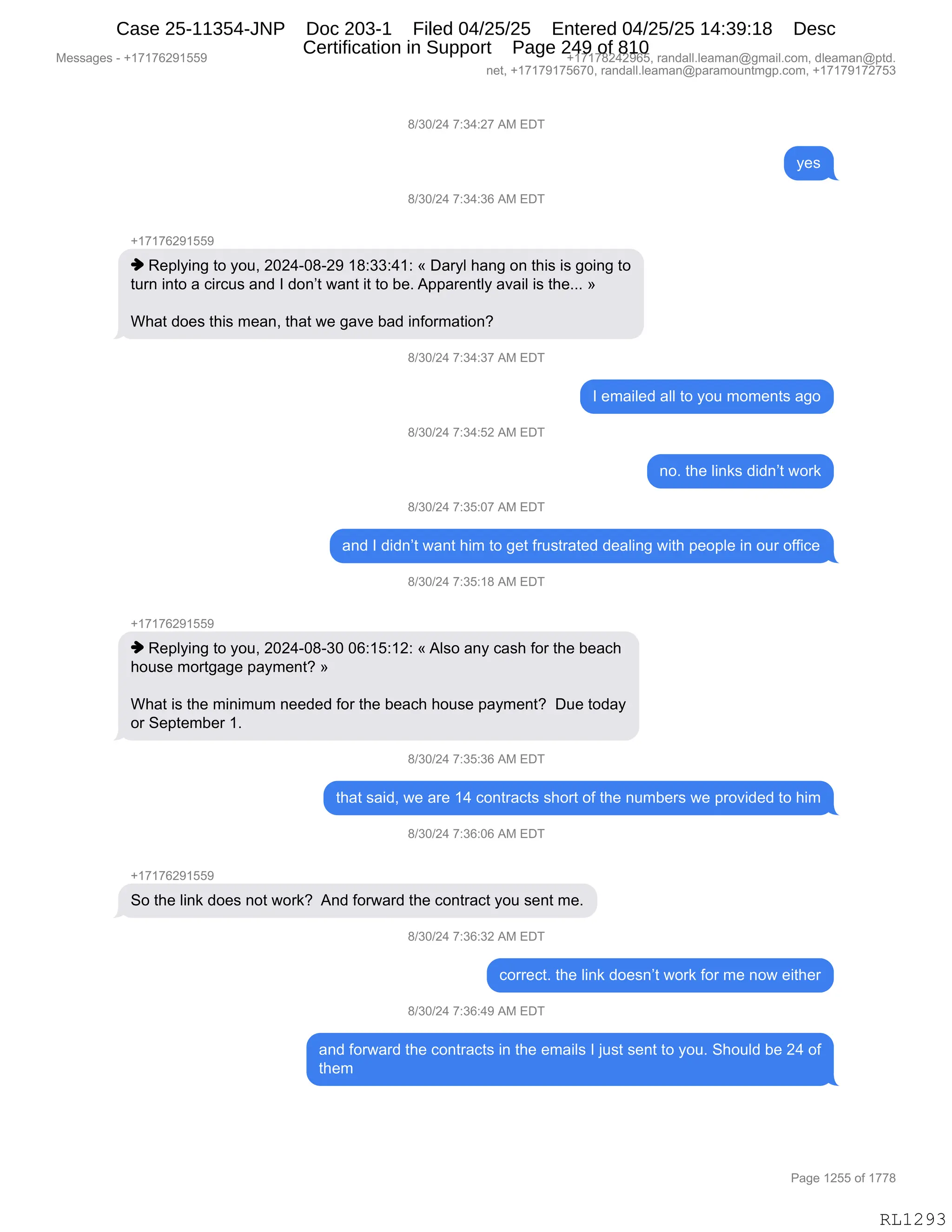 Messages - +17176291559 +17178242965, randall.leaman@gmail.com, dleaman@ptd.
net, +17179175670, randall.leaman@paramountmgp.com, +17179172753
8/30/24 7:34:27 AM EDT
8/30/24 7:34:36 AM EDT
+17176291559
♦ Replying to you, 2024-08-29 18:33:41: « Daryl hang on this is going to
tum into a circus and I don't want it to be. Apparently avail is the... »
What does this mean, that we gave bad information?
8/30/24 7:34:37 AM EDT
8/30/24 7:34:52 AM EDT
8/30/24 7:35:07 AM EDT
I emailed all to you moments ago
no. the Iinks didn't work
and I didn't want him to get frustrated dealing with people in our office
8/30/24 7:35:18 AM EDT
+17176291559
♦ Replying to you, 2024-08-30 06:15:12: «Also any cash for the beach
house mortgage payment? »
What is the minimum needed for the beach house payment? Due today
or September 1.
8/30/24 7:35:36 AM EDT
that said, we are 14 contracts short of the numbers we provided to him
8/30/24 7:36:06 AM EDT
So the link does not work? And forward the contract you sent me.
0/3U/L4 7:36:32 Aivi u1
correct. the link doesn't work for me now either
8/30/24 7:36:49 AM EDT
and forward the contracts in the emails I just sent to you. Should be 24 of
them
Page 1255 of 1778
RL1293
/)*O)J0,+.*0.J+,1#,2T4
F$%
/)*O)J0,+.*0.*I,1#,2T4
H(+(+IJ-(KK-
",b$=EF":',9D,FD5X,JOJ0WO/WJ-,(/.**.0(.,†,T&8FE,;&:',D:,9;"%,"%,'D":',9D
958:,":9D,&,A"8A5%,&:>,R,>D:P9,7&:9,"9,9D,V$B,1==&8$:9EF,&?&"E,"%,9;$BBB,‡
C;&9,>D$%,9;"%,6$&:X,9;&9,7$,'&?$,V&>,":MD86&9"D:G
/)*O)J0,+.*0.*+,1#,2T4
R,$6&"E$>,&EE,9D,FD5,6D6$:9%,&'D
/)*O)J0,+.*0.KJ,1#,2T4
:DB,9;$,E":<%,>">:P9,7D8<
/)*O)J0,+.*K.O+,1#,2T4
&:>,R,>">:P9,7&:9,;"6,9D,'$9,M85%98&9$>,>$&E":',7"9;,=$D=E$,":,D58,DMM"A$
/)*O)J0,+.*K.(/,1#,2T4
H(+(+IJ-(KK-
",b$=EF":',9D,FD5X,JOJ0WO/W*O,OI.(K.(J.,†,1E%D,&:F,A&%;,MD8,9;$,V$&A;
;D5%$,6D89'&'$,=&F6$:9G,‡
C;&9,"%,9;$,6":"656,:$$>$>,MD8,9;$,V$&A;,;D5%$,=&F6$:9G,,T5$,9D>&F
D8,3$=9$6V$8,(B
/)*O)J0,+.*K.*I,1#,2T4
9;&9,%&">X,7$,&8$,(0,AD:98&A9%,%;D89,DM,9;$,:56V$8%,7$,=8D?">$>,9D,;"6
/)*O)J0,+.*I.OI,1#,2T4
H(+(+IJ-(KK-
3D,9;$,E":<,>D$%,:D9,7D8<G,,1:>,MD87&8>,9;$,AD:98&A9,FD5,%$:9,6$B
/)*O)J0,+.*I.*J,1#,2T4
AD88$A9B,9;$,E":<,>D$%:P9,7D8<,MD8,6$,:D7,$"9;$8
/)*O)J0,+.*I.0-,1#,2T4
&:>,MD87&8>,9;$,AD:98&A9%,":,9;$,$6&"E%,R,U5%9,%$:9,9D,FD5B,3;D5E>,V$,J0,DM
9;$6
#$%%&'$%,W,H(+(+IJ-(KK- H(+(+/J0J-IKX,8&:>&EEBE$&6&:Y'6&"EBAD6X,>E$&6&:Y=9>B
:$9X,H(+(+-(+KI+OX,8&:>&EEBE$&6&:Y=&8&6D5:96'=BAD6X,H(+(+-(+J+K*
N&'$,(JKK,DM,(++/
RL1293
Case 25-11354-JNP Doc 203-1 Filed 04/25/25 Entered 04/25/25 14:39:18 Desc
Certification in Support Page 249 of 810
 