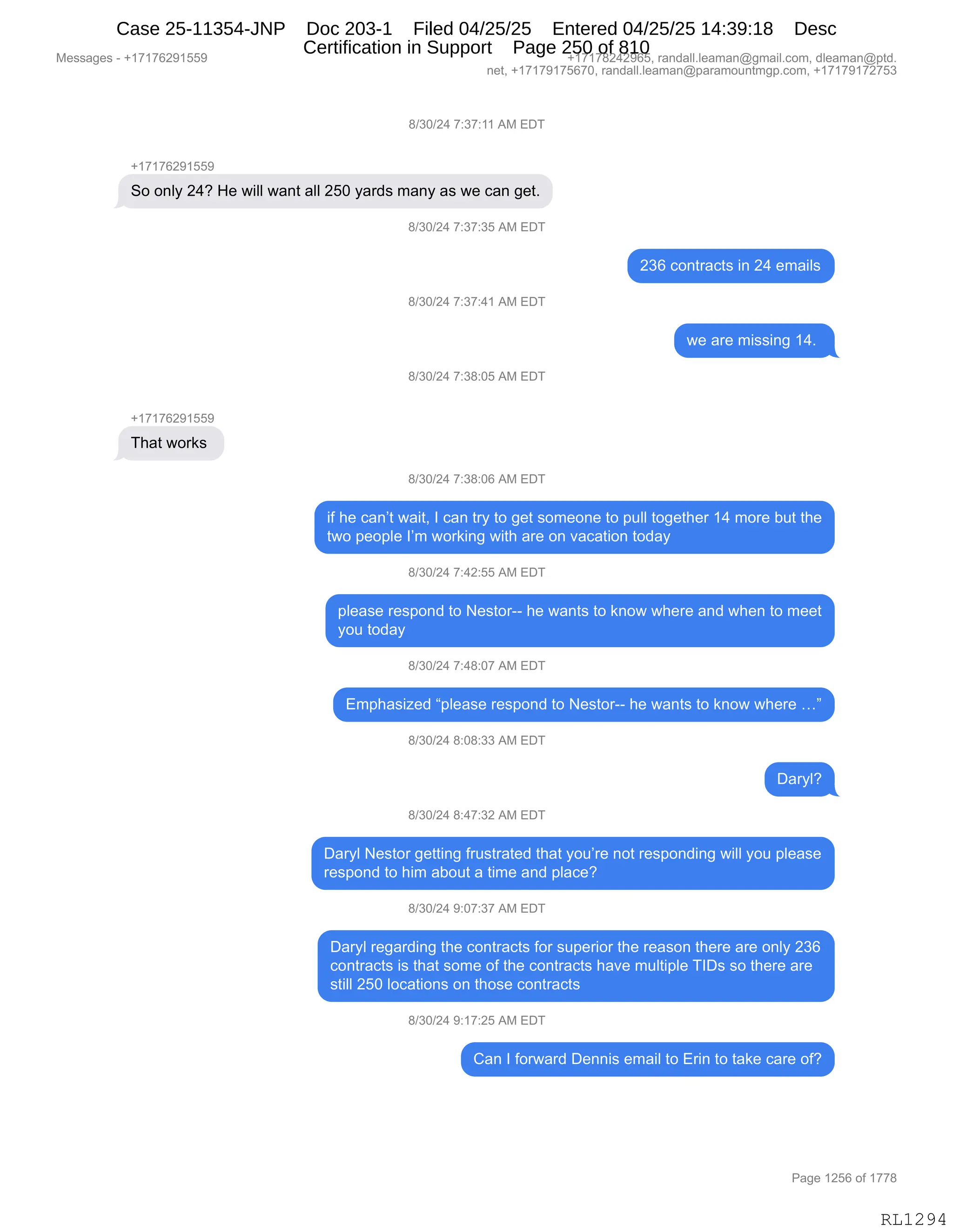 Messages - +17176291559 +17178242965, randall.leaman@gmail.com, dleaman@ptd.
net, +17179175670, randall.leaman@paramountmgp.com, +17179172753
8/30/24 7:37:11 AM EDT
+17176291559
So only 24? He will want all 250 yards many as we can get.
+17176291559
That works
t1/30/24 7:37:35 AM EDT
8/30/24 7:37:41 AM EDT
8/30/24 7:38:05 AM EDT
8/30/24 7:38:06 AM EDT
236 contracts in 24 emails
we are missing 14.
if he can't wait, I can try to get someone to pull together 14 more but the
two people I'm working with are on vacation today
8/30/24 7:42:55 AM EDT
please respond to Nestor-- he wants to know where and when to meet
you today
8/30/24 7:48:07 AM EDT
Emphasized "please respond to Nestor-- he wants to know where ..."
8/30/24 8:08:33 AM EDT
Daryl?
8/30/24 8:47:32 AM EDT
Daryl Nestor getting frustrated that you're not responding will you please
respond to him about a time and place?
8/30/24 9:07:37 AM EDT
Daryl regarding the contracts for superior the reason there are only 236
contracts is that some of the contracts have multiple TIDs so there are
still 250 locations on those contracts
8/30/24 9:17:25 AM EDT
Can I forward Dennis email to Erin to take care of?
Page 1256 of 1778
RL1294
/)*O)J0,+.*+.((,1#,2T4
H(+(+IJ-(KK-
3D,D:EF,J0G,_$,7"EE,7&:9,&EE,JKO,F&8>%,6&:F,&%,7$,A&:,'$9B
/)*O)J0,+.*+.*K,1#,2T4
J*I,AD:98&A9%,":,J0,$6&"E%
/)*O)J0,+.*+.0(,1#,2T4
7$,&8$,6"%%":',(0B,
/)*O)J0,+.*/.OK,1#,2T4
H(+(+IJ-(KK-
4;&9,7D8<%,
/)*O)J0,+.*/.OI,1#,2T4
"M,;$,A&:P9,7&"9X,R,A&:,98F,9D,'$9,%D6$D:$,9D,=5EE,9D'$9;$8,(0,6D8$,V59,9;$
97D,=$D=E$,RP6,7D8<":',7"9;,&8$,D:,?&A&9"D:,9D>&F
/)*O)J0,+.0J.KK,1#,2T4
=E$&%$,8$%=D:>,9D,$%9D8WW,;$,7&:9%,9D,<:D7,7;$8$,&:>,7;$:,9D,6$$9
FD5,9D>&F
/)*O)J0,+.0/.O+,1#,2T4
26=;&%"i$>,l=E$&%$,8$%=D:>,9D,$%9D8WW,;$,7&:9%,9D,<:D7,7;$8$,jm
/)*O)J0,/.O/.**,1#,2T4
T&8FEG
/)*O)J0,/.0+.*J,1#,2T4
T&8FE,$%9D8,'$99":',M85%98&9$>,9;&9,FD5P8$,:D9,8$%=D:>":',7"EE,FD5,=E$&%$
8$%=D:>,9D,;"6,&VD59,&,9"6$,&:>,=E&A$G
/)*O)J0,-.O+.*+,1#,2T4
T&8FE,8$'&8>":',9;$,AD:98&A9%,MD8,%5=$8"D8,9;$,8$&%D:,9;$8$,&8$,D:EF,J*I
AD:98&A9%,"%,9;&9,%D6$,DM,9;$,AD:98&A9%,;&?$,65E9"=E$,4RT%,%D,9;$8$,&8$
%9"EE,JKO,EDA&9"D:%,D:,9;D%$,AD:98&A9%
/)*O)J0,-.(+.JK,1#,2T4
L&:,R,MD87&8>,T$::"%,$6&"E,9D,28":,9D,9&<$,A&8$,DMG
#$%%&'$%,W,H(+(+IJ-(KK- H(+(+/J0J-IKX,8&:>&EEBE$&6&:Y'6&"EBAD6X,>E$&6&:Y=9>B
:$9X,H(+(+-(+KI+OX,8&:>&EEBE$&6&:Y=&8&6D5:96'=BAD6X,H(+(+-(+J+K*
N&'$,(JKI,DM,(++/
RL1294
Case 25-11354-JNP Doc 203-1 Filed 04/25/25 Entered 04/25/25 14:39:18 Desc
Certification in Support Page 250 of 810
 