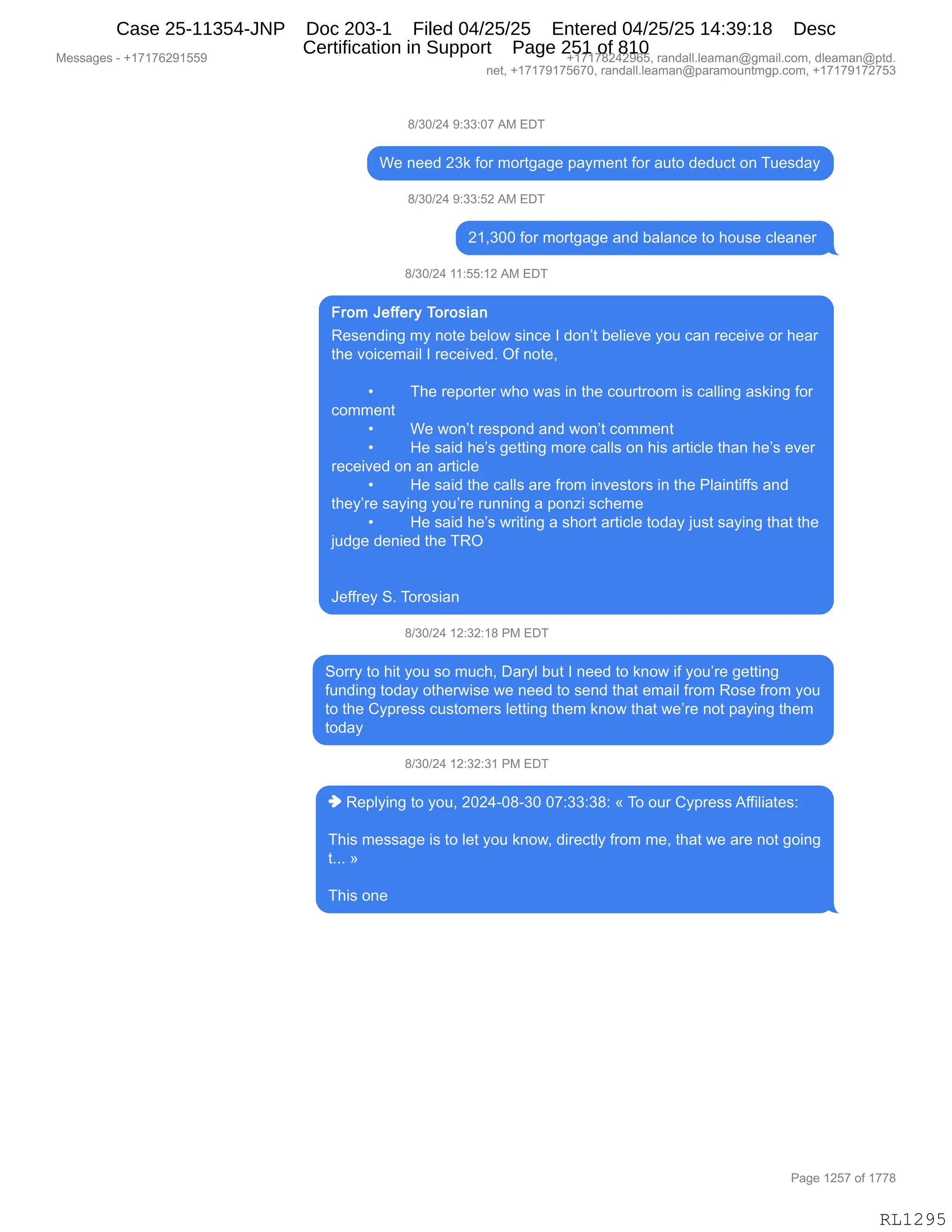 Messages - +17176291559 +17178242965, randall.leaman@gmail.com, dleaman@ptd.
net, +17179175670, randall.leaman@paramountmgp.com, +17179172753
8/30/24 9:33:07 AM EDT
We need 23k for mortgage payment for auto deduct on Tuesday
8/30/24 9:33:52 AM EDT
21,300 for mortgage and balance to house cleaner
8/30/24 11:55:12 AM EDT
From Jeffery Torosian
Resending my note below since I don't believe you can receive or hear
the voicemail I received. Of note,
• The reporter who was in the courtroom is calling asking for
comment
• We won't respond and won't comment
• He said he's getting more calls on his article than he's ever
received on an article
• He said the calls are from investors in the Plaintiffs and
they're saying you're running a ponzi scheme
• He said he's writing a short article today just saying that the
judge denied the TRO
Jeffrey S. Torosian
8/30/24 12:32:18 PM EDT
Sony to hit you so much, Daryl but I need to know if you're getting
funding today otherwise we need to send that email from Rose from you
to the Cypress customers letting them know that we're not paying them
today
8/30/24 12:32:31 PM EDT
♦ Replying to you, 2024-08-30 07:33:38: « To our Cypress Affiliates:
This message is to let you know, directly from me, that we are not going
t... »
This one
RL1295
/)*O)J0,-.**.O+,1#,2T4
C$,:$$>,J*<,MD8,6D89'&'$,=&F6$:9,MD8,&59D,>$>5A9,D:,45$%>&F
/)*O)J0,-.**.KJ,1#,2T4
J(X*OO,MD8,6D89'&'$,&:>,V&E&:A$,9D,;D5%$,AE$&:$8,
/)*O)J0,((.KK.(J,1#,2T4
b$%$:>":',6F,:D9$,V$ED7,%":A$,R,>D:P9,V$E"$?$,FD5,A&:,8$A$"?$,D8,;$&8
9;$,?D"A$6&"E,R,8$A$"?$>B,QM,:D9$X
,
x 4;$,8$=D89$8,7;D,7&%,":,9;$,AD5898DD6,"%,A&EE":',&%<":',MD8
AD66$:9
x C$,7D:P9,8$%=D:>,&:>,7D:P9,AD66$:9
x _$,%&">,;$P%,'$99":',6D8$,A&EE%,D:,;"%,&89"AE$,9;&:,;$P%,$?$8
8$A$"?$>,D:,&:,&89"AE$
x _$,%&">,9;$,A&EE%,&8$,M8D6,":?$%9D8%,":,9;$,NE&":9"MM%,&:>
9;$FP8$,%&F":',FD5P8$,85::":',&,=D:i",%A;$6$
x _$,%&">,;$P%,78"9":',&,%;D89,&89"AE$,9D>&F,U5%9,%&F":',9;&9,9;$
U5>'$,>$:"$>,9;$,4bQ
,
,
a$MM8$F,3B,4D8D%"&:
/)*O)J0,(J.*J.(/,N#,2T4
3D88F,9D,;"9,FD5,%D,65A;X,T&8FE,V59,R,:$$>,9D,<:D7,"M,FD5P8$,'$99":'
M5:>":',9D>&F,D9;$87"%$,7$,:$$>,9D,%$:>,9;&9,$6&"E,M8D6,bD%$,M8D6,FD5
9D,9;$,LF=8$%%,A5%9D6$8%,E$99":',9;$6,<:D7,9;&9,7$P8$,:D9,=&F":',9;$6
9D>&F
/)*O)J0,(J.*J.*(,N#,2T4
",b$=EF":',9D,FD5X,JOJ0WO/W*O,O+.**.*/.,†,4D,D58,LF=8$%%,1MM"E"&9$%.
4;"%,6$%%&'$,"%,9D,E$9,FD5,<:D7X,>"8$A9EF,M8D6,6$X,9;&9,7$,&8$,:D9,'D":'
9BBB,‡
4;"%,D:$,
#$%%&'$%,W,H(+(+IJ-(KK- H(+(+/J0J-IKX,8&:>&EEBE$&6&:Y'6&"EBAD6X,>E$&6&:Y=9>B
:$9X,H(+(+-(+KI+OX,8&:>&EEBE$&6&:Y=&8&6D5:96'=BAD6X,H(+(+-(+J+K*
N&'$,(JK+,DM,(++/
RL1295
Case 25-11354-JNP Doc 203-1 Filed 04/25/25 Entered 04/25/25 14:39:18 Desc
Certification in Support Page 251 of 810
 