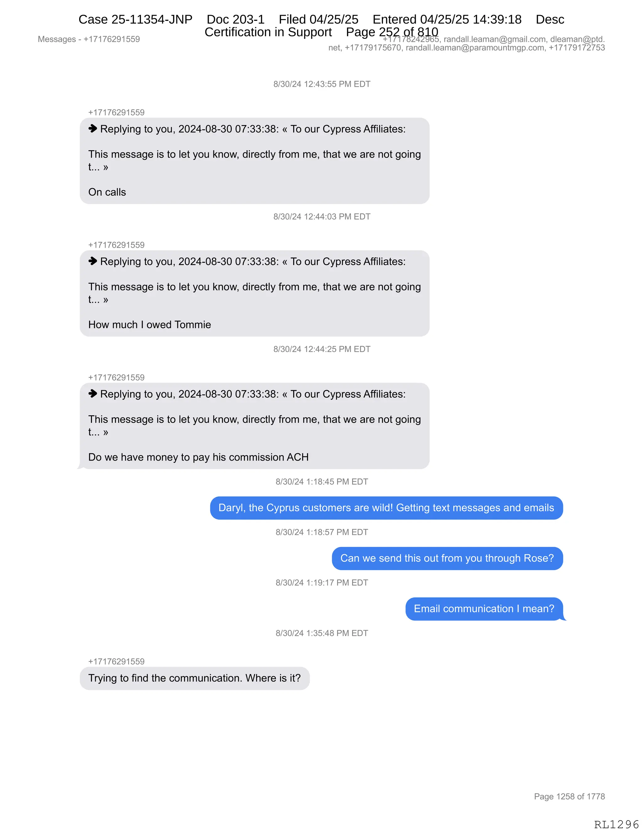 Messages - +17176291559 +17178242965, randall.leaman@gmail.com, dleaman@ptd.
net, +17179175670, randall.leaman@paramountmgp.com, +17179172753
8/30/24 12:43:55 PM EDT
-,17176291559
♦ Replying to you, 2024-08-30 07:33:38: « To our Cypress Affiliates:
This message is to let you know, directly from me, that we are not going
t... »
On calls
8/30/24 12:44:03 PM EDT
+17176291559
♦ Replying to you, 2024-08-30 07:33:38: « To our Cypress Affiliates:
This message is to let you know, directly from me, that we are not going
t... »
How much 1 owed Tommie
8/30/24 12:44:25 PM EDT
♦ Replying to you, 2024-08-30 07:33:38: « To our Cypress Affiliates:
This message is to let you know, directly from me, that we are not going
t... »
Do we have money to pay his commission ACH
8/30/24 1:18:45 PM EDT
Daryl, the Cyprus customers are wild! Getting text messages and emails
8/30/24 1:18:57 PM EDT
Can we send this out from you through Rose?
8/30/24 1:19:17 PM EDT
Email communication 1 mean?
8/30/24 1:35:48 PM EDT
-h17176291559
Trying to find the communication. Where is it?
RL1296
/)*O)J0,(J.0*.KK,N#,2T4
H(+(+IJ-(KK-
",b$=EF":',9D,FD5X,JOJ0WO/W*O,O+.**.*/.,†,4D,D58,LF=8$%%,1MM"E"&9$%.
4;"%,6$%%&'$,"%,9D,E$9,FD5,<:D7X,>"8$A9EF,M8D6,6$X,9;&9,7$,&8$,:D9,'D":'
9BBB,‡
Q:,A&EE%,
/)*O)J0,(J.00.O*,N#,2T4
H(+(+IJ-(KK-
",b$=EF":',9D,FD5X,JOJ0WO/W*O,O+.**.*/.,†,4D,D58,LF=8$%%,1MM"E"&9$%.
4;"%,6$%%&'$,"%,9D,E$9,FD5,<:D7X,>"8$A9EF,M8D6,6$X,9;&9,7$,&8$,:D9,'D":'
9BBB,‡
_D7,65A;,R,D7$>,4D66"$
/)*O)J0,(J.00.JK,N#,2T4
H(+(+IJ-(KK-
",b$=EF":',9D,FD5X,JOJ0WO/W*O,O+.**.*/.,†,4D,D58,LF=8$%%,1MM"E"&9$%.
4;"%,6$%%&'$,"%,9D,E$9,FD5,<:D7X,>"8$A9EF,M8D6,6$X,9;&9,7$,&8$,:D9,'D":'
9BBB,‡
TD,7$,;&?$,6D:$F,9D,=&F,;"%,AD66"%%"D:,1L_,
/)*O)J0,(.(/.0K,N#,2T4
T&8FEX,9;$,LF=85%,A5%9D6$8%,&8$,7"E>g,`$99":',9$@9,6$%%&'$%,&:>,$6&"E%
/)*O)J0,(.(/.K+,N#,2T4
L&:,7$,%$:>,9;"%,D59,M8D6,FD5,9;8D5';,bD%$G
/)*O)J0,(.(-.(+,N#,2T4
26&"E,AD665:"A&9"D:,R,6$&:G
/)*O)J0,(.*K.0/,N#,2T4
H(+(+IJ-(KK-
48F":',9D,M":>,9;$,AD665:"A&9"D:B,C;$8$,"%,"9G
#$%%&'$%,W,H(+(+IJ-(KK- H(+(+/J0J-IKX,8&:>&EEBE$&6&:Y'6&"EBAD6X,>E$&6&:Y=9>B
:$9X,H(+(+-(+KI+OX,8&:>&EEBE$&6&:Y=&8&6D5:96'=BAD6X,H(+(+-(+J+K*
N&'$,(JK/,DM,(++/
RL1296
Case 25-11354-JNP Doc 203-1 Filed 04/25/25 Entered 04/25/25 14:39:18 Desc
Certification in Support Page 252 of 810
 
