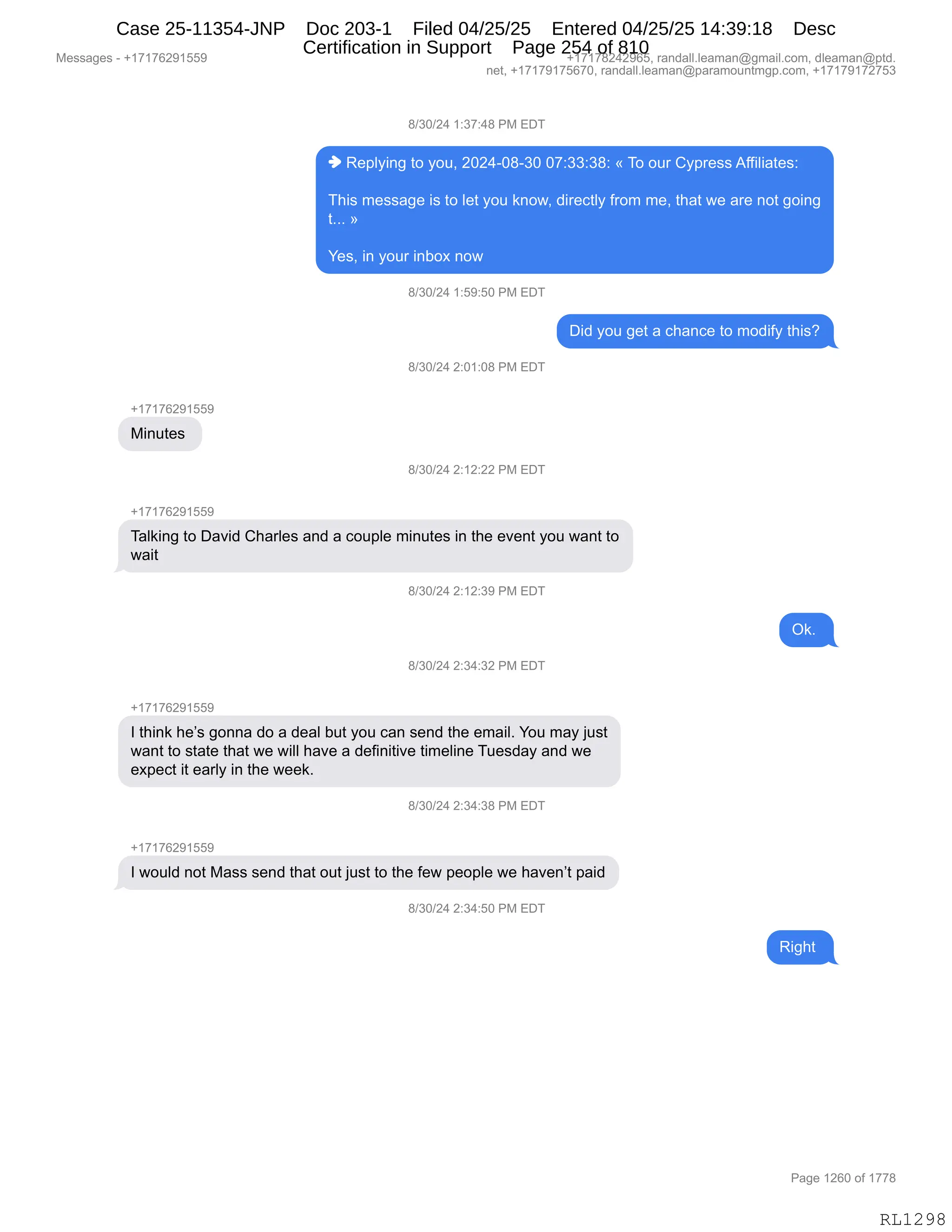 Messages - +17176291559 +17178242965, randall.leaman@gmail.com, dleaman@ptd.
net, +17179175670, randall.leaman@paramountmgp.com, +17179172753
8/30/24 1:37:48 PM EDT
♦ Replying to you, 2024-08-30 07:33:38: « To our Cypress Affiliates:
This message is to let you know, directly from me, that we are not going
t... »
Yes, in your inbox now
8/30/24 1:59:50 PM EDT
Did you get a chance to modify this?
8/30/24 2:01:08 PM EDT
+17176291559
Minutes
8/30/24 2:12:22 PM EDT
Talking to David Charles and a couple minutes in the event you want to
wait
8/30/24 2:12:39 PM EDT
Ok.
si1N.5A '5'14:32 PM EDT
+17176291559
I think he's gonna do a deal but you can send the email. You may just
want to state that we will have a definitive timeline Tuesday and we
expect it early in the week.
8/30/24 2:34:38 PM EDT
I would not Mass send that out just to the few people we haven't paid
8/30/24 2:34:50 PM EDT
Right
RL1298
/)*O)J0,(.*+.0/,N#,2T4
",b$=EF":',9D,FD5X,JOJ0WO/W*O,O+.**.*/.,†,4D,D58,LF=8$%%,1MM"E"&9$%.
4;"%,6$%%&'$,"%,9D,E$9,FD5,<:D7X,>"8$A9EF,M8D6,6$X,9;&9,7$,&8$,:D9,'D":'
9BBB,‡
h$%X,":,FD58,":VD@,:D7
/)*O)J0,(.K-.KO,N#,2T4
T">,FD5,'$9,&,A;&:A$,9D,6D>"MF,9;"%G
/)*O)J0,J.O(.O/,N#,2T4
H(+(+IJ-(KK-
#":59$%,
/)*O)J0,J.(J.JJ,N#,2T4
H(+(+IJ-(KK-
4&E<":',9D,T&?">,L;&8E$%,&:>,&,AD5=E$,6":59$%,":,9;$,$?$:9,FD5,7&:9,9D
7&"9
/)*O)J0,J.(J.*-,N#,2T4
Q<B,
/)*O)J0,J.*0.*J,N#,2T4
H(+(+IJ-(KK-
R,9;":<,;$P%,'D::&,>D,&,>$&E,V59,FD5,A&:,%$:>,9;$,$6&"EB,hD5,6&F,U5%9
7&:9,9D,%9&9$,9;&9,7$,7"EE,;&?$,&,>$M":"9"?$,9"6$E":$,45$%>&F,&:>,7$
$@=$A9,"9,$&8EF,":,9;$,7$$<B
/)*O)J0,J.*0.*/,N#,2T4
H(+(+IJ-(KK-
R,7D5E>,:D9,#&%%,%$:>,9;&9,D59,U5%9,9D,9;$,M$7,=$D=E$,7$,;&?$:P9,=&">
/)*O)J0,J.*0.KO,N#,2T4
b"';9,
#$%%&'$%,W,H(+(+IJ-(KK- H(+(+/J0J-IKX,8&:>&EEBE$&6&:Y'6&"EBAD6X,>E$&6&:Y=9>B
:$9X,H(+(+-(+KI+OX,8&:>&EEBE$&6&:Y=&8&6D5:96'=BAD6X,H(+(+-(+J+K*
N&'$,(JIO,DM,(++/
RL1298
Case 25-11354-JNP Doc 203-1 Filed 04/25/25 Entered 04/25/25 14:39:18 Desc
Certification in Support Page 254 of 810
 