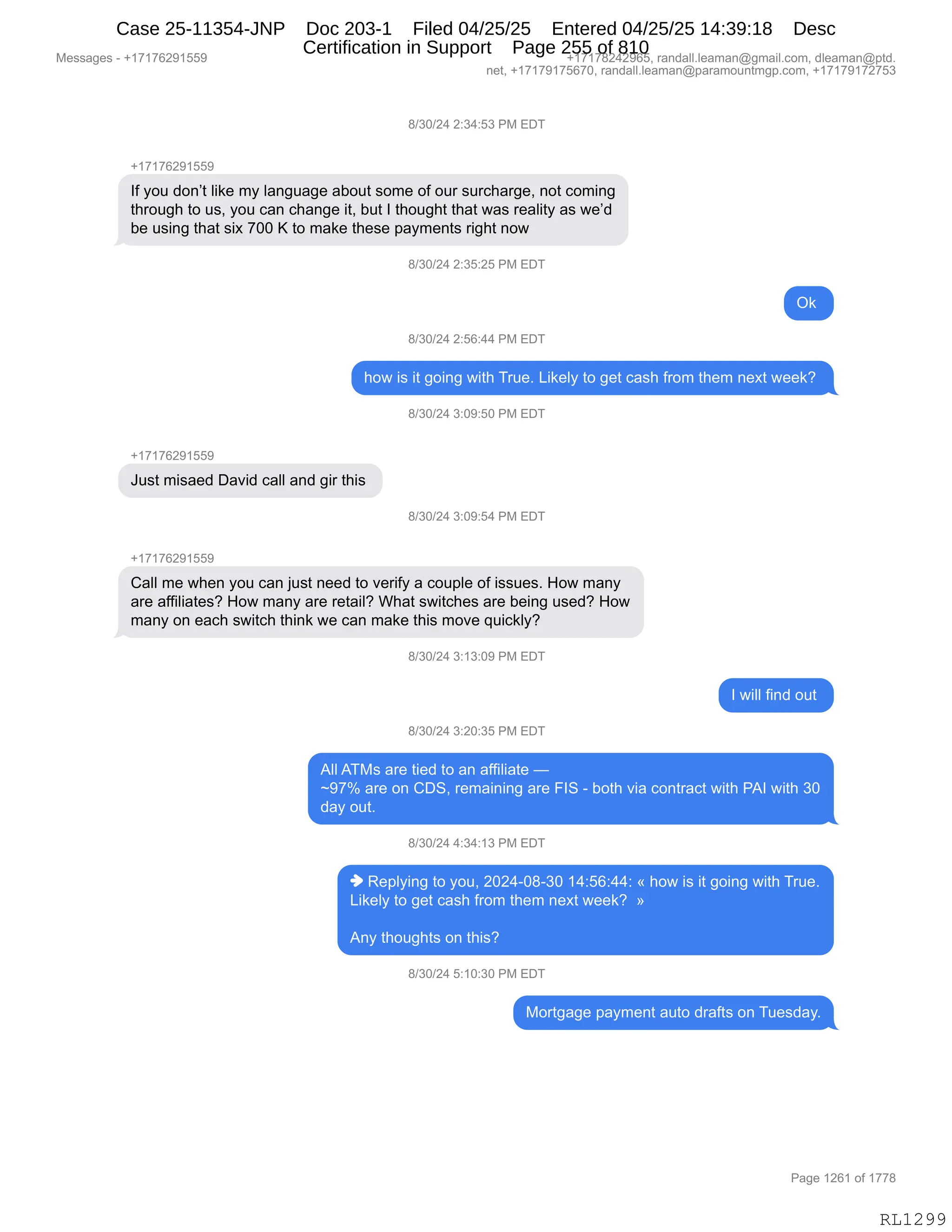 Messages - +17176291559 +17178242965, randall.leaman@gmail.com, dleaman@ptd.
net, +17179175670, randall.leaman@paramountmgp.com, +17179172753
8/30/24 2:34:53 PM EDT
+17176291559
If you don't like my language about some of our surcharge, not coming
through to us, you can change it, but I thought that was reality as we'd
be using that six 700 K to make these payments right now
8/30/24 2:35:25 PM EDT
Ok
8/30/24 2:56:44 PM EDT
how is it going with True. Likely to get cash from them next week?
8/30/24 3:09:50 PM EDT
+17176291559
Just misaed David call and gir this
8/30/24 3:09:54 PM EDT
+17176291559
Call me when you can just need to verify a coupie of issues. How many
are affiliates? How many are retail? What switches are being used? How
many on each switch think we can make this move quickiy?
8/30/24 3:13:09 PM EDT
I will find out
8/30/24 3:20:35 PM EDT
All ATMs are tied to an affiliate -
-97% are on CDS, remaining are FIS - both via contract with PAI with 30
day out.
8/30/24 4:34:13 PM EDT
♦ Replying to you, 2024-08-30 14:56:44: « how is it going with True.
Likely to get cash from them next week? »
Any thoughts on this?
8/30/24 5:10:30 PM EDT
Mortgage payment auto drafts on Tuesday.
Page 1261 of 1778
RL1299
/)*O)J0,J.*0.K*,N#,2T4
H(+(+IJ-(KK-
RM,FD5,>D:P9,E"<$,6F,E&:'5&'$,&VD59,%D6$,DM,D58,%58A;&8'$X,:D9,AD6":'
9;8D5';,9D,5%X,FD5,A&:,A;&:'$,"9X,V59,R,9;D5';9,9;&9,7&%,8$&E"9F,&%,7$P>
V$,5%":',9;&9,%"@,+OO,c,9D,6&<$,9;$%$,=&F6$:9%,8"';9,:D7
/)*O)J0,J.*K.JK,N#,2T4
Q<,
/)*O)J0,J.KI.00,N#,2T4
;D7,"%,"9,'D":',7"9;,485$B,["<$EF,9D,'$9,A&%;,M8D6,9;$6,:$@9,7$$<G,
/)*O)J0,*.O-.KO,N#,2T4
H(+(+IJ-(KK-
a5%9,6"%&$>,T&?">,A&EE,&:>,'"8,9;"%,
/)*O)J0,*.O-.K0,N#,2T4
H(+(+IJ-(KK-
L&EE,6$,7;$:,FD5,A&:,U5%9,:$$>,9D,?$8"MF,&,AD5=E$,DM,"%%5$%B,_D7,6&:F
&8$,&MM"E"&9$%G,_D7,6&:F,&8$,8$9&"EG,C;&9,%7"9A;$%,&8$,V$":',5%$>G,_D7
6&:F,D:,$&A;,%7"9A;,9;":<,7$,A&:,6&<$,9;"%,6D?$,]5"A<EFG
/)*O)J0,*.(*.O-,N#,2T4
R,7"EE,M":>,D59,
/)*O)J0,*.JO.*K,N#,2T4
1EE,14#%,&8$,9"$>,9D,&:,&MM"E"&9$,o
‰-+k,&8$,D:,LT3X,8$6&":":',&8$,ZR3,W,VD9;,?"&,AD:98&A9,7"9;,N1R,7"9;,*O
>&F,D59B,,
/)*O)J0,0.*0.(*,N#,2T4
",b$=EF":',9D,FD5X,JOJ0WO/W*O,(0.KI.00.,†,;D7,"%,"9,'D":',7"9;,485$B
["<$EF,9D,'$9,A&%;,M8D6,9;$6,:$@9,7$$<G,,‡
1:F,9;D5';9%,D:,9;"%G
/)*O)J0,K.(O.*O,N#,2T4
#D89'&'$,=&F6$:9,&59D,>8&M9%,D:,45$%>&FB
#$%%&'$%,W,H(+(+IJ-(KK- H(+(+/J0J-IKX,8&:>&EEBE$&6&:Y'6&"EBAD6X,>E$&6&:Y=9>B
:$9X,H(+(+-(+KI+OX,8&:>&EEBE$&6&:Y=&8&6D5:96'=BAD6X,H(+(+-(+J+K*
N&'$,(JI(,DM,(++/
RL1299
Case 25-11354-JNP Doc 203-1 Filed 04/25/25 Entered 04/25/25 14:39:18 Desc
Certification in Support Page 255 of 810
 