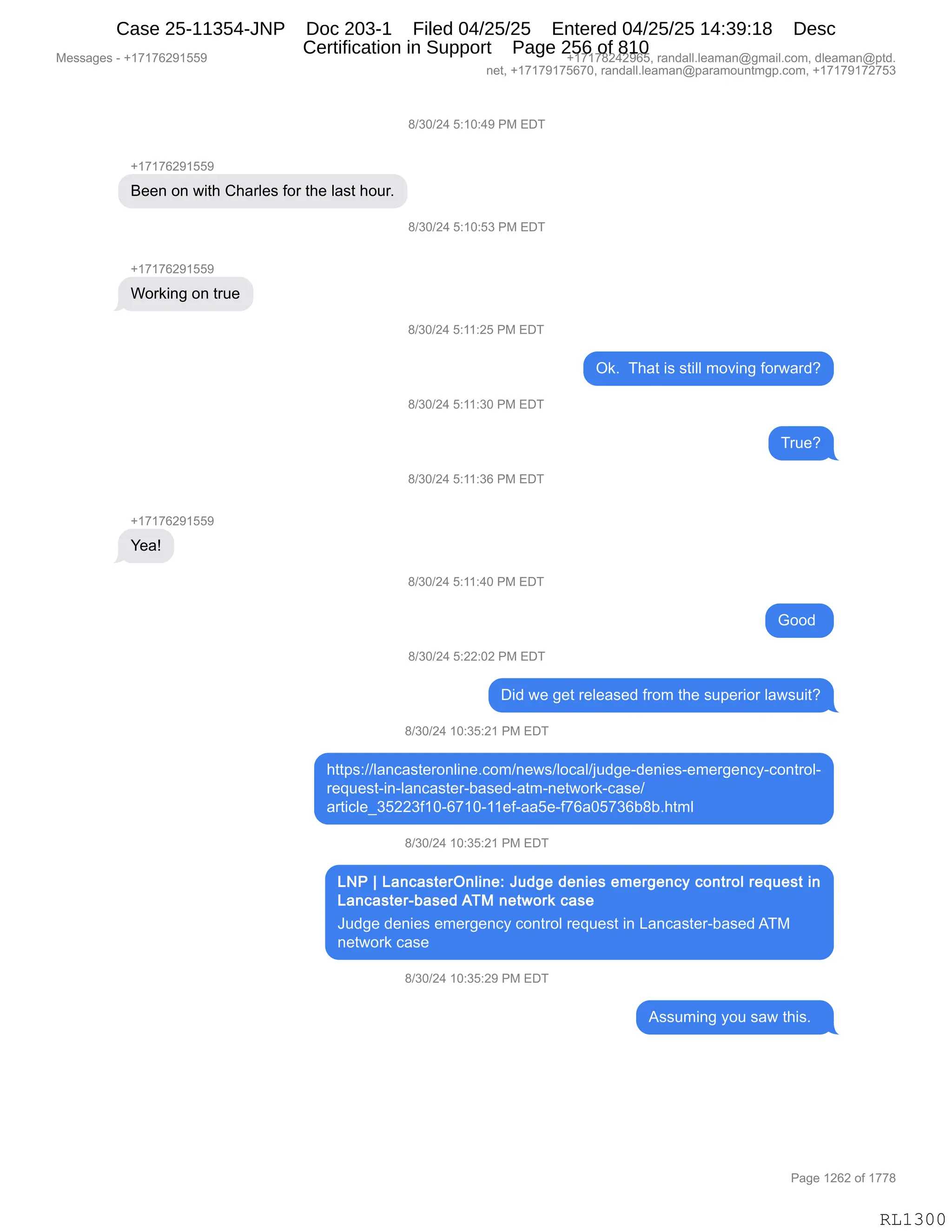 Messages - +17176291559 +17178242965, randall.leaman@gmail.com, dleaman@ptd.
net, +17179175670, randall.leaman@paramountmgp.com, +17179172753
+17176291559
Been on with Charles for the last hour.
Working on true
Yea!
8/30/24 5:10:49 PM EDT
8/30/24 5:10:53 PM EDT
8/30/24 5:11:25 PM EDT
Ok. That is still moving forward?
8/30/24 5:11:30 PM EDT
8/30/24 5:11:36 PM EDT
8/30/24 5:11:40 PM EDT
Good
8/30/24 5:22:02 PM EDT
Did we get released from the superior lawsuit?
8/30/24 10:35:21 PM EDT
https://lancasteronline.com/news/local/judge-denies-emergency-control-
request-in-lancaster-based-atm-network-case/
article_35223f10-6710-11ef-aa5e-f76a05736b8b.html
8/30/24 10:35:21 PM EDT
LNP 1 LancasterOnline: Judge denies emergency control request in
Lancaster-based ATM network case
Judge denies emergency control request in Lancaster-based ATM
network case
8/30/24 10:35:29 PM EDT
Assuming you saw this.
RL1300
/)*O)J0,K.(O.0-,N#,2T4
H(+(+IJ-(KK-
e$$:,D:,7"9;,L;&8E$%,MD8,9;$,E&%9,;D58B
/)*O)J0,K.(O.K*,N#,2T4
H(+(+IJ-(KK-
CD8<":',D:,985$
/)*O)J0,K.((.JK,N#,2T4
Q<B,,4;&9,"%,%9"EE,6D?":',MD87&8>G
/)*O)J0,K.((.*O,N#,2T4
485$G
/)*O)J0,K.((.*I,N#,2T4
H(+(+IJ-(KK-
h$&g
/)*O)J0,K.((.0O,N#,2T4
`DD>,
/)*O)J0,K.JJ.OJ,N#,2T4
T">,7$,'$9,8$E$&%$>,M8D6,9;$,%5=$8"D8,E&7%5"9G
/)*O)J0,(O.*K.J(,N#,2T4
;99=%.))E&:A&%9$8D:E":$BAD6):$7%)EDA&E)U5>'$W>$:"$%W$6$8'$:AFWAD:98DEW
8$]5$%9W":WE&:A&%9$8WV&%$>W&96W:$97D8<WA&%$)
&89"AE${*KJJ*M(OWI+(OW(($MW&&K$WM+I&OK+*IV/VB;96E
/)*O)J0,(O.*K.J(,N#,2T4
a5>'$,>$:"$%,$6$8'$:AF,AD:98DE,8$]5$%9,":,[&:A&%9$8WV&%$>,14#
:$97D8<,A&%$
/)*O)J0,(O.*K.J-,N#,2T4
1%%56":',FD5,%&7,9;"%B,,
#$%%&'$%,W,H(+(+IJ-(KK- H(+(+/J0J-IKX,8&:>&EEBE$&6&:Y'6&"EBAD6X,>E$&6&:Y=9>B
:$9X,H(+(+-(+KI+OX,8&:>&EEBE$&6&:Y=&8&6D5:96'=BAD6X,H(+(+-(+J+K*
N&'$,(JIJ,DM,(++/
RL1300
Case 25-11354-JNP Doc 203-1 Filed 04/25/25 Entered 04/25/25 14:39:18 Desc
Certification in Support Page 256 of 810
 