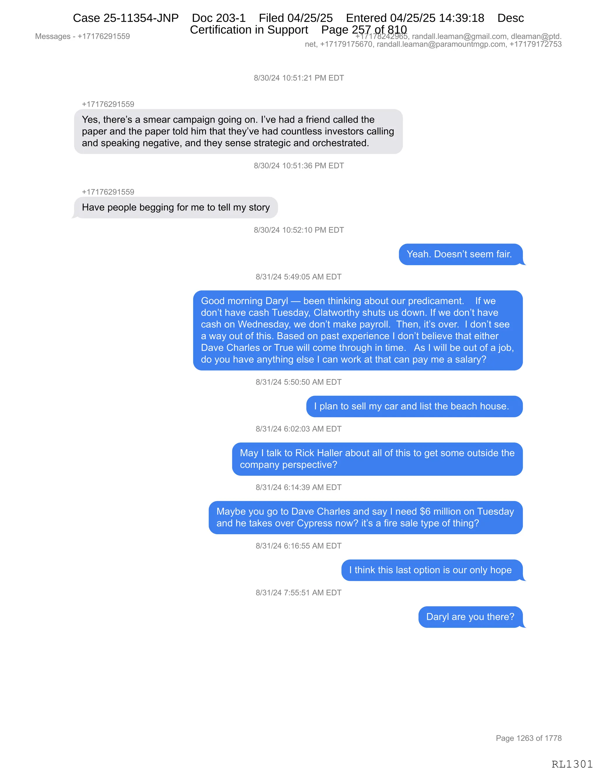 Messages - +17176291559 +17178242965, randall.leaman@gmail.com, dleaman@ptd.
net, +17179175670, randall.leaman@paramountmgp.com, +17179172753
8/30/24 10:51:21 PM EDT
+17176291559
Yes, there's a smear campaign going on. l've had a friend called the
paper and the paper told him that they've had countless investors calling
and speaking negative, and they sense strategic and orchestrated.
8/30/24 10:51:36 PM EDT
Have people begging for me to tell my story
s/30/24 10:52:10 PM EDT
Yeah. Doesn't seem fair.
8/31/24 5:49:05 AM EDT
Good morning Daryl — been thinking about our predicament. If we
don't have cash Tuesday, Clatworthy shuts us down. If we don't have
cash on Wednesday, we don't make payroll. Then, it's over. I don't see
a way out of this. Based on past experience I don't believe that either
Dave Charles or True will come through in time. As I will be out of a job,
do you have anything else I can work at that can pay me a salary?
8/31/24 5:50:50 AM EDT
I plan to sell my car and list the beach house.
8/31/24 6:02:03 AM EDT
May I talk to Rick Haller about all of this to get some outside the
company perspective?
8/31/24 6:14:39 AM EDT
Maybe you go to Dave Charles and say I need $6 million on Tuesday
and he takes over Cypress now? it's a fire sale type of thing?
8/31/24 6:16:55 AM EDT
I think this last option is our only hope
8/31/24 7:55:51 AM EDT
Daryl are you there?
Page 1263 of 1778
RL1301
/)*O)J0,(O.K(.J(,N#,2T4
H(+(+IJ-(KK-
h$%X,9;$8$P%,&,%6$&8,A&6=&"':,'D":',D:B,RP?$,;&>,&,M8"$:>,A&EE$>,9;$
=&=$8,&:>,9;$,=&=$8,9DE>,;"6,9;&9,9;$FP?$,;&>,AD5:9E$%%,":?$%9D8%,A&EE":'
&:>,%=$&<":',:$'&9"?$X,&:>,9;$F,%$:%$,%98&9$'"A,&:>,D8A;$%98&9$>B
/)*O)J0,(O.K(.*I,N#,2T4
H(+(+IJ-(KK-
_&?$,=$D=E$,V$''":',MD8,6$,9D,9$EE,6F,%9D8F
/)*O)J0,(O.KJ.(O,N#,2T4
h$&;B,TD$%:P9,%$$6,M&"8B,
/)*()J0,K.0-.OK,1#,2T4
`DD>,6D8:":',T&8FE,o,V$$:,9;":<":',&VD59,D58,=8$>"A&6$:9B,,,,RM,7$
>D:P9,;&?$,A&%;,45$%>&FX,LE&97D89;F,%;59%,5%,>D7:B,RM,7$,>D:P9,;&?$
A&%;,D:,C$>:$%>&FX,7$,>D:P9,6&<$,=&F8DEEB,,4;$:X,"9P%,D?$8B,,R,>D:P9,%$$
&,7&F,D59,DM,9;"%B,e&%$>,D:,=&%9,$@=$8"$:A$,R,>D:P9,V$E"$?$,9;&9,$"9;$8
T&?$,L;&8E$%,D8,485$,7"EE,AD6$,9;8D5';,":,9"6$B,,,1%,R,7"EE,V$,D59,DM,&,UDVX
>D,FD5,;&?$,&:F9;":',$E%$,R,A&:,7D8<,&9,9;&9,A&:,=&F,6$,&,%&E&8FG
/)*()J0,K.KO.KO,1#,2T4
R,=E&:,9D,%$EE,6F,A&8,&:>,E"%9,9;$,V$&A;,;D5%$B,,
/)*()J0,I.OJ.O*,1#,2T4
#&F,R,9&E<,9D,b"A<,_&EE$8,&VD59,&EE,DM,9;"%,9D,'$9,%D6$,D59%">$,9;$
AD6=&:F,=$8%=$A9"?$G
/)*()J0,I.(0.*-,1#,2T4
#&FV$,FD5,'D,9D,T&?$,L;&8E$%,&:>,%&F,R,:$$>,^I,6"EE"D:,D:,45$%>&F
&:>,;$,9&<$%,D?$8,LF=8$%%,:D7G,"9P%,&,M"8$,%&E$,9F=$,DM,9;":'G
/)*()J0,I.(I.KK,1#,2T4
R,9;":<,9;"%,E&%9,D=9"D:,"%,D58,D:EF,;D=$,
/)*()J0,+.KK.K(,1#,2T4
T&8FE,&8$,FD5,9;$8$G
#$%%&'$%,W,H(+(+IJ-(KK- H(+(+/J0J-IKX,8&:>&EEBE$&6&:Y'6&"EBAD6X,>E$&6&:Y=9>B
:$9X,H(+(+-(+KI+OX,8&:>&EEBE$&6&:Y=&8&6D5:96'=BAD6X,H(+(+-(+J+K*
N&'$,(JI*,DM,(++/
RL1301
Case 25-11354-JNP Doc 203-1 Filed 04/25/25 Entered 04/25/25 14:39:18 Desc
Certification in Support Page 257 of 810
 