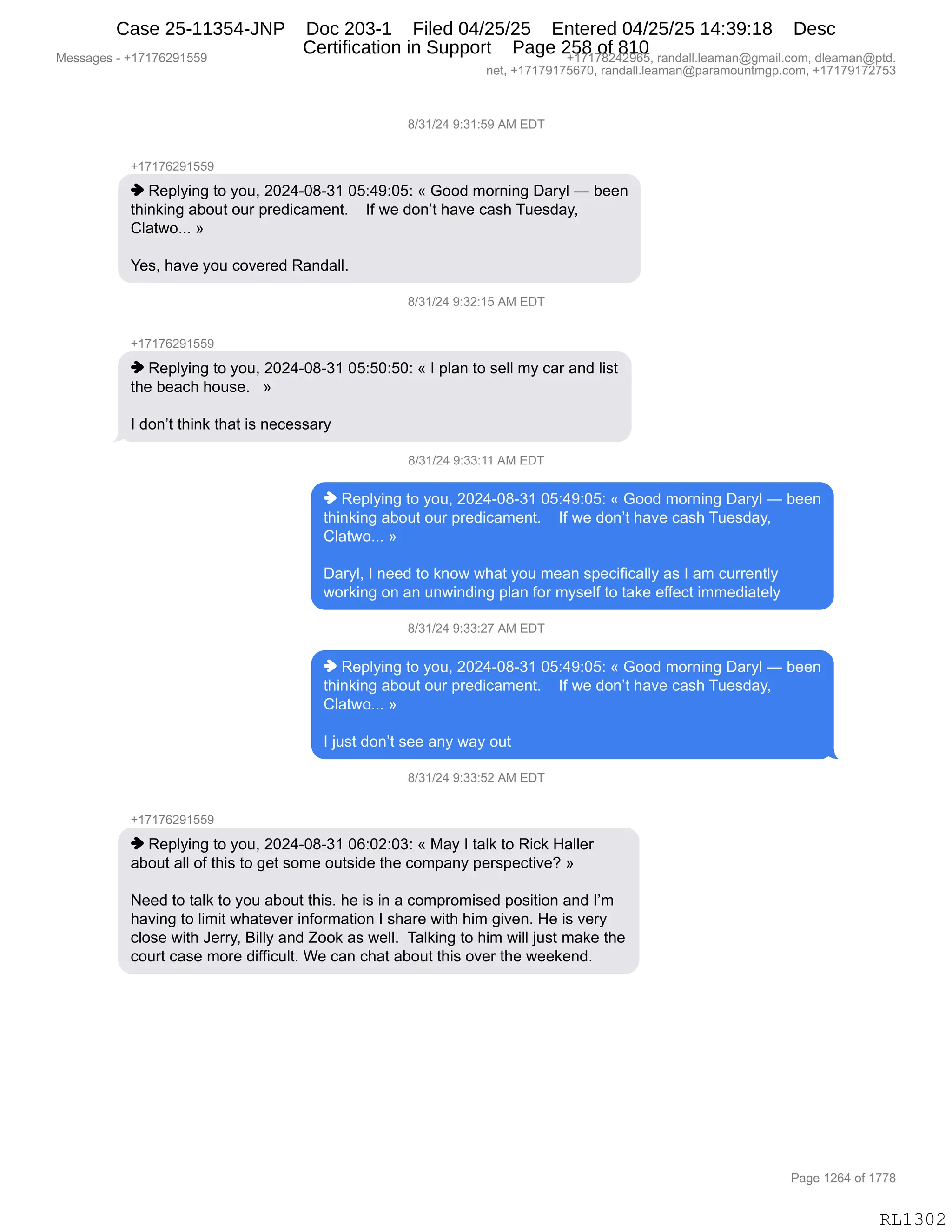 Messages - +17176291559 +17178242965, randall.leaman@gmail.com, dleaman@ptd.
net, +17179175670, randall.leaman@paramountmgp.com, +17179172753
8/31/24 9:31:59 AM EDT
-,17176291559
♦ Replying to you, 2024-08-31 05:49:05: « Good morning Daryl — been
thinking about our predicament. If we don't have cash Tuesday,
Clatwo... »
Yes, have you covered Randall.
R/31/24 9:32:15 AM EDT
+17176291559
♦ Replying to you, 2024-08-31 05:50:50: « I plan to sell my car and list
the beach house. »
I don't think that is necessary
8/31/24 9:33:11 AM EDT
♦ Replying to you, 2024-08-31 05:49:05: « Good morning Daryl — been
thinking about our predicament. If we don't have cash Tuesday,
Clatwo... »
Daryl, I need to know what you mean specifically as I am currently
working on an unwinding plan for myself to take effect immediately
8/31/24 9:33:27 AM EDT
♦ Replying to you, 2024-08-31 05:49:05: « Good morning Daryl — been
thinking about our predicament. If we don't have cash Tuesday,
Clatwo... »
I just don't see any way out
8/31/24 9:33:52 AM EDT
+17176291559
♦ Replying to you, 2024-08-31 06:02:03: « May I talk to Rick Haller
about all of this to get some outside the company perspective? »
Need to talk to you about this. he is in a compromised position and I'm
having to limit whatever information I share with him given. He is very
close with Jerry, Billy and Zook as well. Talking to him will just make the
court case more difficult. We can chat about this over the weekend.
Page 1264 of 1778
RL1302
/)*()J0,-.*(.K-,1#,2T4
H(+(+IJ-(KK-
",b$=EF":',9D,FD5X,JOJ0WO/W*(,OK.0-.OK.,†,`DD>,6D8:":',T&8FE,o,V$$:
9;":<":',&VD59,D58,=8$>"A&6$:9B,,,,RM,7$,>D:P9,;&?$,A&%;,45$%>&FX
LE&97DBBB,‡
h$%X,;&?$,FD5,AD?$8$>,b&:>&EEB,
/)*()J0,-.*J.(K,1#,2T4
H(+(+IJ-(KK-
",b$=EF":',9D,FD5X,JOJ0WO/W*(,OK.KO.KO.,†,R,=E&:,9D,%$EE,6F,A&8,&:>,E"%9
9;$,V$&A;,;D5%$B,,,‡
R,>D:P9,9;":<,9;&9,"%,:$A$%%&8F
/)*()J0,-.**.((,1#,2T4
",b$=EF":',9D,FD5X,JOJ0WO/W*(,OK.0-.OK.,†,`DD>,6D8:":',T&8FE,o,V$$:
9;":<":',&VD59,D58,=8$>"A&6$:9B,,,,RM,7$,>D:P9,;&?$,A&%;,45$%>&FX
LE&97DBBB,‡
T&8FEX,R,:$$>,9D,<:D7,7;&9,FD5,6$&:,%=$A"M"A&EEF,&%,R,&6,A588$:9EF
7D8<":',D:,&:,5:7":>":',=E&:,MD8,6F%$EM,9D,9&<$,$MM$A9,"66$>"&9$EF
/)*()J0,-.**.J+,1#,2T4
",b$=EF":',9D,FD5X,JOJ0WO/W*(,OK.0-.OK.,†,`DD>,6D8:":',T&8FE,o,V$$:
9;":<":',&VD59,D58,=8$>"A&6$:9B,,,,RM,7$,>D:P9,;&?$,A&%;,45$%>&FX
LE&97DBBB,‡
R,U5%9,>D:P9,%$$,&:F,7&F,D59
/)*()J0,-.**.KJ,1#,2T4
H(+(+IJ-(KK-
",b$=EF":',9D,FD5X,JOJ0WO/W*(,OI.OJ.O*.,†,#&F,R,9&E<,9D,b"A<,_&EE$8
&VD59,&EE,DM,9;"%,9D,'$9,%D6$,D59%">$,9;$,AD6=&:F,=$8%=$A9"?$G,‡
$$>,9D,9&E<,9D,FD5,&VD59,9;"%B,;$,"%,":,&,AD6=8D6"%$>,=D%"9"D:,&:>,RP6
;&?":',9D,E"6"9,7;&9$?$8,":MD86&9"D:,R,%;&8$,7"9;,;"6,'"?$:B,_$,"%,?$8F
AED%$,7"9;,a$88FX,e"EEF,&:>,uDD<,&%,7$EEB,,4&E<":',9D,;"6,7"EE,U5%9,6&<$,9;$
AD589,A&%$,6D8$,>"MM"A5E9B,C$,A&:,A;&9,&VD59,9;"%,D?$8,9;$,7$$<$:>B,
#$%%&'$%,W,H(+(+IJ-(KK- H(+(+/J0J-IKX,8&:>&EEBE$&6&:Y'6&"EBAD6X,>E$&6&:Y=9>B
:$9X,H(+(+-(+KI+OX,8&:>&EEBE$&6&:Y=&8&6D5:96'=BAD6X,H(+(+-(+J+K*
N&'$,(JI0,DM,(++/
RL1302
Case 25-11354-JNP Doc 203-1 Filed 04/25/25 Entered 04/25/25 14:39:18 Desc
Certification in Support Page 258 of 810
 