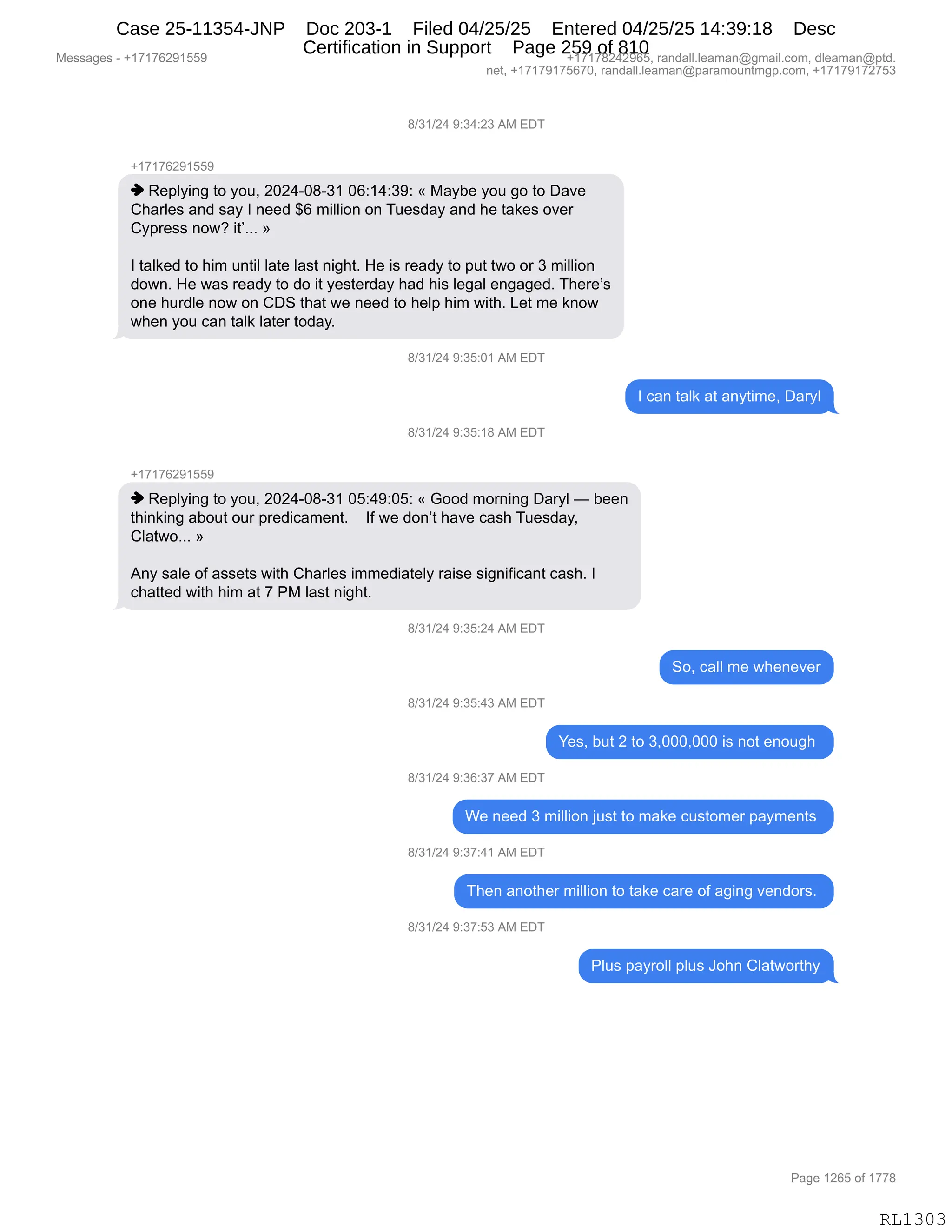 Messages - +17176291559 +17178242965, randall.leaman@gmail.com, dleaman@ptd.
net, +17179175670, randall.leaman@paramountmgp.com, +17179172753
8/31/24 9:34:23 AM EDT
-,17176291559
♦ Replying to you, 2024-08-31 06:14:39: « Maybe you go to Dave
Charles and say I need $6 million on Tuesday and he takes over
Cypress now? »
I talked to him until late last night. He is ready to put two or 3 million
down. He was ready to do it yesterday had his legal engaged. There's
one hurdle now on CDS that we need to help him with. Let me know
when you can talk later today.
8/31/24 9:35:01 AM EDT
I can talk at anytime, Daryl
8/31/24 9:35:18 AM EDT
+17176291559
♦ Replying to you, 2024-08-31 05:49:05: « Good morning Daryl — been
thinking about our predicament. If we don't have cash Tuesday,
Clatwo... »
Any sale of assets with Charles immediately raise significant cash. I
chatted with him at 7 PM last night.
J/31/24 9:35:24 AM EDT
8/31/24 9:35:43 AM EDT
8/31/24 9:36:37 AM EDT
So, call me whenever
Yes, but 2 to 3,000,000 is not enough
We need 3 million just to make customer payments
8/31/24 9:37:41 AM EDT
Then another million to take care of aging vendors.
8/31/24 9:37:53 AM EDT
Plus payroll plus John Clatworthy
Page 1265 of 1778
RL1303
/)*()J0,-.*0.J*,1#,2T4
H(+(+IJ-(KK-
",b$=EF":',9D,FD5X,JOJ0WO/W*(,OI.(0.*-.,†,#&FV$,FD5,'D,9D,T&?$
L;&8E$%,&:>,%&F,R,:$$>,^I,6"EE"D:,D:,45$%>&F,&:>,;$,9&<$%,D?$8
LF=8$%%,:D7G,"9PBBB,‡
R,9&E<$>,9D,;"6,5:9"E,E&9$,E&%9,:"';9B,_$,"%,8$&>F,9D,=59,97D,D8,*,6"EE"D:
>D7:B,_$,7&%,8$&>F,9D,>D,"9,F$%9$8>&F,;&>,;"%,E$'&E,$:'&'$>B,4;$8$P%
D:$,;58>E$,:D7,D:,LT3,9;&9,7$,:$$>,9D,;$E=,;"6,7"9;B,[$9,6$,<:D7
7;$:,FD5,A&:,9&E<,E&9$8,9D>&FB
/)*()J0,-.*K.O(,1#,2T4
R,A&:,9&E<,&9,&:F9"6$X,T&8FE
/)*()J0,-.*K.(/,1#,2T4
H(+(+IJ-(KK-
",b$=EF":',9D,FD5X,JOJ0WO/W*(,OK.0-.OK.,†,`DD>,6D8:":',T&8FE,o,V$$:
9;":<":',&VD59,D58,=8$>"A&6$:9B,,,,RM,7$,>D:P9,;&?$,A&%;,45$%>&FX
LE&97DBBB,‡
1:F,%&E$,DM,&%%$9%,7"9;,L;&8E$%,"66$>"&9$EF,8&"%$,%"':"M"A&:9,A&%;B,R
A;&99$>,7"9;,;"6,&9,+,N#,E&%9,:"';9B
/)*()J0,-.*K.J0,1#,2T4
3DX,A&EE,6$,7;$:$?$8
/)*()J0,-.*K.0*,1#,2T4
h$%X,V59,J,9D,*XOOOXOOO,"%,:D9,$:D5';,
/)*()J0,-.*I.*+,1#,2T4
C$,:$$>,*,6"EE"D:,U5%9,9D,6&<$,A5%9D6$8,=&F6$:9%,
/)*()J0,-.*+.0(,1#,2T4
4;$:,&:D9;$8,6"EE"D:,9D,9&<$,A&8$,DM,&'":',?$:>D8%B,
/)*()J0,-.*+.K*,1#,2T4
NE5%,=&F8DEE,=E5%,aD;:,LE&97D89;F
#$%%&'$%,W,H(+(+IJ-(KK- H(+(+/J0J-IKX,8&:>&EEBE$&6&:Y'6&"EBAD6X,>E$&6&:Y=9>B
:$9X,H(+(+-(+KI+OX,8&:>&EEBE$&6&:Y=&8&6D5:96'=BAD6X,H(+(+-(+J+K*
N&'$,(JIK,DM,(++/
RL1303
Case 25-11354-JNP Doc 203-1 Filed 04/25/25 Entered 04/25/25 14:39:18 Desc
Certification in Support Page 259 of 810
 