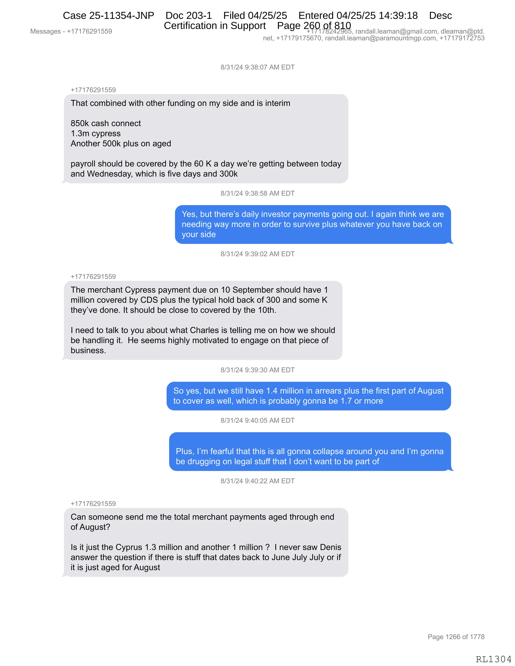 Messages - +17176291559 +17178242965, randall.leaman@gmail.com, dleaman@ptd.
net, +17179175670, randall.leaman@paramountmgp.com, +17179172753
8/31/24 9:38:07 AM EDT
+17176291559
That combined with other funding on my side and is interim
850k cash connect
1.3m cypress
Another 500k plus on aged
payroll should be covered by the 60 K a day we're getting between today
and Wednesday, which is five days and 300k
8/31/24 9:38:58 AM EDT
Yes, but there's daily investor payments going out. I again think we are
needing way more in order to survive plus whatever you have back on
your side
8/31/24 9:39:02 AM EDT
+17176291559
The merchant Cypress payment due on 10 September should have 1
million covered by CDS plus the typical hold back of 300 and some K
they've done. It should be close to covered by the 10th.
I need to talk to you about what Charles is telling me on how we should
be handling it. He seems highly motivated to engage on that piece of
business.
8/31/24 9:39:30 AM EDT
So yes, but we still have 1.4 million in arrears plus the first part ofAugust
to cover as well, which is probably gonna be 1.7 or more
8/31/24 9:40:05 AM EDT
Plus, I'm fearful that this is all gonna collapse around you and I'm gonna
be drugging on legal stuff that I don't want to be part of
8/31/24 9:40:22 AM EDT
+17176291559
Can someone send me the total merchant payments aged through end
ofAugust?
Is it just the Cyprus 1.3 million and another 1 million ? I never saw Denis
answer the question if there is stuff that dates back to June July July or if
it is just aged forAugust
RL1304
/)*()J0,-.*/.O+,1#,2T4
H(+(+IJ-(KK-
4;&9,AD6V":$>,7"9;,D9;$8,M5:>":',D:,6F,%">$,&:>,"%,":9$8"6
/KO<,A&%;,AD::$A9
(B*6,AF=8$%%
1:D9;$8,KOO<,=E5%,D:,&'$>
=&F8DEE,%;D5E>,V$,AD?$8$>,VF,9;$,IO,c,&,>&F,7$P8$,'$99":',V$97$$:,9D>&F
&:>,C$>:$%>&FX,7;"A;,"%,M"?$,>&F%,&:>,*OO<
/)*()J0,-.*/.K/,1#,2T4
h$%X,V59,9;$8$P%,>&"EF,":?$%9D8,=&F6$:9%,'D":',D59B,R,&'&":,9;":<,7$,&8$
:$$>":',7&F,6D8$,":,D8>$8,9D,%58?"?$,=E5%,7;&9$?$8,FD5,;&?$,V&A<,D:
FD58,%">$
/)*()J0,-.*-.OJ,1#,2T4
H(+(+IJ-(KK-
4;$,6$8A;&:9,LF=8$%%,=&F6$:9,>5$,D:,(O,3$=9$6V$8,%;D5E>,;&?$,(
6"EE"D:,AD?$8$>,VF,LT3,=E5%,9;$,9F="A&E,;DE>,V&A<,DM,*OO,&:>,%D6$,c
9;$FP?$,>D:$B,R9,%;D5E>,V$,AED%$,9D,AD?$8$>,VF,9;$,(O9;B
R,:$$>,9D,9&E<,9D,FD5,&VD59,7;&9,L;&8E$%,"%,9$EE":',6$,D:,;D7,7$,%;D5E>
V$,;&:>E":',"9B,,_$,%$$6%,;"';EF,6D9"?&9$>,9D,$:'&'$,D:,9;&9,="$A$,DM
V5%":$%%B
/)*()J0,-.*-.*O,1#,2T4
3D,F$%X,V59,7$,%9"EE,;&?$,(B0,6"EE"D:,":,&88$&8%,=E5%,9;$,M"8%9,=&89,DM,15'5%9
9D,AD?$8,&%,7$EEX,7;"A;,"%,=8DV&VEF,'D::&,V$,(B+,D8,6D8$
/)*()J0,-.0O.OK,1#,2T4
NE5%X,RP6,M$&8M5E,9;&9,9;"%,"%,&EE,'D::&,ADEE&=%$,&8D5:>,FD5,&:>,RP6,'D::&
V$,>85''":',D:,E$'&E,%95MM,9;&9,R,>D:P9,7&:9,9D,V$,=&89,DM,
/)*()J0,-.0O.JJ,1#,2T4
H(+(+IJ-(KK-
L&:,%D6$D:$,%$:>,6$,9;$,9D9&E,6$8A;&:9,=&F6$:9%,&'$>,9;8D5';,$:>
DM,15'5%9G
R%,"9,U5%9,9;$,LF=85%,(B*,6"EE"D:,&:>,&:D9;$8,(,6"EE"D:,G,,R,:$?$8,%&7,T$:"%
&:%7$8,9;$,]5$%9"D:,"M,9;$8$,"%,%95MM,9;&9,>&9$%,V&A<,9D,a5:$,a5EF,a5EF,D8,"M
"9,"%,U5%9,&'$>,MD8,15'5%9
#$%%&'$%,W,H(+(+IJ-(KK- H(+(+/J0J-IKX,8&:>&EEBE$&6&:Y'6&"EBAD6X,>E$&6&:Y=9>B
:$9X,H(+(+-(+KI+OX,8&:>&EEBE$&6&:Y=&8&6D5:96'=BAD6X,H(+(+-(+J+K*
N&'$,(JII,DM,(++/
RL1304
Case 25-11354-JNP Doc 203-1 Filed 04/25/25 Entered 04/25/25 14:39:18 Desc
Certification in Support Page 260 of 810
 