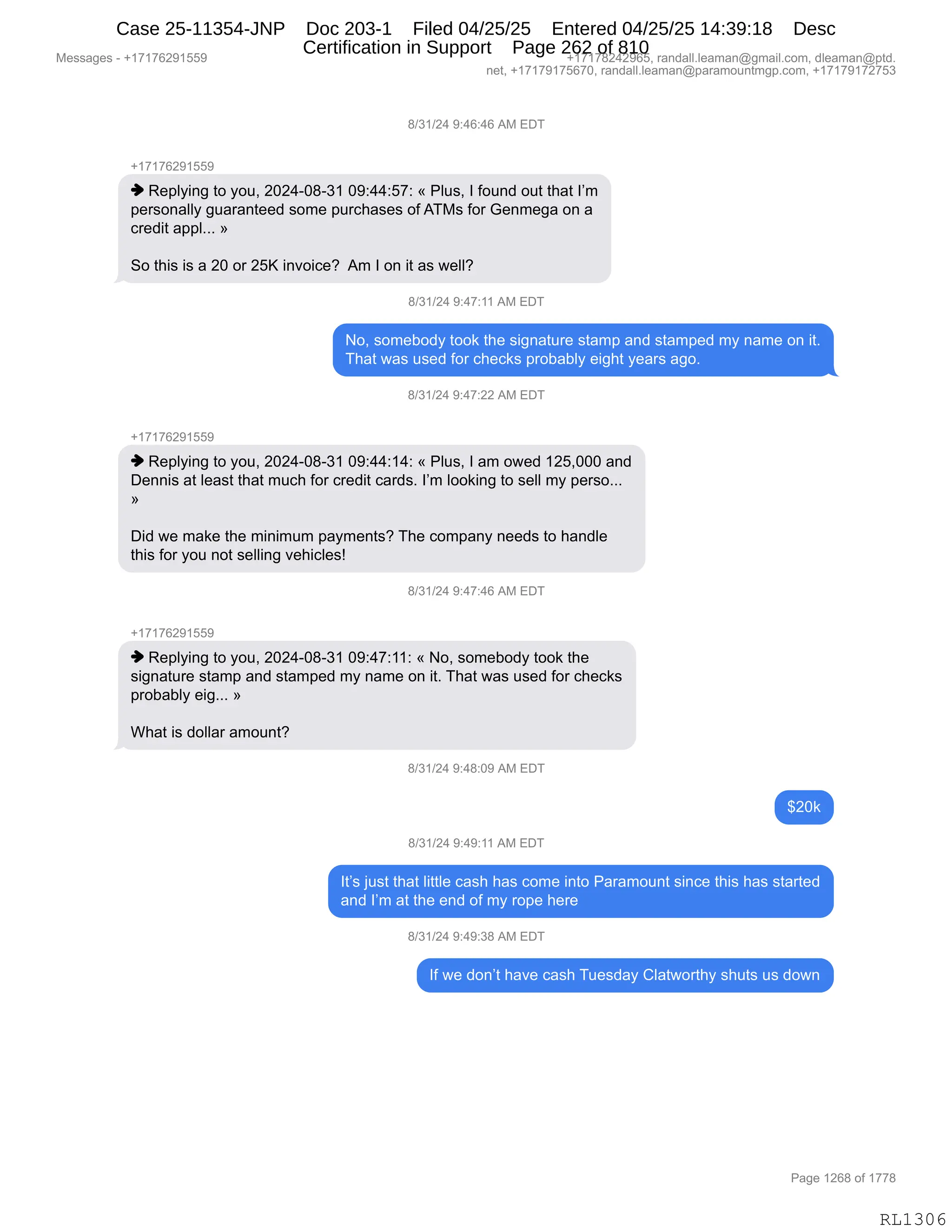 Messages - +17176291559 +17178242965, randall.leaman@gmail.com, dleaman@ptd.
net, +17179175670, randall.leaman@paramountmgp.com, +17179172753
8/31/24 9:46:46 AM EDT
+17176291559
♦ Replying to you, 2024-08-31 09:44:57: « Plus, I found out that I'm
personally guaranteed some purchases ofATMs for Genmega on a
credit appl... »
So this is a 20 or 25K invoice? Am I on it as well?
8/31/24 9:47:11 AM EDT
No, somebody took the signature stamp and stamped my narre on it.
That was used for checks probably eight years ago.
8/31/24 9:47:22 AM EDT
+17176291559
♦ Replying to you, 2024-08-31 09:44:14: « Plus, I am owed 125,000 and
Dennis at least that much for credit cards. I'm looking to sell my perso...
Did we make the minimum payments? The company needs to handle
this for you not selling vehicles!
8/31/24 9:47:46 AM EDT
+17176291559
♦ Replying to you, 2024-08-31 09:47:11: « No, somebody took the
signature stamp and stamped my narre on it. That was used for checks
probably eig... »
What is dollar amount?
8/31/24 9:48:09 AM EDT
$20k
8/31/24 9:49:11 AM EDT
It's just that little cash has come into Paramount since this has started
and I'm at the end of my rope here
8/31/24 9:49:38 AM EDT
If we don't have cash Tuesday Clatworthy shuts us down
RL1306
/)*()J0,-.0I.0I,1#,2T4
H(+(+IJ-(KK-
",b$=EF":',9D,FD5X,JOJ0WO/W*(,O-.00.K+.,†,NE5%X,R,MD5:>,D59,9;&9,RP6
=$8%D:&EEF,'5&8&:9$$>,%D6$,=58A;&%$%,DM,14#%,MD8,`$:6$'&,D:,&
A8$>"9,&==EBBB,‡
3D,9;"%,"%,&,JO,D8,JKc,":?D"A$G,,16,R,D:,"9,&%,7$EEG
/)*()J0,-.0+.((,1#,2T4
DX,%D6$VD>F,9DD<,9;$,%"':&958$,%9&6=,&:>,%9&6=$>,6F,:&6$,D:,"9B
4;&9,7&%,5%$>,MD8,A;$A<%,=8DV&VEF,$"';9,F$&8%,&'DB
/)*()J0,-.0+.JJ,1#,2T4
H(+(+IJ-(KK-
",b$=EF":',9D,FD5X,JOJ0WO/W*(,O-.00.(0.,†,NE5%X,R,&6,D7$>,(JKXOOO,&:>
T$::"%,&9,E$&%9,9;&9,65A;,MD8,A8$>"9,A&8>%B,RP6,EDD<":',9D,%$EE,6F,=$8%DBBB
‡
T">,7$,6&<$,9;$,6":"656,=&F6$:9%G,4;$,AD6=&:F,:$$>%,9D,;&:>E$
9;"%,MD8,FD5,:D9,%$EE":',?$;"AE$%g,
/)*()J0,-.0+.0I,1#,2T4
H(+(+IJ-(KK-
",b$=EF":',9D,FD5X,JOJ0WO/W*(,O-.0+.((.,†,DX,%D6$VD>F,9DD<,9;$
%"':&958$,%9&6=,&:>,%9&6=$>,6F,:&6$,D:,"9B,4;&9,7&%,5%$>,MD8,A;$A<%
=8DV&VEF,$"'BBB,‡
C;&9,"%,>DEE&8,&6D5:9G
/)*()J0,-.0/.O-,1#,2T4
^JO<
/)*()J0,-.0-.((,1#,2T4
R9P%,U5%9,9;&9,E"99E$,A&%;,;&%,AD6$,":9D,N&8&6D5:9,%":A$,9;"%,;&%,%9&89$>
&:>,RP6,&9,9;$,$:>,DM,6F,8D=$,;$8$,
/)*()J0,-.0-.*/,1#,2T4
RM,7$,>D:P9,;&?$,A&%;,45$%>&F,LE&97D89;F,%;59%,5%,>D7:
#$%%&'$%,W,H(+(+IJ-(KK- H(+(+/J0J-IKX,8&:>&EEBE$&6&:Y'6&"EBAD6X,>E$&6&:Y=9>B
:$9X,H(+(+-(+KI+OX,8&:>&EEBE$&6&:Y=&8&6D5:96'=BAD6X,H(+(+-(+J+K*
N&'$,(JI/,DM,(++/
RL1306
Case 25-11354-JNP Doc 203-1 Filed 04/25/25 Entered 04/25/25 14:39:18 Desc
Certification in Support Page 262 of 810
 