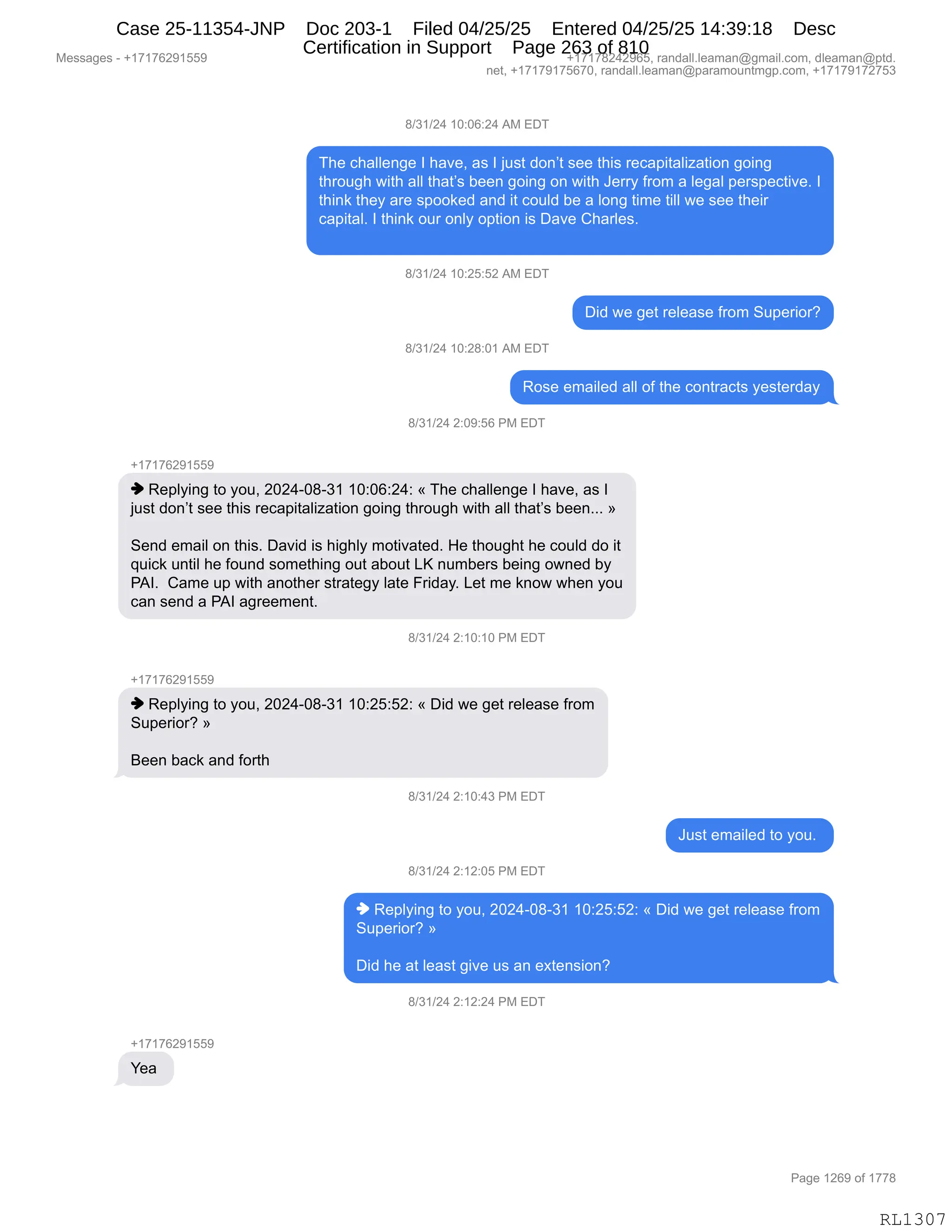 Messages - +17176291559 +17178242965, randall.leaman@gmail.com, dleaman@ptd.
net, +17179175670, randall.leaman@paramountmgp.com, +17179172753
8/31/24 10:06:24 AM EDT
The challenge I have, as I just don't see this recapitalization going
through with all that's been going on with Jerry from a legal perspective. I
think they are spooked and it could be a long time till we see their
capital. I think our only option is Dave Charles.
8/31/24 10:25:52 AM EDT
Did we get release from Superior?
8/31/24 10:28:01 AM EDT
Rose emailed all of the contracts yesterday
8/31/24 2:09:56 PM EDT
+17176291559
♦ Replying to you, 2024-08-31 10:06:24: « The challenge I have, as I
just don't see this recapitalization going through with all that's been... »
Send email on this. David is highly motivated. He thought he could do it
quick until he found something out about LK numbers being owned by
PAI. Came up with another strategy late Friday. Let me know when you
can send a PAI agreement.
8/31/24 2:10:10 PM EDT
+17176291559
♦ Replying to you, 2024-08-31 10:25:52: « Did we get release from
Superior? »
Been back and forth
8/31/24 2:10:43 PM EDT
Just emailed to you.
8/31/24 2:12:05 PM EDT
♦ Replying to you, 2024-08-31 10:25:52: « Did we get release from
Superior? »
Did he at least give us an extension?
8/31/24 2:12:24 PM EDT
+17176291559
Yea
RL1307
/)*()J0,(O.OI.J0,1#,2T4
4;$,A;&EE$:'$,R,;&?$X,&%,R,U5%9,>D:P9,%$$,9;"%,8$A&="9&E"i&9"D:,'D":'
9;8D5';,7"9;,&EE,9;&9P%,V$$:,'D":',D:,7"9;,a$88F,M8D6,&,E$'&E,=$8%=$A9"?$B,R
9;":<,9;$F,&8$,%=DD<$>,&:>,"9,AD5E>,V$,&,ED:',9"6$,9"EE,7$,%$$,9;$"8
A&="9&EB,R,9;":<,D58,D:EF,D=9"D:,"%,T&?$,L;&8E$%B
/)*()J0,(O.JK.KJ,1#,2T4
T">,7$,'$9,8$E$&%$,M8D6,35=$8"D8G
/)*()J0,(O.J/.O(,1#,2T4
bD%$,$6&"E$>,&EE,DM,9;$,AD:98&A9%,F$%9$8>&F
/)*()J0,J.O-.KI,N#,2T4
H(+(+IJ-(KK-
",b$=EF":',9D,FD5X,JOJ0WO/W*(,(O.OI.J0.,†,4;$,A;&EE$:'$,R,;&?$X,&%,R
U5%9,>D:P9,%$$,9;"%,8$A&="9&E"i&9"D:,'D":',9;8D5';,7"9;,&EE,9;&9P%,V$$:BBB,‡
3$:>,$6&"E,D:,9;"%B,T&?">,"%,;"';EF,6D9"?&9$>B,_$,9;D5';9,;$,AD5E>,>D,"9
]5"A<,5:9"E,;$,MD5:>,%D6$9;":',D59,&VD59,[c,:56V$8%,V$":',D7:$>,VF
N1RB,,L&6$,5=,7"9;,&:D9;$8,%98&9$'F,E&9$,Z8">&FB,[$9,6$,<:D7,7;$:,FD5
A&:,%$:>,&,N1R,&'8$$6$:9B
/)*()J0,J.(O.(O,N#,2T4
H(+(+IJ-(KK-
",b$=EF":',9D,FD5X,JOJ0WO/W*(,(O.JK.KJ.,†,T">,7$,'$9,8$E$&%$,M8D6
35=$8"D8G,‡
e$$:,V&A<,&:>,MD89;,
/)*()J0,J.(O.0*,N#,2T4
a5%9,$6&"E$>,9D,FD5B,
/)*()J0,J.(J.OK,N#,2T4
",b$=EF":',9D,FD5X,JOJ0WO/W*(,(O.JK.KJ.,†,T">,7$,'$9,8$E$&%$,M8D6
35=$8"D8G,‡
T">,;$,&9,E$&%9,'"?$,5%,&:,$@9$:%"D:G
/)*()J0,J.(J.J0,N#,2T4
H(+(+IJ-(KK-
h$&,
#$%%&'$%,W,H(+(+IJ-(KK- H(+(+/J0J-IKX,8&:>&EEBE$&6&:Y'6&"EBAD6X,>E$&6&:Y=9>B
:$9X,H(+(+-(+KI+OX,8&:>&EEBE$&6&:Y=&8&6D5:96'=BAD6X,H(+(+-(+J+K*
N&'$,(JI-,DM,(++/
RL1307
Case 25-11354-JNP Doc 203-1 Filed 04/25/25 Entered 04/25/25 14:39:18 Desc
Certification in Support Page 263 of 810
 