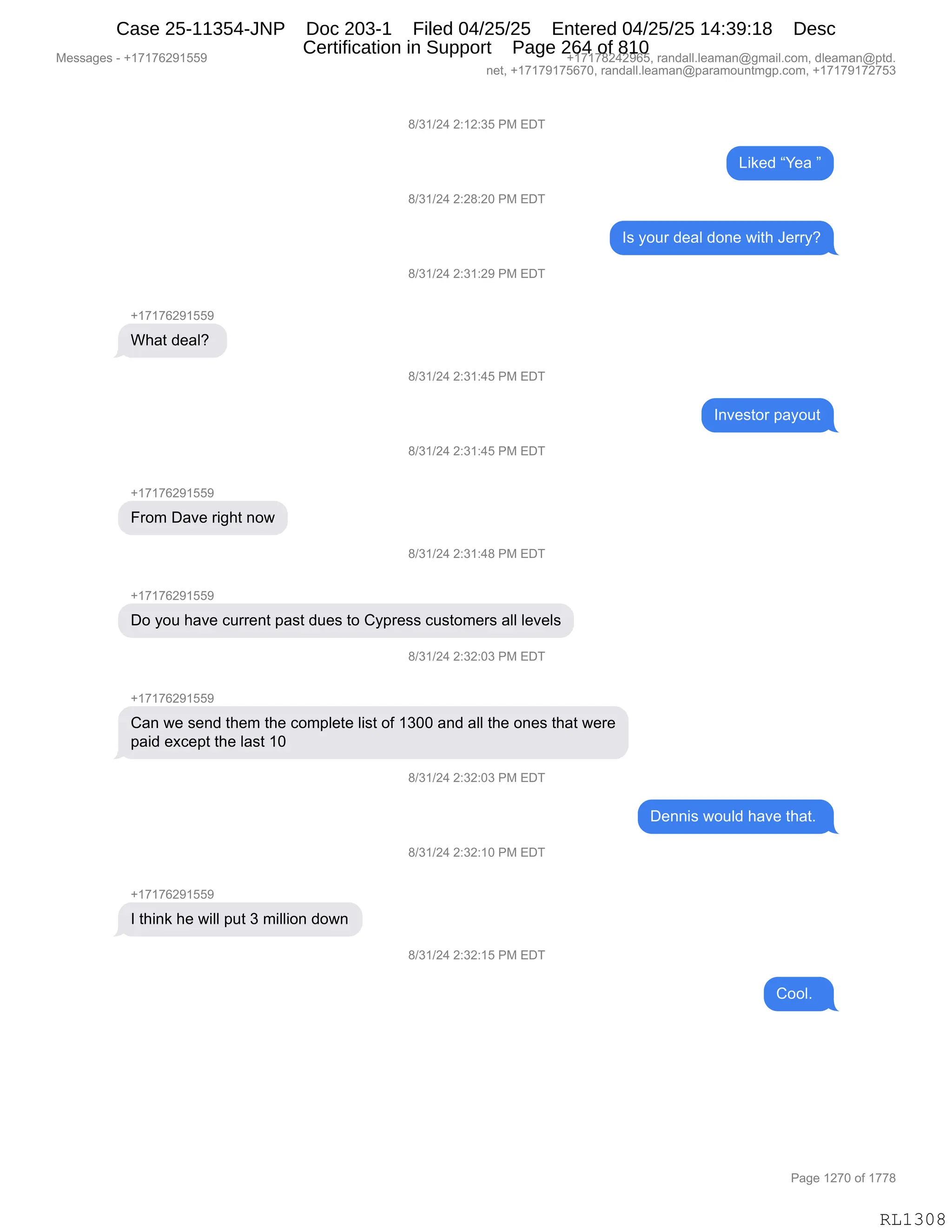 Messages - +17176291559 +17178242965, randall.leaman@gmail.com, dleaman@ptd.
net, +17179175670, randall.leaman@paramountmgp.com, +17179172753
8/31/24 2:12:35 PM EDT
8/31/24 2:28:20 PM EDT
8/31/24 2:31:29 PM EDT
+17176291559
What deal?
8/31/24 2:31:45 PM EDT
8/31/24 2:31:45 PM EDT
From Dave right now
+17176291559
Do you have current past dues to Cypress customers all levels
8/31/24 2:32:03 PM EDT
+17176zuiwu
Liked "Yea "
Is your deal done with Jerry?
Can we send them the complete Iist of 1300 and all the ones that were
paid except the Iast 10
+1717629155£
I think he will put 3 million down
8/31/24 2:32:03 PM EDT
8/31/24 2:32:10 PM EDT
8/31/24 2:32:15 PM EDT
Investor payout
Dennis would have that.
Cooh.
RL1308
/)*()J0,J.(J.*K,N#,2T4
["<$>,lh$&,m
/)*()J0,J.J/.JO,N#,2T4
R%,FD58,>$&E,>D:$,7"9;,a$88FG
/)*()J0,J.*(.J-,N#,2T4
H(+(+IJ-(KK-
C;&9,>$&EG,
/)*()J0,J.*(.0K,N#,2T4
R:?$%9D8,=&FD59
/)*()J0,J.*(.0K,N#,2T4
H(+(+IJ-(KK-
Z8D6,T&?$,8"';9,:D7
/)*()J0,J.*(.0/,N#,2T4
H(+(+IJ-(KK-
TD,FD5,;&?$,A588$:9,=&%9,>5$%,9D,LF=8$%%,A5%9D6$8%,&EE,E$?$E%
/)*()J0,J.*J.O*,N#,2T4
H(+(+IJ-(KK-
L&:,7$,%$:>,9;$6,9;$,AD6=E$9$,E"%9,DM,(*OO,&:>,&EE,9;$,D:$%,9;&9,7$8$
=&">,$@A$=9,9;$,E&%9,(O,
/)*()J0,J.*J.O*,N#,2T4
T$::"%,7D5E>,;&?$,9;&9B,
/)*()J0,J.*J.(O,N#,2T4
H(+(+IJ-(KK-
R,9;":<,;$,7"EE,=59,*,6"EE"D:,>D7:
/)*()J0,J.*J.(K,N#,2T4
LDDEB,,
#$%%&'$%,W,H(+(+IJ-(KK- H(+(+/J0J-IKX,8&:>&EEBE$&6&:Y'6&"EBAD6X,>E$&6&:Y=9>B
:$9X,H(+(+-(+KI+OX,8&:>&EEBE$&6&:Y=&8&6D5:96'=BAD6X,H(+(+-(+J+K*
N&'$,(J+O,DM,(++/
RL1308
Case 25-11354-JNP Doc 203-1 Filed 04/25/25 Entered 04/25/25 14:39:18 Desc
Certification in Support Page 264 of 810
 