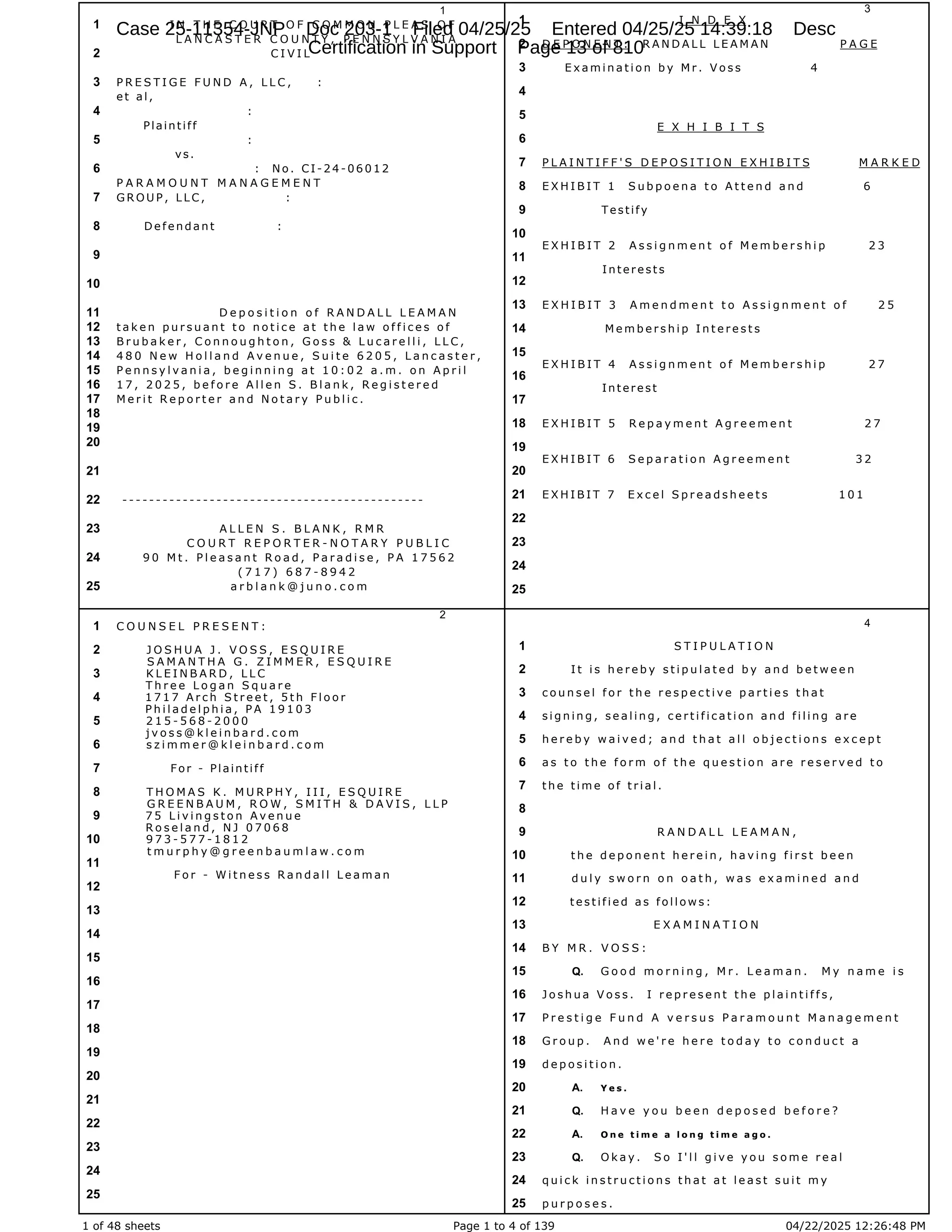 1 of 48 sheets Page 1 to 4 of 139 04/22/2025 12:26:48 PM
1
I N T H E C O U R T O F C O M M O N P L E A S O F
1
L A N C A S T E R C O U N T Y , P E N N S Y L V A N I A
C I V I L
2
P R E S T I G E F U N D A , L L C , :
3
e t a l ,
:
4
Plaintiff
:
5
vs.
: N o . C I - 2 4 - 0 6 0 1 2
6
P A R A M O U N T M A N A G E M E N T
G R O U P , L L C , :
7
D e f e n d a n t :
8
9
10
D e p o s i t i o n o f R A N D A L L L E A M A N
11
t a k e n p u r s u a n t t o n o t i c e a t t h e l a w o f f i c e s o f
12
B r u b a k e r , C o n n o u g h t o n , G o s s & L u c a r e l l i , L L C ,
13
4 8 0 N e w H o l l a n d A v e n u e , S u i t e 6 2 0 5 , L a n c a s t e r ,
14
P e n n s y l v a n i a , b e g i n n i n g a t 1 0 : 0 2 a . m . o n A p r i l
15
1 7 , 2 0 2 5 , b e f o r e A l l e n S . B l a n k , R e g i s t e r e d
16
M e r i t R e p o r t e r a n d N o t a r y P u b l i c .
17
18
19
20
21
- - - - - - - - - - - - - - - - - - - - - - - - - - - - - - - - - - - - - - - - - - - - -
22
A L L E N S . B L A N K , R M R
23
C O U R T R E P O R T E R - N O T A R Y P U B L I C
9 0 M t . P l e a s a n t R o a d , P a r a d i s e , P A 1 7 5 6 2
24
( 7 1 7 ) 6 8 7 - 8 9 4 2
a r b l a n k @ j u n o . c o m
25
2
C O U N S E L P R E S E N T :
1
J O S H U A J . V O S S , E S Q U I R E
2
S A M A N T H A G . Z I M M E R , E S Q U I R E
K L E I N B A R D , L L C
3
T h r e e L o g a n S q u a r e
1 7 1 7 A r c h S t r e e t , 5 t h F l o o r
4
P h i l a d e l p h i a , P A 1 9 1 0 3
2 1 5 - 5 6 8 - 2 0 0 0
5
j v o s s @ k l e i n b a r d . c o m
s z i m m e r @ k l e i n b a r d . c o m
6
For - Plaintiff
7
T H O M A S K . M U R P H Y , I I I , E S Q U I R E
8
G R E E N B A U M , R O W , S M I T H & D A V I S , L L P
7 5 L i v i n g s t o n A v e n u e
9
R o s e l a n d , N J 0 7 0 6 8
9 7 3 - 5 7 7 - 1 8 1 2
10
t m u r p h y @ g r e e n b a u m l a w . c o m
11
F o r - W i t n e s s R a n d a l l L e a m a n
12
13
14
15
16
17
18
19
20
21
22
23
24
25
3
I N D E X
1
D E P O N E N T : R A N D A L L L E A M A N P A G E
2
E x a m i n a t i o n b y M r . V o s s 4
3
4
5
E X H I B I T S
6
P L A I N T I F F ' S D E P O S I T I O N E X H I B I T S M A R K E D
7
E X H I B I T 1 S u b p o e n a t o A t t e n d a n d 6
8
Testify
9
10
E X H I B I T 2 A s s i g n m e n t o f M e m b e r s h i p 2 3
11
I n t e r e s t s
12
E X H I B I T 3 A m e n d m e n t t o A s s i g n m e n t o f 2 5
13
M e m b e r s h i p I n t e r e s t s
14
15
E X H I B I T 4 A s s i g n m e n t o f M e m b e r s h i p 2 7
16
Interest
17
E X H I B I T 5 R e p a y m e n t A g r e e m e n t 2 7
18
19
E X H I B I T 6 S e p a r a t i o n A g r e e m e n t 3 2
20
E X H I B I T 7 E x c e l S p r e a d s h e e t s 1 0 1
21
22
23
24
25
4
S T I P U L A T I O N
1
I t i s h e r e b y s t i p u l a t e d b y a n d b e t w e e n
2
c o u n s e l f o r t h e r e s p e c t i v e p a r t i e s t h a t
3
s i g n i n g , s e a l i n g , c e r t i f i c a t i o n a n d f i l i n g a r e
4
h e r e b y w a i v e d ; a n d t h a t a l l o b j e c t i o n s e x c e p t
5
a s t o t h e f o r m o f t h e q u e s t i o n a r e r e s e r v e d t o
6
t h e t i m e o f t r i a l .
7
8
R A N D A L L L E A M A N ,
9
t h e d e p o n e n t h e r e i n , h a v i n g f i r s t b e e n
10
d u l y s w o r n o n o a t h , w a s e x a m i n e d a n d
11
t e s t i f i e d a s f o l l o w s :
12
E X A M I N A T I O N
13
B Y M R . V O S S :
14
G o o d m o r n i n g , M r . L e a m a n . M y n a m e i s
15 Q.
J o s h u a V o s s . I r e p r e s e n t t h e p l a i n t i f f s ,
16
P r e s t i g e F u n d A v e r s u s P a r a m o u n t M a n a g e m e n t
17
G r o u p . A n d w e ' r e h e r e t o d a y t o c o n d u c t a
18
d e p o s i t i o n .
19
Y e s .
20 A.
H a v e y o u b e e n d e p o s e d b e f o r e ?
21 Q.
O n e t i m e a l o n g t i m e a g o .
22 A.
O k a y . S o I ' l l g i v e y o u s o m e r e a l
23 Q.
q u i c k i n s t r u c t i o n s t h a t a t l e a s t s u i t m y
24
p u r p o s e s .
25
Case 25-11354-JNP Doc 203-1 Filed 04/25/25 Entered 04/25/25 14:39:18 Desc
Certification in Support Page 13 of 810
 