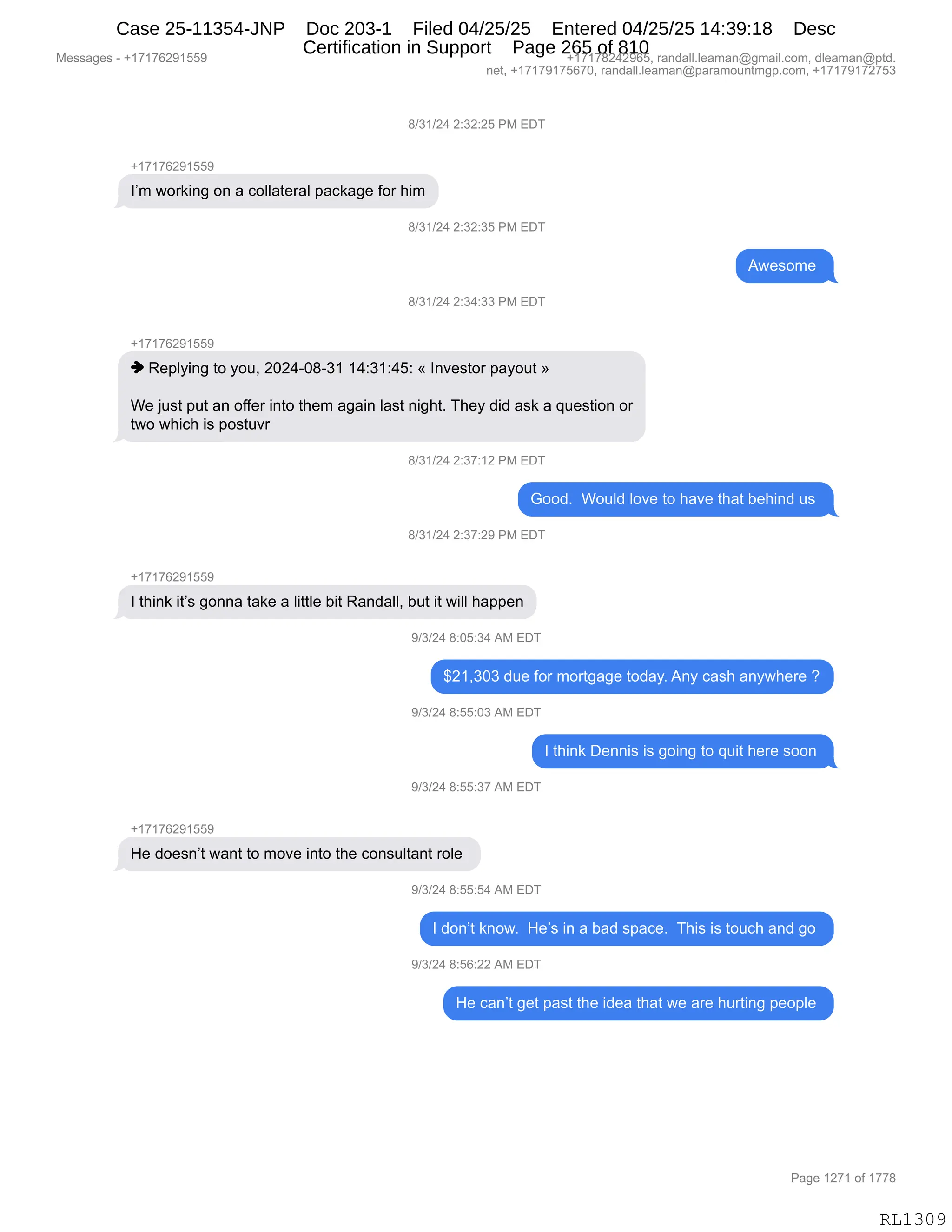 Messages - +17176291559 +17178242965, randall.leaman@gmail.com, dleaman@ptd.
net, +17179175670, randall.leaman@paramountmgp.com, +17179172753
8/31/24 2:32:25 PM EDT
+17176291559
I'm working on a collateral package for him
8/31/24 2:32:35 PM EDT
Awesome
8/31/24 2:34:33 PM EDT
+17176291559
♦ Replying to you, 2024-08-31 14:31:45: « Investor payout »
We just put an offer into them again last night. They did ask a question or
two which is postuvr
8/31/24 2:37:12 PM EDT
Good. Would love to have that behind us
8/31/24 2:37:29 PM EDT
+17176291559
I think it's gonna take a little bit Randall, but it will happen
9/3/24 8:05:34 AM EDT
$21,303 due for mortgage today. Any cash anywhere ?
9/3/24 8:55:03 AM EDT
9/3/24 8:55:37 AM EDT
I think Dennis is going to quit here soon
He doesn't want to move into the consultant role
d/i/Z4 13:w:54 AM EDT
I don't know. He's in a bad space. This is touch and go
9/3/24 8:56:22 AM EDT
He can't get past the idea that we are hurting people
RL1309
/)*()J0,J.*J.JK,N#,2T4
H(+(+IJ-(KK-
RP6,7D8<":',D:,&,ADEE&9$8&E,=&A<&'$,MD8,;"6
/)*()J0,J.*J.*K,N#,2T4
17$%D6$,
/)*()J0,J.*0.**,N#,2T4
H(+(+IJ-(KK-
",b$=EF":',9D,FD5X,JOJ0WO/W*(,(0.*(.0K.,†,R:?$%9D8,=&FD59,‡
C$,U5%9,=59,&:,DMM$8,":9D,9;$6,&'&":,E&%9,:"';9B,4;$F,>">,&%<,&,]5$%9"D:,D8
97D,7;"A;,"%,=D%95?8,
/)*()J0,J.*+.(J,N#,2T4
`DD>B,,CD5E>,ED?$,9D,;&?$,9;&9,V$;":>,5%,
/)*()J0,J.*+.J-,N#,2T4
H(+(+IJ-(KK-
R,9;":<,"9P%,'D::&,9&<$,&,E"99E$,V"9,b&:>&EEX,V59,"9,7"EE,;&==$:
-)*)J0,/.OK.*0,1#,2T4
^J(X*O*,>5$,MD8,6D89'&'$,9D>&FB,1:F,A&%;,&:F7;$8$,G
-)*)J0,/.KK.O*,1#,2T4
R,9;":<,T$::"%,"%,'D":',9D,]5"9,;$8$,%DD:,
-)*)J0,/.KK.*+,1#,2T4
H(+(+IJ-(KK-
_$,>D$%:P9,7&:9,9D,6D?$,":9D,9;$,AD:%5E9&:9,8DE$,
-)*)J0,/.KK.K0,1#,2T4
R,>D:P9,<:D7B,,_$P%,":,&,V&>,%=&A$B,,4;"%,"%,9D5A;,&:>,'D,
-)*)J0,/.KI.JJ,1#,2T4
_$,A&:P9,'$9,=&%9,9;$,">$&,9;&9,7$,&8$,;589":',=$D=E$,
#$%%&'$%,W,H(+(+IJ-(KK- H(+(+/J0J-IKX,8&:>&EEBE$&6&:Y'6&"EBAD6X,>E$&6&:Y=9>B
:$9X,H(+(+-(+KI+OX,8&:>&EEBE$&6&:Y=&8&6D5:96'=BAD6X,H(+(+-(+J+K*
N&'$,(J+(,DM,(++/
RL1309
Case 25-11354-JNP Doc 203-1 Filed 04/25/25 Entered 04/25/25 14:39:18 Desc
Certification in Support Page 265 of 810
 