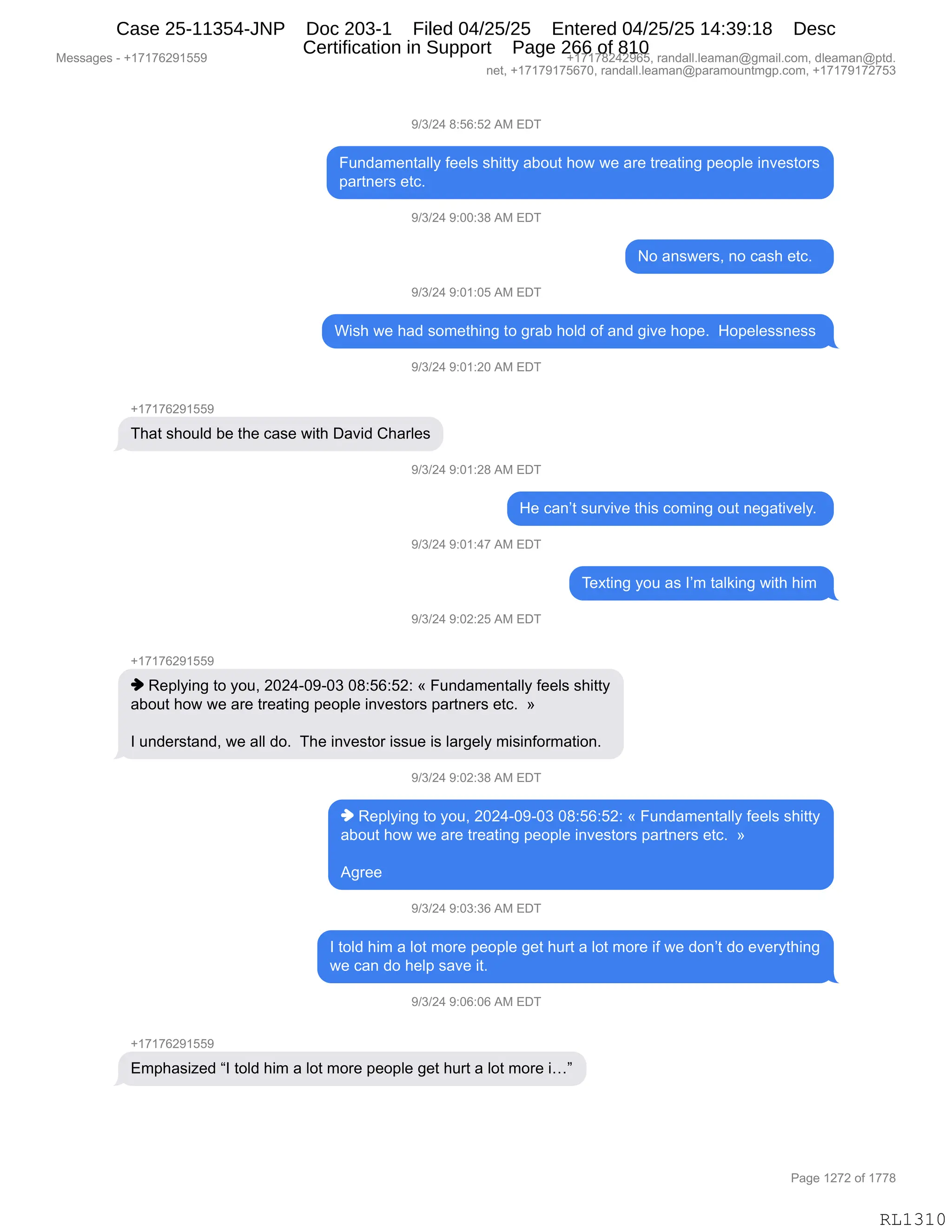 Messages - +17176291559 +17178242965, randall.leaman@gmail.com, dleaman@ptd.
net, +17179175670, randall.leaman@paramountmgp.com, +17179172753
9/3/24 8:56:52 AM EDT
Fundamentally feels shitty about how we are treating people investors
partners etc.
9/3/24 9:00:38 AM EDT
No answers, no cash etc.
9/3/24 9:01:05 AM EDT
Wish we had something to grab hoid of and give hope. Hopelessness
9/3/24 9:01:20 AM EDT
+17176291559
That should be the case with David Charles
9/3/24 9:01:28 AM EDT
He can't survive this coming out negatively.
9/3/24 9:01:47 AM EDT
9/3/24 9:02:25 AM EDT
Texting you as I'm taiking with him
♦ Replying to you, 2024-09-03 08:56:52: « Fundamentally feels shitty
about how we are treating people investors partners etc. »
1 understand, we all do. The investor issue is largely misinformation.
♦ Replying to you, 2024-09-03 08:56:52: « Fundamentally feels shitty
about how we are treating people investors partners etc. »
Agree
9/3/24 9:03:36 AM EDT
1 told him a lot more people get hurt a lot more if we don't do everything
we can do help save it.
9/3/24 9:06:06 AM EDT
Emphasized "1 told him a lot more people get hurt a lot more i..."
Page 1272 of 1778
RL1310
-)*)J0,/.KI.KJ,1#,2T4
Z5:>&6$:9&EEF,M$$E%,%;"99F,&VD59,;D7,7$,&8$,98$&9":',=$D=E$,":?$%9D8%
=&89:$8%,$9AB,
-)*)J0,-.OO.*/,1#,2T4
D,&:%7$8%X,:D,A&%;,$9AB,,
-)*)J0,-.O(.OK,1#,2T4
C"%;,7$,;&>,%D6$9;":',9D,'8&V,;DE>,DM,&:>,'"?$,;D=$B,,_D=$E$%%:$%%,
-)*)J0,-.O(.JO,1#,2T4
H(+(+IJ-(KK-
4;&9,%;D5E>,V$,9;$,A&%$,7"9;,T&?">,L;&8E$%
-)*)J0,-.O(.J/,1#,2T4
_$,A&:P9,%58?"?$,9;"%,AD6":',D59,:$'&9"?$EFB,
-)*)J0,-.O(.0+,1#,2T4
4$@9":',FD5,&%,RP6,9&E<":',7"9;,;"6,
-)*)J0,-.OJ.JK,1#,2T4
H(+(+IJ-(KK-
",b$=EF":',9D,FD5X,JOJ0WO-WO*,O/.KI.KJ.,†,Z5:>&6$:9&EEF,M$$E%,%;"99F
&VD59,;D7,7$,&8$,98$&9":',=$D=E$,":?$%9D8%,=&89:$8%,$9AB,,‡
R,5:>$8%9&:>X,7$,&EE,>DB,,4;$,":?$%9D8,"%%5$,"%,E&8'$EF,6"%":MD86&9"D:B,
-)*)J0,-.OJ.*/,1#,2T4
",b$=EF":',9D,FD5X,JOJ0WO-WO*,O/.KI.KJ.,†,Z5:>&6$:9&EEF,M$$E%,%;"99F
&VD59,;D7,7$,&8$,98$&9":',=$D=E$,":?$%9D8%,=&89:$8%,$9AB,,‡
1'8$$,
-)*)J0,-.O*.*I,1#,2T4
R,9DE>,;"6,&,ED9,6D8$,=$D=E$,'$9,;589,&,ED9,6D8$,"M,7$,>D:P9,>D,$?$8F9;":'
7$,A&:,>D,;$E=,%&?$,"9B,
-)*)J0,-.OI.OI,1#,2T4
H(+(+IJ-(KK-
26=;&%"i$>,lR,9DE>,;"6,&,ED9,6D8$,=$D=E$,'$9,;589,&,ED9,6D8$,"jm
#$%%&'$%,W,H(+(+IJ-(KK- H(+(+/J0J-IKX,8&:>&EEBE$&6&:Y'6&"EBAD6X,>E$&6&:Y=9>B
:$9X,H(+(+-(+KI+OX,8&:>&EEBE$&6&:Y=&8&6D5:96'=BAD6X,H(+(+-(+J+K*
N&'$,(J+J,DM,(++/
RL1310
Case 25-11354-JNP Doc 203-1 Filed 04/25/25 Entered 04/25/25 14:39:18 Desc
Certification in Support Page 266 of 810
 