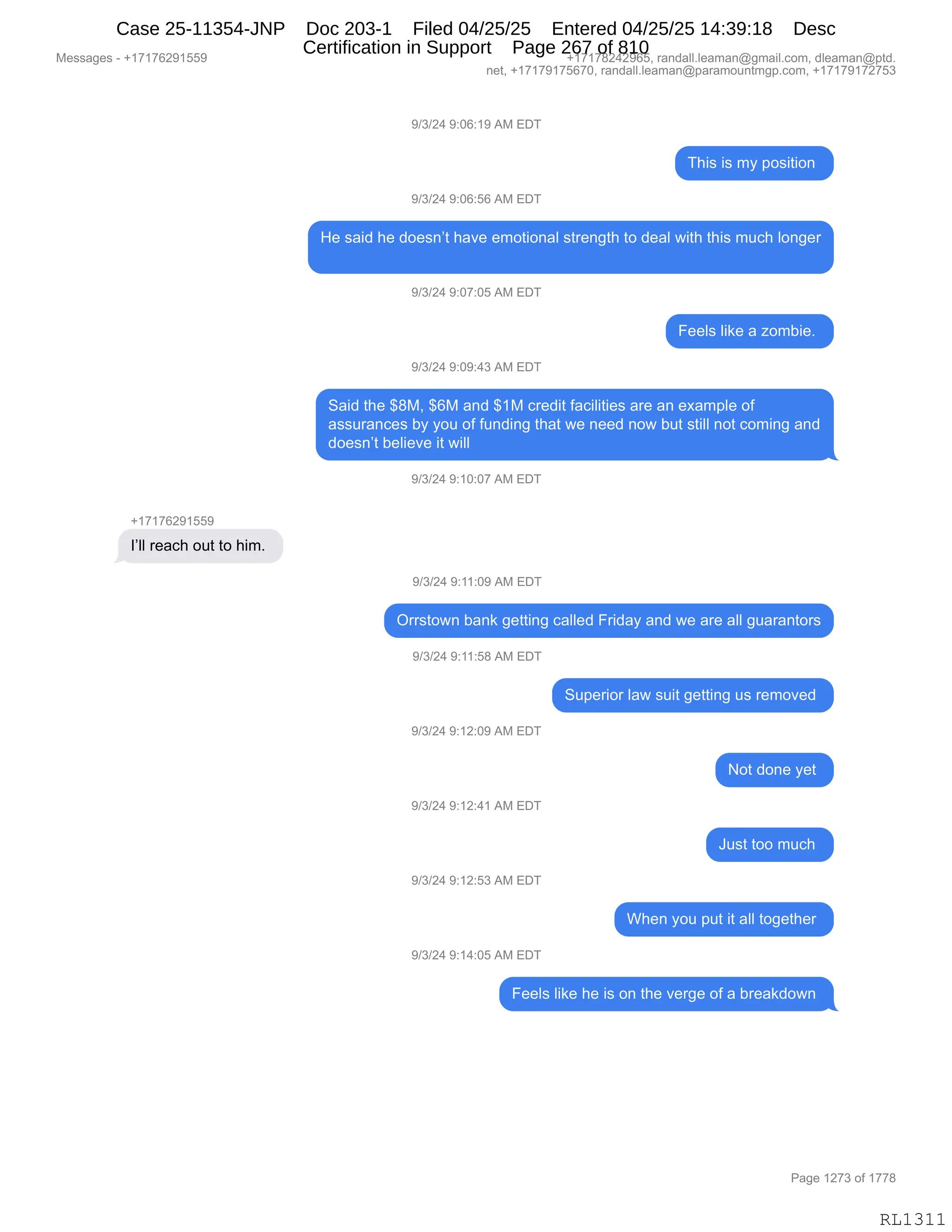 Messages - +17176291559 +17178242965, randall.leaman@gmail.com, dleaman@ptd.
net, +17179175670, randall.leaman@paramountmgp.com, +17179172753
9/3/24 9:06:19 AM EDT
This is my position
9/3/24 9:06:56 AM EDT
He said he doesn't have emotional strength to deal with this much longer
9/3/24 9:07:05 AM EDT
Feels like a zombie.
9/3/24 9:09:43 AM EDT
Said the $8M, $6M and $1M credit facilities are an example of
assurances by you of funding that we need now but still not coming and
doesn't believe it will
9/3/24 9:10:07 AM EDT
+17176291559
I'II reach out to him.
9/3/24 9:11:09 AM EDT
Orrstown bank getting called Friday and we are all guarantors
9/3/24 9:11:58 AM EDT
9/3/24 9:12:09 AM EDT
9/3/24 9:12:41 AM EDT
9/3/24 9:12:53 AM EDT
9/3/24 9:14:05 AM EDT
Superior law suit getting us removed
Not done yet
Just too much
When you put it all together
Feels like he is on the verge of a breakdown
RL1311
-)*)J0,-.OI.(-,1#,2T4
4;"%,"%,6F,=D%"9"D:,
-)*)J0,-.OI.KI,1#,2T4
_$,%&">,;$,>D$%:P9,;&?$,$6D9"D:&E,%98$:'9;,9D,>$&E,7"9;,9;"%,65A;,ED:'$8
-)*)J0,-.O+.OK,1#,2T4
Z$$E%,E"<$,&,iD6V"$B,
-)*)J0,-.O-.0*,1#,2T4
3&">,9;$,^/#X,^I#,&:>,^(#,A8$>"9,M&A"E"9"$%,&8$,&:,$@&6=E$,DM
&%%58&:A$%,VF,FD5,DM,M5:>":',9;&9,7$,:$$>,:D7,V59,%9"EE,:D9,AD6":',&:>
>D$%:P9,V$E"$?$,"9,7"EE
-)*)J0,-.(O.O+,1#,2T4
H(+(+IJ-(KK-
RPEE,8$&A;,D59,9D,;"6B,
-)*)J0,-.((.O-,1#,2T4
Q88%9D7:,V&:<,'$99":',A&EE$>,Z8">&F,&:>,7$,&8$,&EE,'5&8&:9D8%
-)*)J0,-.((.K/,1#,2T4
35=$8"D8,E&7,%5"9,'$99":',5%,8$6D?$>,
-)*)J0,-.(J.O-,1#,2T4
D9,>D:$,F$9,
-)*)J0,-.(J.0(,1#,2T4
a5%9,9DD,65A;,
-)*)J0,-.(J.K*,1#,2T4
C;$:,FD5,=59,"9,&EE,9D'$9;$8,
-)*)J0,-.(0.OK,1#,2T4
Z$$E%,E"<$,;$,"%,D:,9;$,?$8'$,DM,&,V8$&<>D7:,
#$%%&'$%,W,H(+(+IJ-(KK- H(+(+/J0J-IKX,8&:>&EEBE$&6&:Y'6&"EBAD6X,>E$&6&:Y=9>B
:$9X,H(+(+-(+KI+OX,8&:>&EEBE$&6&:Y=&8&6D5:96'=BAD6X,H(+(+-(+J+K*
N&'$,(J+*,DM,(++/
RL1311
Case 25-11354-JNP Doc 203-1 Filed 04/25/25 Entered 04/25/25 14:39:18 Desc
Certification in Support Page 267 of 810
 