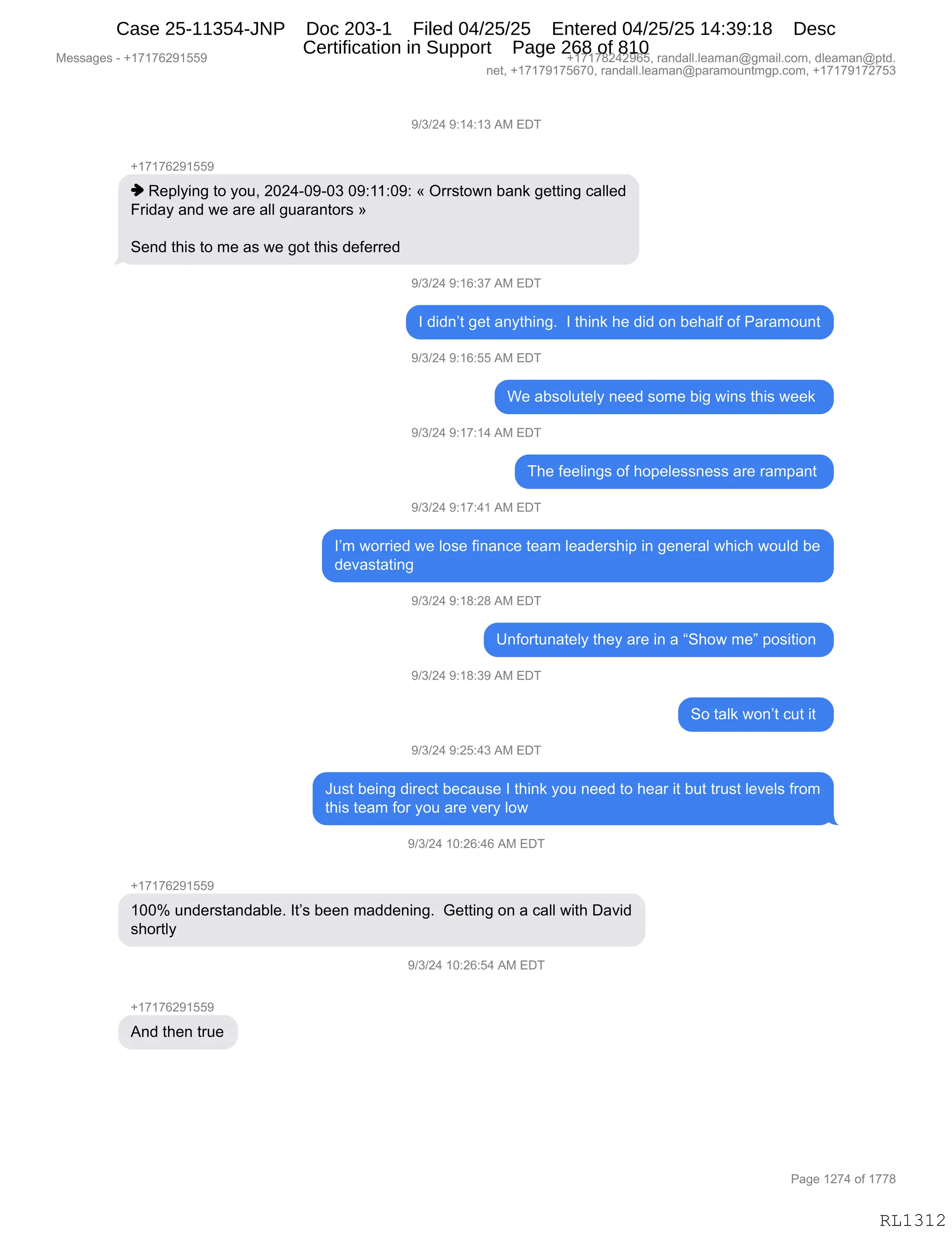 Messages - +17176291559 +17178242965, randall.leaman@gmail.com, dleaman@ptd.
net, +17179175670, randall.leaman@paramountmgp.com, +17179172753
9/3/24 9:14:13 AM EDT
-,17176291559
♦ Replying to you, 2024-09-03 09:11:09: « Orrstown bank getting called
Friday and we are all guarantors »
Send this to me as we got this deferred
9/3/24 9:16:37 AM EDT
I didn't get anything. I think he did on behalf of Paramount
9/3/24 9:16:55 AM EDT
We absolutely need some big wins this week
9/3/24 9:17:14 AM EDT
The feelings of hopelessness are rampant
9/3/24 9:17:41 AM EDT
I'm worried we lose finance team leadership in general which would be
devastating
9/3/24 9:18:28 AM EDT
Unfortunately they are in a "Show me" position
9/3/24 9:18:39 AM EDT
So talk won't cut it
9/3/24 9:25:43 AM EDT
Just being direct because I think you need to hear it but trust levels from
this team for you are very low
9/3/24 10:26:46 AM EDT
+17176291559
100% understandable. It's been maddening. Getting on a call with David
shortly
3/3/24 10:26:54 AM EDT
+17176291559
And then true
Page 1274 of 1778
RL1312
-)*)J0,-.(0.(*,1#,2T4
H(+(+IJ-(KK-
",b$=EF":',9D,FD5X,JOJ0WO-WO*,O-.((.O-.,†,Q88%9D7:,V&:<,'$99":',A&EE$>
Z8">&F,&:>,7$,&8$,&EE,'5&8&:9D8%,‡
3$:>,9;"%,9D,6$,&%,7$,'D9,9;"%,>$M$88$>
-)*)J0,-.(I.*+,1#,2T4
R,>">:P9,'$9,&:F9;":'B,,R,9;":<,;$,>">,D:,V$;&EM,DM,N&8&6D5:9
-)*)J0,-.(I.KK,1#,2T4
C$,&V%DE59$EF,:$$>,%D6$,V"',7":%,9;"%,7$$<,
-)*)J0,-.(+.(0,1#,2T4
4;$,M$$E":'%,DM,;D=$E$%%:$%%,&8$,8&6=&:9,
-)*)J0,-.(+.0(,1#,2T4
RP6,7D88"$>,7$,ED%$,M":&:A$,9$&6,E$&>$8%;"=,":,'$:$8&E,7;"A;,7D5E>,V$
>$?&%9&9":',
-)*)J0,-.(/.J/,1#,2T4
d:MD895:&9$EF,9;$F,&8$,":,&,l3;D7,6$m,=D%"9"D:,
-)*)J0,-.(/.*-,1#,2T4
3D,9&E<,7D:P9,A59,"9,
-)*)J0,-.JK.0*,1#,2T4
a5%9,V$":',>"8$A9,V$A&5%$,R,9;":<,FD5,:$$>,9D,;$&8,"9,V59,985%9,E$?$E%,M8D6
9;"%,9$&6,MD8,FD5,&8$,?$8F,ED7,
-)*)J0,(O.JI.0I,1#,2T4
H(+(+IJ-(KK-
(OOk,5:>$8%9&:>&VE$B,R9P%,V$$:,6&>>$:":'B,,`$99":',D:,&,A&EE,7"9;,T&?">
%;D89EF
-)*)J0,(O.JI.K0,1#,2T4
H(+(+IJ-(KK-
1:>,9;$:,985$
#$%%&'$%,W,H(+(+IJ-(KK- H(+(+/J0J-IKX,8&:>&EEBE$&6&:Y'6&"EBAD6X,>E$&6&:Y=9>B
:$9X,H(+(+-(+KI+OX,8&:>&EEBE$&6&:Y=&8&6D5:96'=BAD6X,H(+(+-(+J+K*
N&'$,(J+0,DM,(++/
RL1312
Case 25-11354-JNP Doc 203-1 Filed 04/25/25 Entered 04/25/25 14:39:18 Desc
Certification in Support Page 268 of 810
 