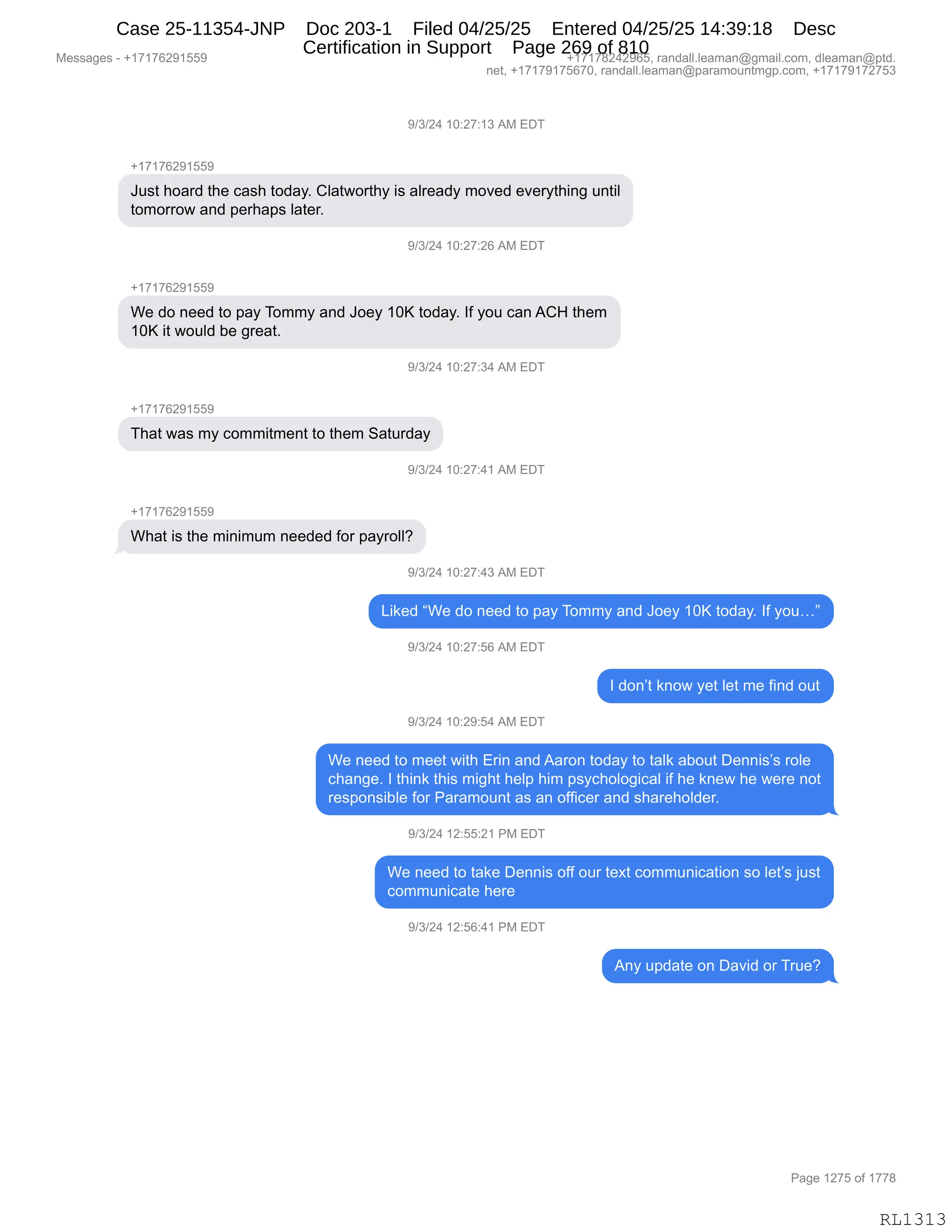 Messages - +17176291559 +17178242965, randall.leaman@gmail.com, dleaman@ptd.
net, +17179175670, randall.leaman@paramountmgp.com, +17179172753
9/3/24 10:27:13 AM EDT
+17176291559
Just hoard the cash today. Clatworthy is already moved everything until
tomorrow and perhaps later.
8/3/24 10:27:26 Am Eu
+17176291559
We do need to pay Tommy and Joey 10K today. If you can ACH them
10K it would be great.
9/3/24 10:27:34 AM EDT
+17176291559
That was my commitment to them Saturday
9/3/24 10:27:41 AM EDT
+17176291559
What is the minimum needed for payroll?
9/3/24 10:27:43 AM EDT
Liked "We do need to pay Tommy and Joey 10K today. If you..."
9/3/24 10:27:56 AM EDT
I don't know yet let me find out
9/3/24 10:29:54 AM EDT
We need to meet with Erin and Aaron today to talk about Dennis's role
change. I think this might help him psychological if he knew he were not
responsible for Paramount as an officer and shareholder.
9/3/24 12:55:21 PM EDT
We need to take Dennis off our text communication so let's just
communicate here
9/3/24 12:56:41 PM EDT
Any update on David or True?
RL1313
-)*)J0,(O.J+.(*,1#,2T4
H(+(+IJ-(KK-
a5%9,;D&8>,9;$,A&%;,9D>&FB,LE&97D89;F,"%,&E8$&>F,6D?$>,$?$8F9;":',5:9"E
9D6D88D7,&:>,=$8;&=%,E&9$8B
-)*)J0,(O.J+.JI,1#,2T4
H(+(+IJ-(KK-
C$,>D,:$$>,9D,=&F,4D66F,&:>,aD$F,(Oc,9D>&FB,RM,FD5,A&:,1L_,9;$6
(Oc,"9,7D5E>,V$,'8$&9B
-)*)J0,(O.J+.*0,1#,2T4
H(+(+IJ-(KK-
4;&9,7&%,6F,AD66"96$:9,9D,9;$6,3&958>&F
-)*)J0,(O.J+.0(,1#,2T4
H(+(+IJ-(KK-
C;&9,"%,9;$,6":"656,:$$>$>,MD8,=&F8DEEG
-)*)J0,(O.J+.0*,1#,2T4
["<$>,lC$,>D,:$$>,9D,=&F,4D66F,&:>,aD$F,(Oc,9D>&FB,RM,FD5jm
-)*)J0,(O.J+.KI,1#,2T4
R,>D:P9,<:D7,F$9,E$9,6$,M":>,D59
-)*)J0,(O.J-.K0,1#,2T4
C$,:$$>,9D,6$$9,7"9;,28":,&:>,1&8D:,9D>&F,9D,9&E<,&VD59,T$::"%P%,8DE$
A;&:'$B,R,9;":<,9;"%,6"';9,;$E=,;"6,=%FA;DED'"A&E,"M,;$,<:$7,;$,7$8$,:D9
8$%=D:%"VE$,MD8,N&8&6D5:9,&%,&:,DMM"A$8,&:>,%;&8$;DE>$8B
-)*)J0,(J.KK.J(,N#,2T4
C$,:$$>,9D,9&<$,T$::"%,DMM,D58,9$@9,AD665:"A&9"D:,%D,E$9P%,U5%9
AD665:"A&9$,;$8$
-)*)J0,(J.KI.0(,N#,2T4
1:F,5=>&9$,D:,T&?">,D8,485$G
#$%%&'$%,W,H(+(+IJ-(KK- H(+(+/J0J-IKX,8&:>&EEBE$&6&:Y'6&"EBAD6X,>E$&6&:Y=9>B
:$9X,H(+(+-(+KI+OX,8&:>&EEBE$&6&:Y=&8&6D5:96'=BAD6X,H(+(+-(+J+K*
N&'$,(J+K,DM,(++/
RL1313
Case 25-11354-JNP Doc 203-1 Filed 04/25/25 Entered 04/25/25 14:39:18 Desc
Certification in Support Page 269 of 810
 