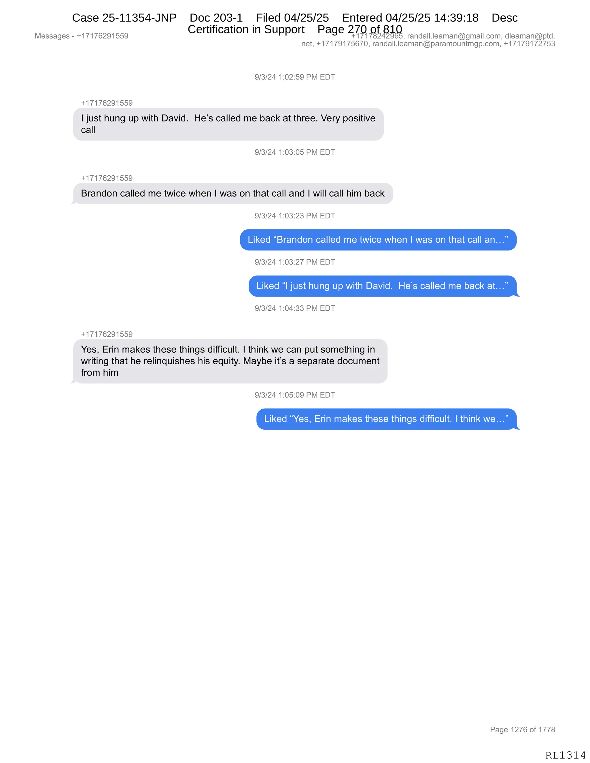 Messages - +17176291559 +17178242965, randall.leaman@gmail.com, dleaman@ptd.
net, +17179175670, randall.leaman@paramountmgp.com, +17179172753
9/3/24 1:02:59 PM EDT
+17176291559
1 just hung up with David. He's called me back at three. Very positive
call
9/3/24 1:93:95 PM EDI
+17176291559
Brandon called me twice when 1 was on that call and 1 will call him back
9/3/24 1:03:23 PM EDT
Liked "Brandon called me twice when 1 was on that call an..."
9/3/24 1:03:27 PM EDT
Liked "1 just hung up with David. He's called me back at..."
9/3/24 1:04:33 PM EDT
+17176291559
Yes, Erin makes these things difficuit. 1 think we can put something in
writing that he relinquishes his equity. Maybe it's a separate document
from him
9/3/24 1:05:09 PM EDT
Liked "Yes, Erin makes these things difficuit. 1 think we..."
Page 1276 of 1778
RL1314
-)*)J0,(.OJ.K-,N#,2T4
H(+(+IJ-(KK-
R,U5%9,;5:',5=,7"9;,T&?">B,,_$P%,A&EE$>,6$,V&A<,&9,9;8$$B,f$8F,=D%"9"?$
A&EE
-)*)J0,(.O*.OK,N#,2T4
H(+(+IJ-(KK-
e8&:>D:,A&EE$>,6$,97"A$,7;$:,R,7&%,D:,9;&9,A&EE,&:>,R,7"EE,A&EE,;"6,V&A<
-)*)J0,(.O*.J*,N#,2T4
["<$>,le8&:>D:,A&EE$>,6$,97"A$,7;$:,R,7&%,D:,9;&9,A&EE,&:jm
-)*)J0,(.O*.J+,N#,2T4
["<$>,lR,U5%9,;5:',5=,7"9;,T&?">B,,_$P%,A&EE$>,6$,V&A<,&9jm
-)*)J0,(.O0.**,N#,2T4
H(+(+IJ-(KK-
h$%X,28":,6&<$%,9;$%$,9;":'%,>"MM"A5E9B,R,9;":<,7$,A&:,=59,%D6$9;":',":
78"9":',9;&9,;$,8$E":]5"%;$%,;"%,$]5"9FB,#&FV$,"9P%,&,%$=&8&9$,>DA56$:9
M8D6,;"6
-)*)J0,(.OK.O-,N#,2T4
["<$>,lh$%X,28":,6&<$%,9;$%$,9;":'%,>"MM"A5E9B,R,9;":<,7$jm
#$%%&'$%,W,H(+(+IJ-(KK- H(+(+/J0J-IKX,8&:>&EEBE$&6&:Y'6&"EBAD6X,>E$&6&:Y=9>B
:$9X,H(+(+-(+KI+OX,8&:>&EEBE$&6&:Y=&8&6D5:96'=BAD6X,H(+(+-(+J+K*
N&'$,(J+I,DM,(++/
RL1314
Case 25-11354-JNP Doc 203-1 Filed 04/25/25 Entered 04/25/25 14:39:18 Desc
Certification in Support Page 270 of 810
 