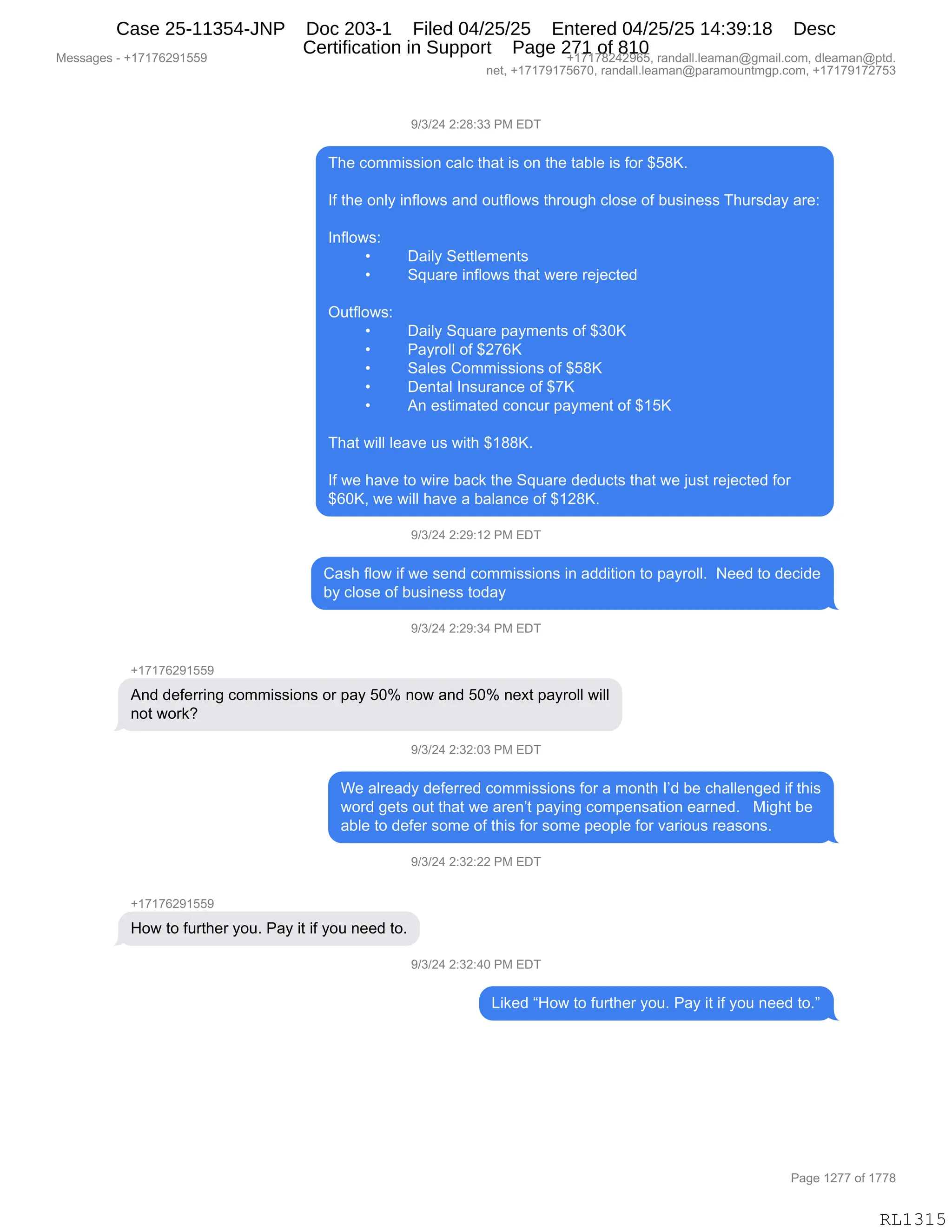 Messages - +17176291559 +17178242965, randall.leaman@gmail.com, dleaman@ptd.
net, +17179175670, randall.leaman@paramountmgp.com, +17179172753
9/3/24 2:28:33 PM EDT
The commission calc that is on the table is for $58K.
If the only inflows and outflows through close of business Thursday are:
Inflows:
• Daily Settlements
• Square inflows that were rejected
Outflows:
• Daily Square payments of $30K
• Payroll of $276K
• Sales Commissions of $58K
• Dental Insurance of $7K
• An estimated concur payment of $15K
That will leave us with $188K.
If we have to wire back the Square deducts that we just rejected for
$60K, we will have a balance of $128K.
9/3/24 2:29:12 PM EDT
Cash flow if we send commissions in addition to payroll. Need to decide
by close of business today
9/3/24 2:29:34 PM EDT
+17176291559
And deferring commissions or pay 50% now and 50% next payroll will
not work?
9/3/24 2:32:03 PM EDT
We already deferred commissions for a month I'd be challenged if this
word gets out that we aren't paying compensation earned. Might be
able to defer some of this for some people for various reasons.
9/3/24 2:32:22 PM EDT
How to further you. Pay it if you need to.
9/3/24 2:32:40 PM EDT
Liked "How to further you. Pay it if you need to."
Page 1277 of 1778
RL1315
-)*)J0,J.J/.**,N#,2T4
4;$,AD66"%%"D:,A&EA,9;&9,"%,D:,9;$,9&VE$,"%,MD8,^K/cB
RM,9;$,D:EF,":MED7%,&:>,D59MED7%,9;8D5';,AED%$,DM,V5%":$%%,4;58%>&F,&8$.
,
R:MED7%.
x T&"EF,3$99E$6$:9%
x 3]5&8$,":MED7%,9;&9,7$8$,8$U$A9$>
,
Q59MED7%.
x T&"EF,3]5&8$,=&F6$:9%,DM,^*Oc
x N&F8DEE,DM,^J+Ic
x 3&E$%,LD66"%%"D:%,DM,^K/c
x T$:9&E,R:%58&:A$,DM,^+c
x 1:,$%9"6&9$>,AD:A58,=&F6$:9,DM,^(Kc
,
4;&9,7"EE,E$&?$,5%,7"9;,^(//cB
,
RM,7$,;&?$,9D,7"8$,V&A<,9;$,3]5&8$,>$>5A9%,9;&9,7$,U5%9,8$U$A9$>,MD8
^IOcX,7$,7"EE,;&?$,&,V&E&:A$,DM,^(J/cB
-)*)J0,J.J-.(J,N#,2T4
L&%;,MED7,"M,7$,%$:>,AD66"%%"D:%,":,&>>"9"D:,9D,=&F8DEEB,,$$>,9D,>$A">$
VF,AED%$,DM,V5%":$%%,9D>&F
-)*)J0,J.J-.*0,N#,2T4
H(+(+IJ-(KK-
1:>,>$M$88":',AD66"%%"D:%,D8,=&F,KOk,:D7,&:>,KOk,:$@9,=&F8DEE,7"EE
:D9,7D8<G
-)*)J0,J.*J.O*,N#,2T4
C$,&E8$&>F,>$M$88$>,AD66"%%"D:%,MD8,&,6D:9;,RP>,V$,A;&EE$:'$>,"M,9;"%
7D8>,'$9%,D59,9;&9,7$,&8$:P9,=&F":',AD6=$:%&9"D:,$&8:$>B,,,#"';9,V$
&VE$,9D,>$M$8,%D6$,DM,9;"%,MD8,%D6$,=$D=E$,MD8,?&8"D5%,8$&%D:%B,
-)*)J0,J.*J.JJ,N#,2T4
H(+(+IJ-(KK-
_D7,9D,M589;$8,FD5B,N&F,"9,"M,FD5,:$$>,9DB
-)*)J0,J.*J.0O,N#,2T4
["<$>,l_D7,9D,M589;$8,FD5B,N&F,"9,"M,FD5,:$$>,9DBm
#$%%&'$%,W,H(+(+IJ-(KK- H(+(+/J0J-IKX,8&:>&EEBE$&6&:Y'6&"EBAD6X,>E$&6&:Y=9>B
:$9X,H(+(+-(+KI+OX,8&:>&EEBE$&6&:Y=&8&6D5:96'=BAD6X,H(+(+-(+J+K*
N&'$,(J++,DM,(++/
RL1315
Case 25-11354-JNP Doc 203-1 Filed 04/25/25 Entered 04/25/25 14:39:18 Desc
Certification in Support Page 271 of 810
 