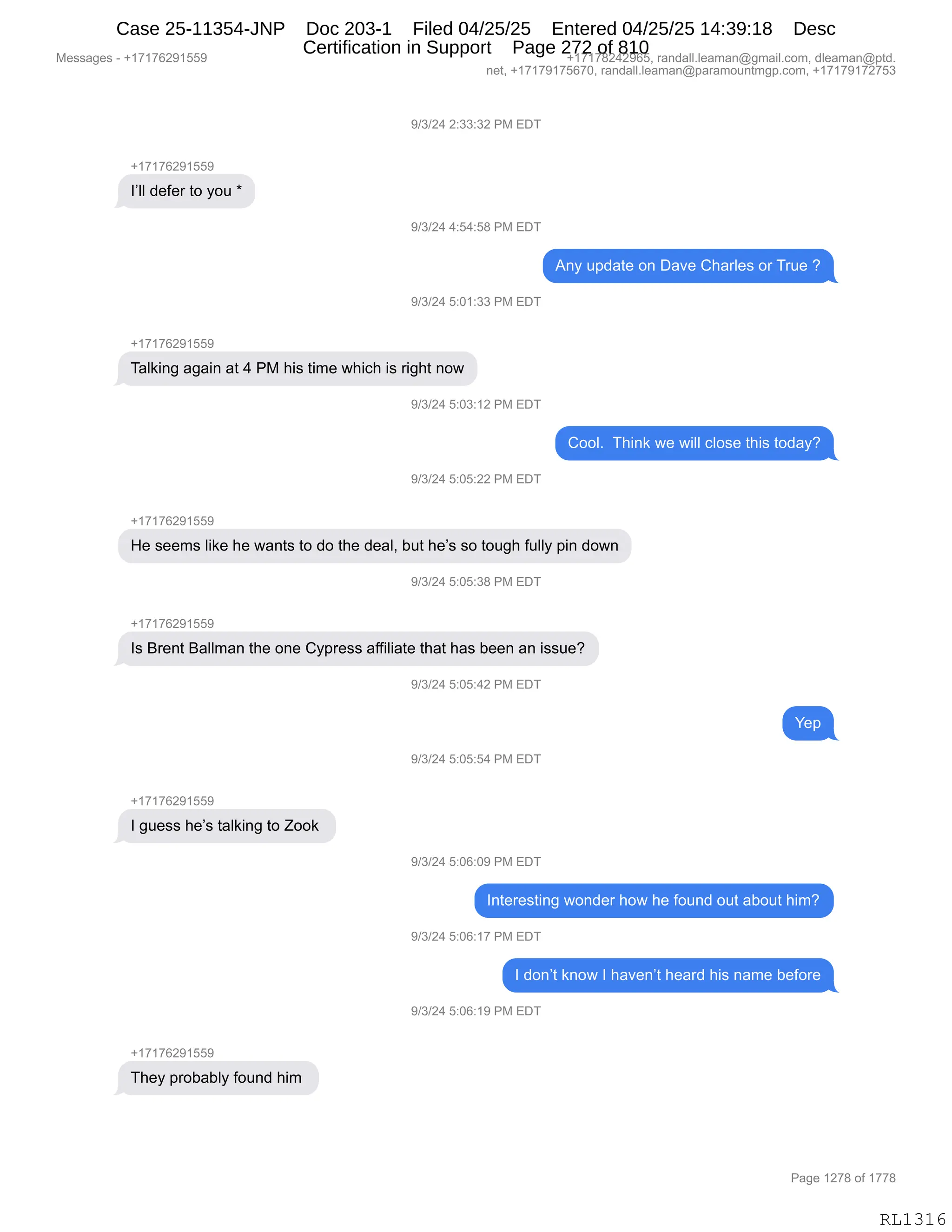 Messages - +17176291559 +17178242965, randall.leaman@gmail.com, dleaman@ptd.
net, +17179175670, randall.leaman@paramountmgp.com, +17179172753
9/3/24 2:33:32 PM EDT
+17176291559
I'II defer to you *
9/3/24 4:54:58 PM EDT
Any update on Dave Charles or True ?
9/3/24 5:01:33 PM EDT
+17176291559
Talking again at 4 PM his time which is right now
9/3/24 5:03:12 PM EDT
9/3/24 5:05:22 PM EDT
Cool. Think we will close this today?
He seems like he wants to do the deal, but he's so tough fully pin down
9/3/24 5:05:38 PM EDT
+17176291559
Is Brent Ballman the one Cypress affiliate that has been an issue?
9/3/24 5:05:42 PM EDT
Yep
9/3/24 5:05:54 PM EDT
I guess he's talking to Zook
9/3/24 5:06:09 PM EDT
Interesting wonder how he found out about him?
9/3/24 5:06:17 PM EDT
I don't know I haven't heard his name before
9/3/24 5:06:19 PM EDT
+17176291559
They probably found him
Page 1278 of 1778
RL1316
-)*)J0,J.**.*J,N#,2T4
H(+(+IJ-(KK-
RPEE,>$M$8,9D,FD5,w
-)*)J0,0.K0.K/,N#,2T4
1:F,5=>&9$,D:,T&?$,L;&8E$%,D8,485$,G
-)*)J0,K.O(.**,N#,2T4
H(+(+IJ-(KK-
4&E<":',&'&":,&9,0,N#,;"%,9"6$,7;"A;,"%,8"';9,:D7
-)*)J0,K.O*.(J,N#,2T4
LDDEB,,4;":<,7$,7"EE,AED%$,9;"%,9D>&FG
-)*)J0,K.OK.JJ,N#,2T4
H(+(+IJ-(KK-
_$,%$$6%,E"<$,;$,7&:9%,9D,>D,9;$,>$&EX,V59,;$P%,%D,9D5';,M5EEF,=":,>D7:
-)*)J0,K.OK.*/,N#,2T4
H(+(+IJ-(KK-
R%,e8$:9,e&EE6&:,9;$,D:$,LF=8$%%,&MM"E"&9$,9;&9,;&%,V$$:,&:,"%%5$G
-)*)J0,K.OK.0J,N#,2T4
h$=
-)*)J0,K.OK.K0,N#,2T4
H(+(+IJ-(KK-
R,'5$%%,;$P%,9&E<":',9D,uDD<,
-)*)J0,K.OI.O-,N#,2T4
R:9$8$%9":',7D:>$8,;D7,;$,MD5:>,D59,&VD59,;"6G
-)*)J0,K.OI.(+,N#,2T4
R,>D:P9,<:D7,R,;&?$:P9,;$&8>,;"%,:&6$,V$MD8$
-)*)J0,K.OI.(-,N#,2T4
H(+(+IJ-(KK-
4;$F,=8DV&VEF,MD5:>,;"6,
#$%%&'$%,W,H(+(+IJ-(KK- H(+(+/J0J-IKX,8&:>&EEBE$&6&:Y'6&"EBAD6X,>E$&6&:Y=9>B
:$9X,H(+(+-(+KI+OX,8&:>&EEBE$&6&:Y=&8&6D5:96'=BAD6X,H(+(+-(+J+K*
N&'$,(J+/,DM,(++/
RL1316
Case 25-11354-JNP Doc 203-1 Filed 04/25/25 Entered 04/25/25 14:39:18 Desc
Certification in Support Page 272 of 810
 