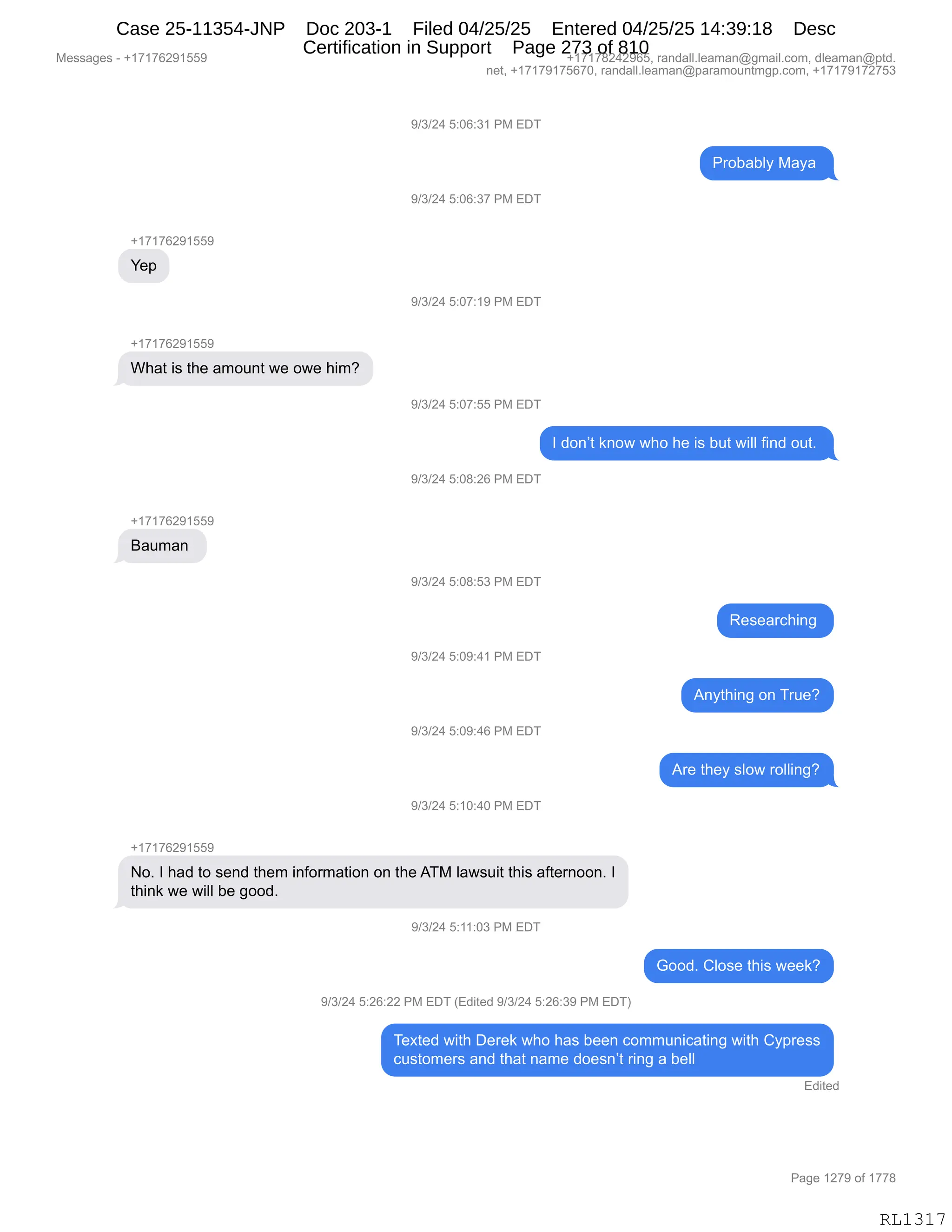 Messages - +17176291559 +17178242965, randall.leaman@gmail.com, dleaman@ptd.
net, +17179175670, randall.leaman@paramountmgp.com, +17179172753
9/3/24 5:06:31 PM EDT
+17176291559
Yep
What is the amount we owe him?
Bauman
Probably Maya
9/3/24 5:06:37 PM EDT
9/3/24 5:07:19 PM EDT
9/3/24 5:07:55 PM EDT
1 don't know who he is but will find out.
9/3/24 5:08:26 PM EDT
9/3/24 5:08:53 PM EDT
9/3/24 5:09:41 PM EDT
9/3/24 5:09:46 PM EDT
9/3/24 5:10:40 PM EDT
No. 1 had to send them information on the ATM Iawsuit this afternoon. 1
think we will be good.
9/3/24 5:26:22 PM EDT (Edited 9/3/24 5:26:39 PM EDT)
Researching
Anything on True?
Are they slow rolling?
Good. Close this week?
Texted with Derek who has been communicating with Cypress
customers and that name doesn't ring a bell
Edited
RL1317
-)*)J0,K.OI.*(,N#,2T4
N8DV&VEF,#&F&,
-)*)J0,K.OI.*+,N#,2T4
H(+(+IJ-(KK-
h$=
-)*)J0,K.O+.(-,N#,2T4
H(+(+IJ-(KK-
C;&9,"%,9;$,&6D5:9,7$,D7$,;"6G
-)*)J0,K.O+.KK,N#,2T4
R,>D:P9,<:D7,7;D,;$,"%,V59,7"EE,M":>,D59B,
-)*)J0,K.O/.JI,N#,2T4
H(+(+IJ-(KK-
e&56&:,
-)*)J0,K.O/.K*,N#,2T4
b$%$&8A;":',
-)*)J0,K.O-.0(,N#,2T4
1:F9;":',D:,485$G
-)*)J0,K.O-.0I,N#,2T4
18$,9;$F,%ED7,8DEE":'G
-)*)J0,K.(O.0O,N#,2T4
H(+(+IJ-(KK-
DB,R,;&>,9D,%$:>,9;$6,":MD86&9"D:,D:,9;$,14#,E&7%5"9,9;"%,&M9$8:DD:B,R
9;":<,7$,7"EE,V$,'DD>B
-)*)J0,K.((.O*,N#,2T4
`DD>B,LED%$,9;"%,7$$<G
-)*)J0,K.JI.JJ,N#,2T4,q2>"9$>,-)*)J0,K.JI.*-,N#,2T4n
4$@9$>,7"9;,T$8$<,7;D,;&%,V$$:,AD665:"A&9":',7"9;,LF=8$%%
A5%9D6$8%,&:>,9;&9,:&6$,>D$%:P9,8":',&,V$EE,
2>"9$>
#$%%&'$%,W,H(+(+IJ-(KK- H(+(+/J0J-IKX,8&:>&EEBE$&6&:Y'6&"EBAD6X,>E$&6&:Y=9>B
:$9X,H(+(+-(+KI+OX,8&:>&EEBE$&6&:Y=&8&6D5:96'=BAD6X,H(+(+-(+J+K*
N&'$,(J+-,DM,(++/
RL1317
Case 25-11354-JNP Doc 203-1 Filed 04/25/25 Entered 04/25/25 14:39:18 Desc
Certification in Support Page 273 of 810
 