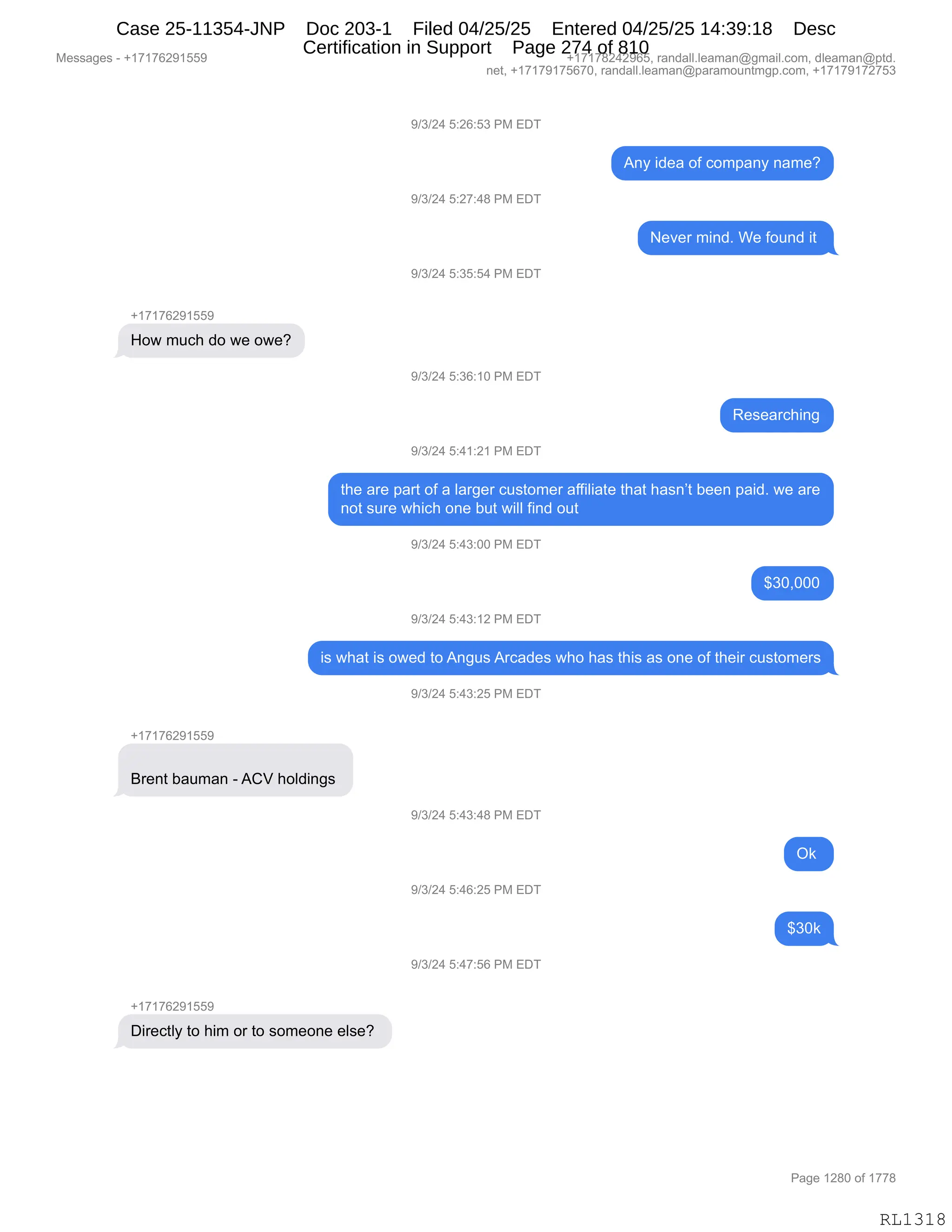 Messages - +17176291559 +17178242965, randall.leaman@gmail.com, dleaman@ptd.
net, +17179175670, randall.leaman@paramountmgp.com, +17179172753
9/3/24 5:26:53 PM EDT
9/3/24 5:27:48 PM EDT
9/3/24 5:35:54 PM EDT
+17176291559
How much do we owe?
9/3/24 5:36:10 PM EDT
9/3/24 5:41:21 PM EDT
Any idea of company name?
Never mind. We found it
Researching
the are part of a larger customer affiliate that hasn't been paid. we are
not sure which one but will find out
9/3/24 5:43:00 PM EDT
$30,000
9/3/24 5:43:12 PM EDT
is what is owed to Angus Arcades who has this as one of their customers
9/3/24 5:43:25 PM EDT
+17176291559
Brent bauman -ACV holdings
9/3/24 5:43:48 PM EDT
9/3/24 5:46:25 PM EDT
9/3/24 5:47:56 PM EDT
+171762915b,
Directly to him orto someone else?
Ok
$30k
RL1318
-)*)J0,K.JI.K*,N#,2T4
1:F,">$&,DM,AD6=&:F,:&6$G
-)*)J0,K.J+.0/,N#,2T4
$?$8,6":>B,C$,MD5:>,"9,
-)*)J0,K.*K.K0,N#,2T4
H(+(+IJ-(KK-
_D7,65A;,>D,7$,D7$G
-)*)J0,K.*I.(O,N#,2T4
b$%$&8A;":'
-)*)J0,K.0(.J(,N#,2T4
9;$,&8$,=&89,DM,&,E&8'$8,A5%9D6$8,&MM"E"&9$,9;&9,;&%:P9,V$$:,=&">B,7$,&8$
:D9,%58$,7;"A;,D:$,V59,7"EE,M":>,D59
-)*)J0,K.0*.OO,N#,2T4
^*OXOOO
-)*)J0,K.0*.(J,N#,2T4
"%,7;&9,"%,D7$>,9D,1:'5%,18A&>$%,7;D,;&%,9;"%,&%,D:$,DM,9;$"8,A5%9D6$8%
-)*)J0,K.0*.JK,N#,2T4
H(+(+IJ-(KK-
e8$:9,V&56&:,W,1Lf,;DE>":'%,
-)*)J0,K.0*.0/,N#,2T4
Q<,
-)*)J0,K.0I.JK,N#,2T4
^*O<
-)*)J0,K.0+.KI,N#,2T4
H(+(+IJ-(KK-
T"8$A9EF,9D,;"6,D8,9D,%D6$D:$,$E%$G,
#$%%&'$%,W,H(+(+IJ-(KK- H(+(+/J0J-IKX,8&:>&EEBE$&6&:Y'6&"EBAD6X,>E$&6&:Y=9>B
:$9X,H(+(+-(+KI+OX,8&:>&EEBE$&6&:Y=&8&6D5:96'=BAD6X,H(+(+-(+J+K*
N&'$,(J/O,DM,(++/
RL1318
Case 25-11354-JNP Doc 203-1 Filed 04/25/25 Entered 04/25/25 14:39:18 Desc
Certification in Support Page 274 of 810
 