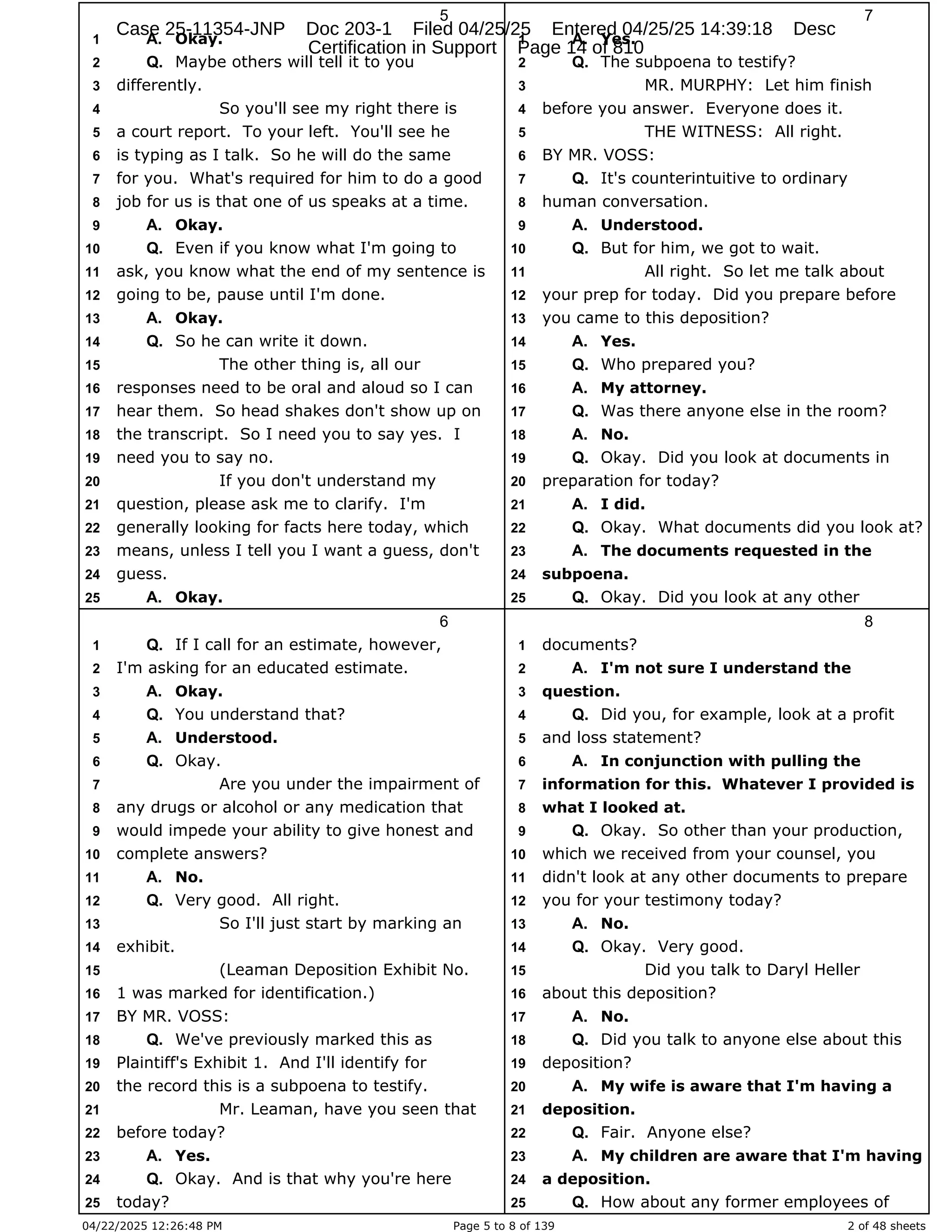04/22/2025 12:26:48 PM Page 5 to 8 of 139 2 of 48 sheets
5
Okay.
1 A.
Maybe others will tell it to you
2 Q.
differently.
3
So you'll see my right there is
4
a court report. To your left. You'll see he
5
is typing as I talk. So he will do the same
6
for you. What's required for him to do a good
7
job for us is that one of us speaks at a time.
8
Okay.
9 A.
Even if you know what I'm going to
10 Q.
ask, you know what the end of my sentence is
11
going to be, pause until I'm done.
12
Okay.
13 A.
So he can write it down.
14 Q.
The other thing is, all our
15
responses need to be oral and aloud so I can
16
hear them. So head shakes don't show up on
17
the transcript. So I need you to say yes. I
18
need you to say no.
19
If you don't understand my
20
question, please ask me to clarify. I'm
21
generally looking for facts here today, which
22
means, unless I tell you I want a guess, don't
23
guess.
24
Okay.
25 A.
6
If I call for an estimate, however,
1 Q.
I'm asking for an educated estimate.
2
Okay.
3 A.
You understand that?
4 Q.
Understood.
5 A.
Okay.
6 Q.
Are you under the impairment of
7
any drugs or alcohol or any medication that
8
would impede your ability to give honest and
9
complete answers?
10
No.
11 A.
Very good. All right.
12 Q.
So I'll just start by marking an
13
exhibit.
14
(Leaman Deposition Exhibit No.
15
1 was marked for identification.)
16
BY MR. VOSS:
17
We've previously marked this as
18 Q.
Plaintiff's Exhibit 1. And I'll identify for
19
the record this is a subpoena to testify.
20
Mr. Leaman, have you seen that
21
before today?
22
Yes.
23 A.
Okay. And is that why you're here
24 Q.
today?
25
7
Yes.
1 A.
The subpoena to testify?
2 Q.
MR. MURPHY: Let him finish
3
before you answer. Everyone does it.
4
THE WITNESS: All right.
5
BY MR. VOSS:
6
It's counterintuitive to ordinary
7 Q.
human conversation.
8
Understood.
9 A.
But for him, we got to wait.
10 Q.
All right. So let me talk about
11
your prep for today. Did you prepare before
12
you came to this deposition?
13
Yes.
14 A.
Who prepared you?
15 Q.
My attorney.
16 A.
Was there anyone else in the room?
17 Q.
No.
18 A.
Okay. Did you look at documents in
19 Q.
preparation for today?
20
I did.
21 A.
Okay. What documents did you look at?
22 Q.
The documents requested in the
23 A.
subpoena.
24
Okay. Did you look at any other
25 Q.
8
documents?
1
I'm not sure I understand the
2 A.
question.
3
Did you, for example, look at a profit
4 Q.
and loss statement?
5
In conjunction with pulling the
6 A.
information for this. Whatever I provided is
7
what I looked at.
8
Okay. So other than your production,
9 Q.
which we received from your counsel, you
10
didn't look at any other documents to prepare
11
you for your testimony today?
12
No.
13 A.
Okay. Very good.
14 Q.
Did you talk to Daryl Heller
15
about this deposition?
16
No.
17 A.
Did you talk to anyone else about this
18 Q.
deposition?
19
My wife is aware that I'm having a
20 A.
deposition.
21
Fair. Anyone else?
22 Q.
My children are aware that I'm having
23 A.
a deposition.
24
How about any former employees of
25 Q.
Case 25-11354-JNP Doc 203-1 Filed 04/25/25 Entered 04/25/25 14:39:18 Desc
Certification in Support Page 14 of 810
 