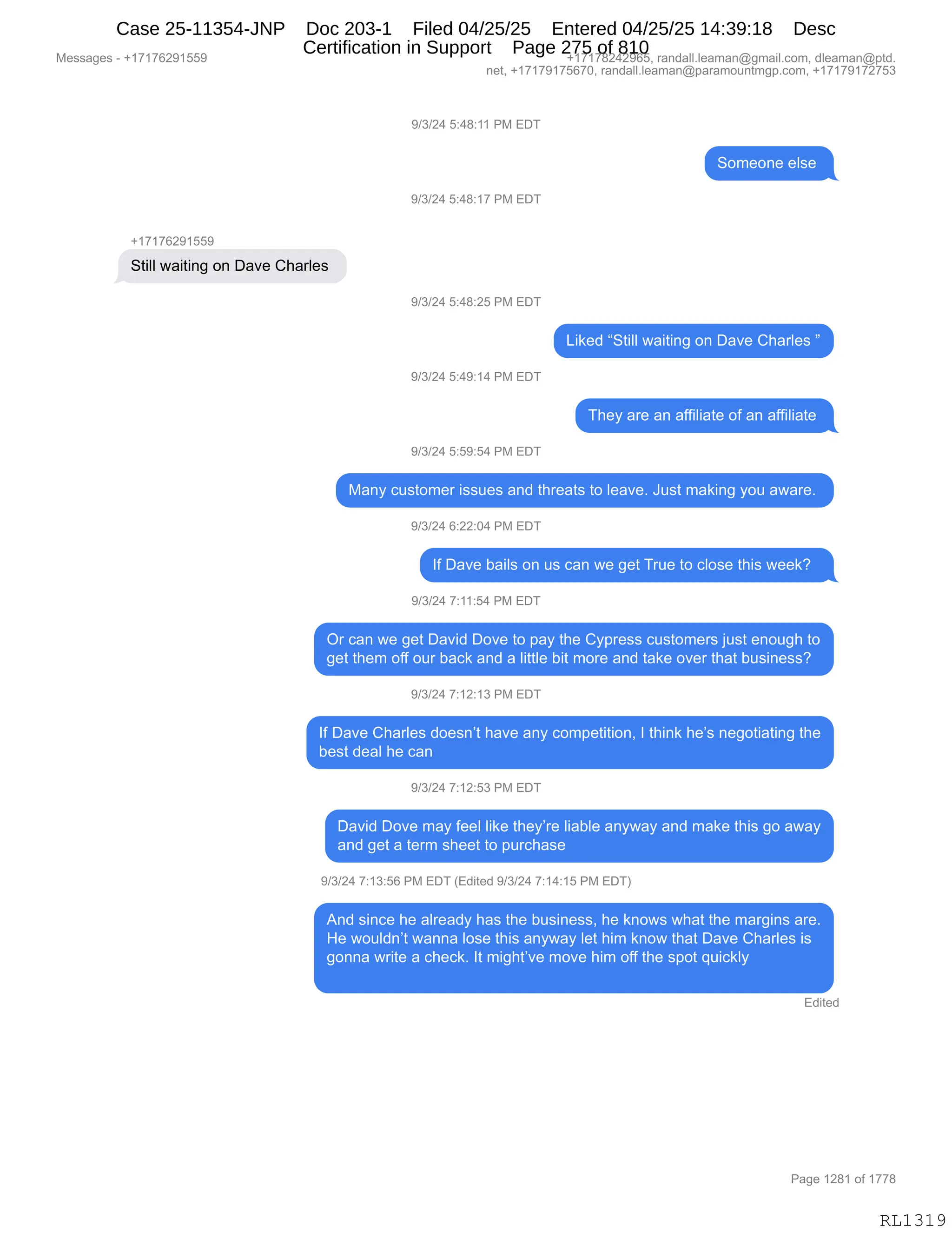Messages - +17176291559 +17178242965, randall.leaman@gmail.com, dleaman@ptd.
net, +17179175670, randall.leaman@paramountmgp.com, +17179172753
9/3/24 5:48:11 PM EDT
Someone else
9/3/24 5:48:17 PM EDT
+17176291559
Still waiting on Dave Charles
9/3/24 5:48:25 PM EDT
9/3/24 5:49:14 PM EDT
9/3/24 5:59:54 PM EDT
Liked "Still waiting on Dave Charles "
They are an affiliate of an affiliate
Many customer issues and threats to leave. Just making you aware.
9/3/24 6:22:04 PM EDT
If Dave bails on us can we get True to close this week?
9/3/24 7:11:54 PM EDT
Or can we get David Dove to pay the Cypress customers just enough to
get them off our back and a little bit more and take over that business?
9/3/24 7:12:13 PM EDT
If Dave Charles doesn't have any competition, I think he's negotiating the
best deal he can
9/3/24 7:12:53 PM EDT
David Dove may feel like they're liable anyway and make this go away
and get a term sheet to purchase
9/3/24 7:13:56 PM EDT (Edited 9/3/24 7:14:15 PM EDT)
And since he already has the business, he knows what the margins are.
He wouldn't wanna lose this anyway let him know that Dave Charles is
gonna write a check. It might've move him off the spot quickly
Edited
RL1319
-)*)J0,K.0/.((,N#,2T4
3D6$D:$,$E%$,
-)*)J0,K.0/.(+,N#,2T4
H(+(+IJ-(KK-
39"EE,7&"9":',D:,T&?$,L;&8E$%,
-)*)J0,K.0/.JK,N#,2T4
["<$>,l39"EE,7&"9":',D:,T&?$,L;&8E$%,m
-)*)J0,K.0-.(0,N#,2T4
4;$F,&8$,&:,&MM"E"&9$,DM,&:,&MM"E"&9$,
-)*)J0,K.K-.K0,N#,2T4
#&:F,A5%9D6$8,"%%5$%,&:>,9;8$&9%,9D,E$&?$B,a5%9,6&<":',FD5,&7&8$B,
-)*)J0,I.JJ.O0,N#,2T4
RM,T&?$,V&"E%,D:,5%,A&:,7$,'$9,485$,9D,AED%$,9;"%,7$$<G,,
-)*)J0,+.((.K0,N#,2T4
Q8,A&:,7$,'$9,T&?">,TD?$,9D,=&F,9;$,LF=8$%%,A5%9D6$8%,U5%9,$:D5';,9D
'$9,9;$6,DMM,D58,V&A<,&:>,&,E"99E$,V"9,6D8$,&:>,9&<$,D?$8,9;&9,V5%":$%%G
-)*)J0,+.(J.(*,N#,2T4
RM,T&?$,L;&8E$%,>D$%:P9,;&?$,&:F,AD6=$9"9"D:X,R,9;":<,;$P%,:$'D9"&9":',9;$
V$%9,>$&E,;$,A&:
-)*)J0,+.(J.K*,N#,2T4
T&?">,TD?$,6&F,M$$E,E"<$,9;$FP8$,E"&VE$,&:F7&F,&:>,6&<$,9;"%,'D,&7&F
&:>,'$9,&,9$86,%;$$9,9D,=58A;&%$,
-)*)J0,+.(*.KI,N#,2T4,q2>"9$>,-)*)J0,+.(0.(K,N#,2T4n
1:>,%":A$,;$,&E8$&>F,;&%,9;$,V5%":$%%X,;$,<:D7%,7;&9,9;$,6&8'":%,&8$B
_$,7D5E>:P9,7&::&,ED%$,9;"%,&:F7&F,E$9,;"6,<:D7,9;&9,T&?$,L;&8E$%,"%
'D::&,78"9$,&,A;$A<B,R9,6"';9P?$,6D?$,;"6,DMM,9;$,%=D9,]5"A<EF
2>"9$>
#$%%&'$%,W,H(+(+IJ-(KK- H(+(+/J0J-IKX,8&:>&EEBE$&6&:Y'6&"EBAD6X,>E$&6&:Y=9>B
:$9X,H(+(+-(+KI+OX,8&:>&EEBE$&6&:Y=&8&6D5:96'=BAD6X,H(+(+-(+J+K*
N&'$,(J/(,DM,(++/
RL1319
Case 25-11354-JNP Doc 203-1 Filed 04/25/25 Entered 04/25/25 14:39:18 Desc
Certification in Support Page 275 of 810
 