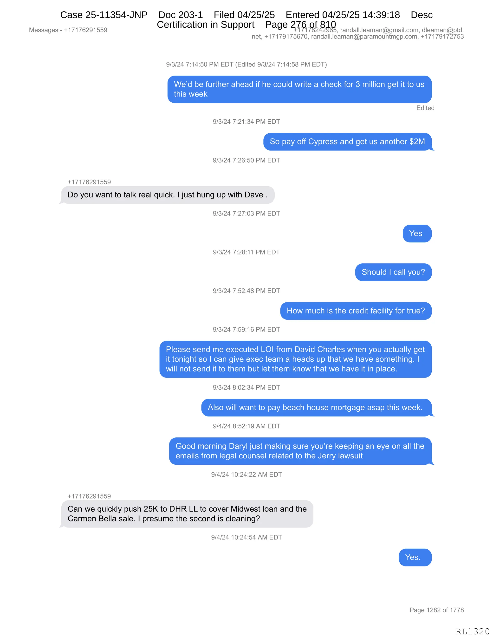 Messages - +17176291559 +17178242965, randall.leaman@gmail.com, dleaman@ptd.
net, +17179175670, randall.leaman@paramountmgp.com, +17179172753
9/3/24 7:14:50 PM EDT (Edited 9/3/24 7:14:58 PM EDT)
We'd be further ahead if he could write a check for 3 million get it to us
this week
Edited
9/3/24 7:21:34 PM EDT
So pay off Cypress and get us another $2M
9/3/24 7:26:50 PM EDT
Do you want to talk real quick. I just hung up with Dave .
9/3/24 7:27:03 PM EDT
9/3/24 7:28:11 PM EDT
9/3/24 7:52:48 PM EDT
9/3/24 7:59:16 PM EDT
•
Should I call you?
How much is the credit facility for true?
Please send me executed LOI from David Charles when you actually get
it tonight so I can give exec team a heads up that we have something. I
will not send it to them but let them know that we have it in place.
9/3/24 8:02:34 PM EDT
Also will want to pay beach house mortgage asap this week.
9/4/24 8:52:19 AM EDT
Good morning Daryl just making sure you're keeping an eye on all the
emails from legal counsel related to the Jerry lawsuit
9/4/24 10:24:22 AM EDT
+17176291559
Can we quickly push 25K to DHR LL to cover Midwest loan and the
Carmen Bella sale. I presume the second is cleaning?
W4/24 10:24:54 AM EDT
•
RL1320
-)*)J0,+.(0.KO,N#,2T4,q2>"9$>,-)*)J0,+.(0.K/,N#,2T4n
C$P>,V$,M589;$8,&;$&>,"M,;$,AD5E>,78"9$,&,A;$A<,MD8,*,6"EE"D:,'$9,"9,9D,5%
9;"%,7$$<
2>"9$>
-)*)J0,+.J(.*0,N#,2T4
3D,=&F,DMM,LF=8$%%,&:>,'$9,5%,&:D9;$8,^J#
-)*)J0,+.JI.KO,N#,2T4
H(+(+IJ-(KK-
TD,FD5,7&:9,9D,9&E<,8$&E,]5"A<B,R,U5%9,;5:',5=,7"9;,T&?$,B
-)*)J0,+.J+.O*,N#,2T4
h$%,
-)*)J0,+.J/.((,N#,2T4
3;D5E>,R,A&EE,FD5G
-)*)J0,+.KJ.0/,N#,2T4
_D7,65A;,"%,9;$,A8$>"9,M&A"E"9F,MD8,985$G
-)*)J0,+.K-.(I,N#,2T4
NE$&%$,%$:>,6$,$@$A59$>,[QR,M8D6,T&?">,L;&8E$%,7;$:,FD5,&A95&EEF,'$9
"9,9D:"';9,%D,R,A&:,'"?$,$@$A,9$&6,&,;$&>%,5=,9;&9,7$,;&?$,%D6$9;":'B,R
7"EE,:D9,%$:>,"9,9D,9;$6,V59,E$9,9;$6,<:D7,9;&9,7$,;&?$,"9,":,=E&A$B
-)*)J0,/.OJ.*0,N#,2T4
1E%D,7"EE,7&:9,9D,=&F,V$&A;,;D5%$,6D89'&'$,&%&=,9;"%,7$$<B,
-)0)J0,/.KJ.(-,1#,2T4
`DD>,6D8:":',T&8FE,U5%9,6&<":',%58$,FD5P8$,<$$=":',&:,$F$,D:,&EE,9;$
$6&"E%,M8D6,E$'&E,AD5:%$E,8$E&9$>,9D,9;$,a$88F,E&7%5"9
-)0)J0,(O.J0.JJ,1#,2T4
H(+(+IJ-(KK-
L&:,7$,]5"A<EF,=5%;,JKc,9D,T_b,[[,9D,AD?$8,#">7$%9,ED&:,&:>,9;$
L&86$:,e$EE&,%&E$B,R,=8$%56$,9;$,%$AD:>,"%,AE$&:":'G
-)0)J0,(O.J0.K0,1#,2T4
h$%B,,
#$%%&'$%,W,H(+(+IJ-(KK- H(+(+/J0J-IKX,8&:>&EEBE$&6&:Y'6&"EBAD6X,>E$&6&:Y=9>B
:$9X,H(+(+-(+KI+OX,8&:>&EEBE$&6&:Y=&8&6D5:96'=BAD6X,H(+(+-(+J+K*
N&'$,(J/J,DM,(++/
RL1320
Case 25-11354-JNP Doc 203-1 Filed 04/25/25 Entered 04/25/25 14:39:18 Desc
Certification in Support Page 276 of 810
 