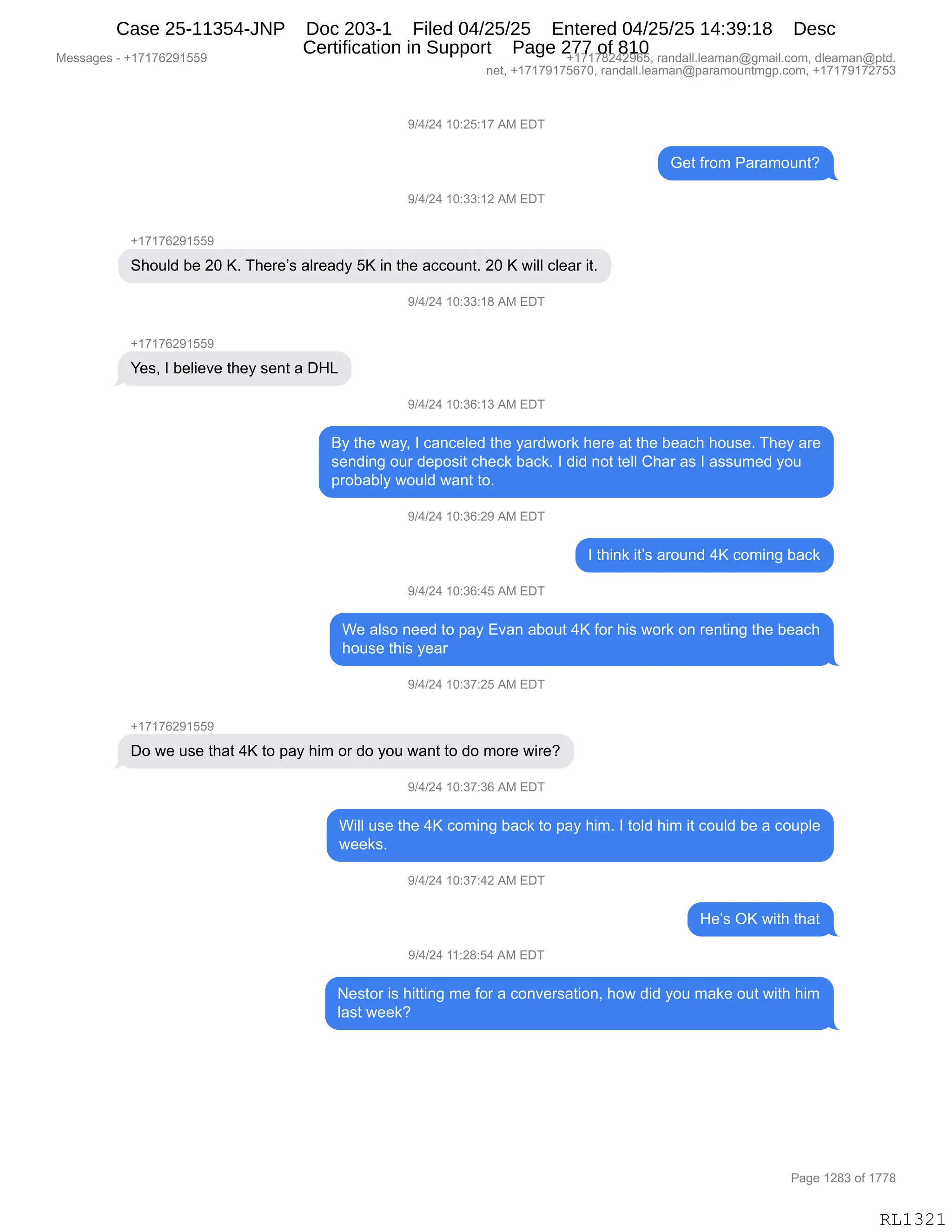 Messages - +17176291559 +17178242965, randall.leaman@gmail.com, dleaman@ptd.
net, +17179175670, randall.leaman@paramountmgp.com, +17179172753
9/4/24 10:25:17 AM EDT
Get from Paramount?
9/4/24 10:33:12 AM EDT
+17176291559
Should be 20 K. There's already 5K in the account. 20 K will clear it.
9/4/24 10:33:18 AM EDT
Yes, I believe they sent a DHL
9/4/24 10:36:13 AM EDT
By the way, I canceled the yardwork here at the beach house. They are
sending our deposit check back. I did not tell Char as I assumed you
probably would want to.
9/4/24 10:36:29 AM EDT
I think it's around 4K coming back
9/4/24 10:36:45 AM EDT
We also need to pay Evan about 4K for his work on renting the beach
house this year
9/4/24 10:37:25 AM EDT
Do we use that 4K to pay him or do you want to do more wire?
9/4/24 10:37:36 AM EDT
Will use the 4K coming back to pay him. I told him it could be a couple
weeks.
9/4/24 10:37:42 AM EDT
He's OK with that
9/4/24 11:28:54 AM EDT
Nestor is hitting me for a conversation, how did you make out with him
Iast week?
RL1321
-)0)J0,(O.JK.(+,1#,2T4
`$9,M8D6,N&8&6D5:9G
-)0)J0,(O.**.(J,1#,2T4
H(+(+IJ-(KK-
3;D5E>,V$,JO,cB,4;$8$P%,&E8$&>F,Kc,":,9;$,&AAD5:9B,JO,c,7"EE,AE$&8,"9B
-)0)J0,(O.**.(/,1#,2T4
H(+(+IJ-(KK-
h$%X,R,V$E"$?$,9;$F,%$:9,&,T_[
-)0)J0,(O.*I.(*,1#,2T4
eF,9;$,7&FX,R,A&:A$E$>,9;$,F&8>7D8<,;$8$,&9,9;$,V$&A;,;D5%$B,4;$F,&8$
%$:>":',D58,>$=D%"9,A;$A<,V&A<B,R,>">,:D9,9$EE,L;&8,&%,R,&%%56$>,FD5
=8DV&VEF,7D5E>,7&:9,9DB
-)0)J0,(O.*I.J-,1#,2T4
R,9;":<,"9P%,&8D5:>,0c,AD6":',V&A<
-)0)J0,(O.*I.0K,1#,2T4
C$,&E%D,:$$>,9D,=&F,2?&:,&VD59,0c,MD8,;"%,7D8<,D:,8$:9":',9;$,V$&A;
;D5%$,9;"%,F$&8
-)0)J0,(O.*+.JK,1#,2T4
H(+(+IJ-(KK-
TD,7$,5%$,9;&9,0c,9D,=&F,;"6,D8,>D,FD5,7&:9,9D,>D,6D8$,7"8$G
-)0)J0,(O.*+.*I,1#,2T4
C"EE,5%$,9;$,0c,AD6":',V&A<,9D,=&F,;"6B,R,9DE>,;"6,"9,AD5E>,V$,&,AD5=E$
7$$<%B
-)0)J0,(O.*+.0J,1#,2T4
_$P%,Qc,7"9;,9;&9
-)0)J0,((.J/.K0,1#,2T4
$%9D8,"%,;"99":',6$,MD8,&,AD:?$8%&9"D:X,;D7,>">,FD5,6&<$,D59,7"9;,;"6
E&%9,7$$<G
#$%%&'$%,W,H(+(+IJ-(KK- H(+(+/J0J-IKX,8&:>&EEBE$&6&:Y'6&"EBAD6X,>E$&6&:Y=9>B
:$9X,H(+(+-(+KI+OX,8&:>&EEBE$&6&:Y=&8&6D5:96'=BAD6X,H(+(+-(+J+K*
N&'$,(J/*,DM,(++/
RL1321
Case 25-11354-JNP Doc 203-1 Filed 04/25/25 Entered 04/25/25 14:39:18 Desc
Certification in Support Page 277 of 810
 