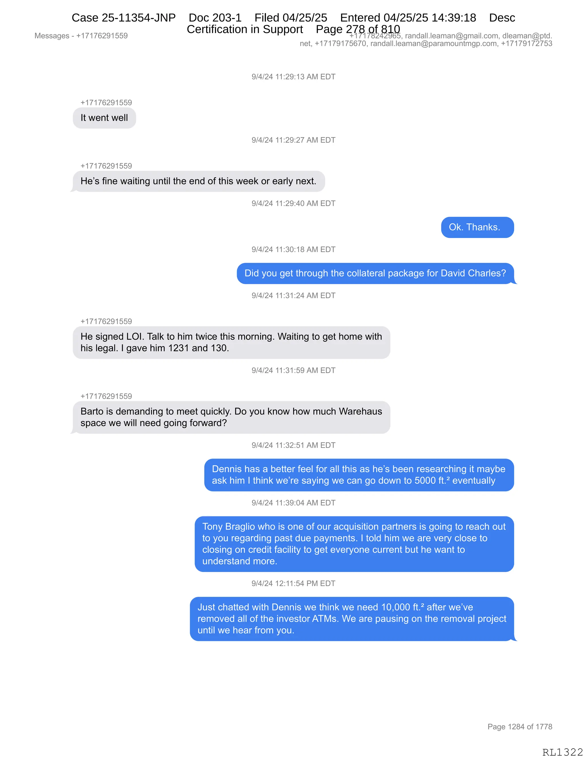 Messages - +17176291559 +17178242965, randall.leaman@gmail.com, dleaman@ptd.
net, +17179175670, randall.leaman@paramountmgp.com, +17179172753
9/4/24 11:29:13 AM EDT
+17176291559
It went well
9/4/24 11:29:27 AM EDT
+171íes 91559
He's fine waiting until the end of this week or early next.
9/4/24 11:29:40 AM EDT
Ok. Thanks.
9/4/24 11:30:18 AM EDT
Did you get through the collateral package for David Charles?
9/4/24 11:31:24 AM EDT
He signed LOI. Talk to him twice this morning. Waiting to get home with
his legal. I gave him 1231 and 130.
+17176291559
Barto is demanding to meet quickly. Do you know how much Warehaus
space we will need going forward?
9/4/24 11:32:51 An...
Dennis has a better feel for all this as he's been researching it maybe
ask him I think we're saying we can go down to 5000 ft.2 eventually
9/4/24 11:39:04 AM EDT
Tony Braglio who is one of our acquisition partners is going to reach out
to you regarding past due payments. I told him we are very close to
closing on credit facility to get everyone current but he want to
understand more.
9/4/24 12:11:54 PM EDT
Just chatted with Dennis we think we need 10,000 ft.2 after we've
removed all of the investorATMs. We are pausing on the removal project
until we hear from you.
Page 1284 of 1778
RL1322
-)0)J0,((.J-.(*,1#,2T4
H(+(+IJ-(KK-
R9,7$:9,7$EE
-)0)J0,((.J-.J+,1#,2T4
H(+(+IJ-(KK-
_$P%,M":$,7&"9":',5:9"E,9;$,$:>,DM,9;"%,7$$<,D8,$&8EF,:$@9B
-)0)J0,((.J-.0O,1#,2T4
Q<B,4;&:<%B,,
-)0)J0,((.*O.(/,1#,2T4
T">,FD5,'$9,9;8D5';,9;$,ADEE&9$8&E,=&A<&'$,MD8,T&?">,L;&8E$%G
-)0)J0,((.*(.J0,1#,2T4
H(+(+IJ-(KK-
_$,%"':$>,[QRB,4&E<,9D,;"6,97"A$,9;"%,6D8:":'B,C&"9":',9D,'$9,;D6$,7"9;
;"%,E$'&EB,R,'&?$,;"6,(J*(,&:>,(*OB
-)0)J0,((.*(.K-,1#,2T4
H(+(+IJ-(KK-
e&89D,"%,>$6&:>":',9D,6$$9,]5"A<EFB,TD,FD5,<:D7,;D7,65A;,C&8$;&5%
%=&A$,7$,7"EE,:$$>,'D":',MD87&8>G
-)0)J0,((.*J.K(,1#,2T4
T$::"%,;&%,&,V$99$8,M$$E,MD8,&EE,9;"%,&%,;$P%,V$$:,8$%$&8A;":',"9,6&FV$
&%<,;"6,R,9;":<,7$P8$,%&F":',7$,A&:,'D,>D7:,9D,KOOO,M9BŠ,$?$:95&EEF
-)0)J0,((.*-.O0,1#,2T4
4D:F,e8&'E"D,7;D,"%,D:$,DM,D58,&A]5"%"9"D:,=&89:$8%,"%,'D":',9D,8$&A;,D59
9D,FD5,8$'&8>":',=&%9,>5$,=&F6$:9%B,R,9DE>,;"6,7$,&8$,?$8F,AED%$,9D
AED%":',D:,A8$>"9,M&A"E"9F,9D,'$9,$?$8FD:$,A588$:9,V59,;$,7&:9,9D
5:>$8%9&:>,6D8$B,,
-)0)J0,(J.((.K0,N#,2T4
a5%9,A;&99$>,7"9;,T$::"%,7$,9;":<,7$,:$$>,(OXOOO,M9BŠ,&M9$8,7$P?$
8$6D?$>,&EE,DM,9;$,":?$%9D8,14#%B,C$,&8$,=&5%":',D:,9;$,8$6D?&E,=8DU$A9
5:9"E,7$,;$&8,M8D6,FD5B
#$%%&'$%,W,H(+(+IJ-(KK- H(+(+/J0J-IKX,8&:>&EEBE$&6&:Y'6&"EBAD6X,>E$&6&:Y=9>B
:$9X,H(+(+-(+KI+OX,8&:>&EEBE$&6&:Y=&8&6D5:96'=BAD6X,H(+(+-(+J+K*
N&'$,(J/0,DM,(++/
RL1322
Case 25-11354-JNP Doc 203-1 Filed 04/25/25 Entered 04/25/25 14:39:18 Desc
Certification in Support Page 278 of 810
 