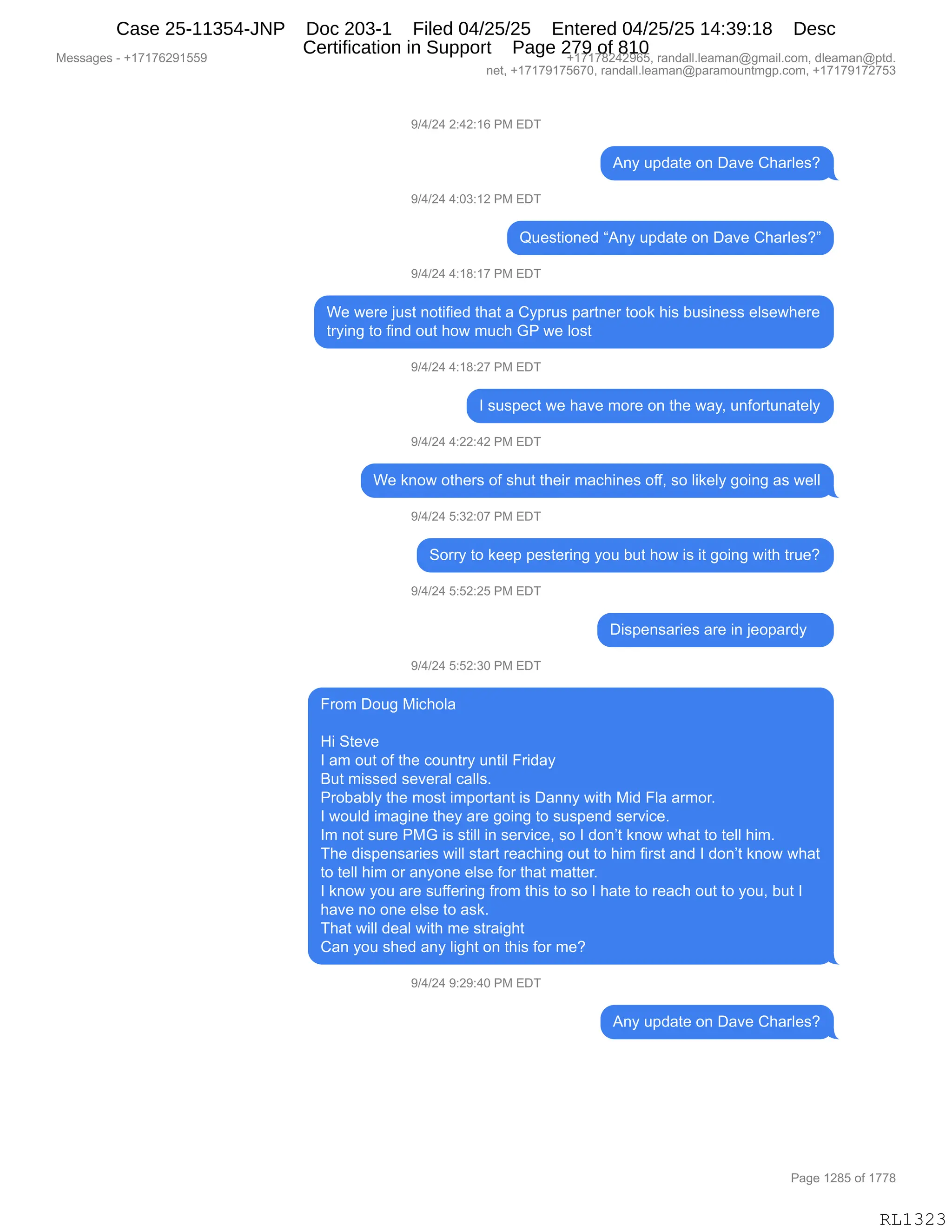 Messages - +17176291559 +17178242965, randall.leaman@gmail.com, dleaman@ptd.
net, +17179175670, randall.leaman@paramountmgp.com, +17179172753
9/4/24 2:42:16 PM EDT
Any update on Dave Charles?
9/4/24 4:03:12 PM EDT
Questioned "Any update on Dave Charles?"
9/4/24 4:18:17 PM EDT
We were just notified that a Cyprus partner took his business elsewhere
trying to find out how much GP we lost
9/4/24 4:18:27 PM EDT
I suspect we have more on the way, unfortunately
9/4/24 4:22:42 PM EDT
We know others of shut their machines off, so likely going as well
9/4/24 5:32:07 PM EDT
Sorry to keep pestering you but how is it going with true?
9/4/24 5:52:25 PM EDT
Dispensaries are in jeopardy
9/4/24 5:52:30 PM EDT
From Doug Michola
Hi Steve
I am out of the country until Friday
But missed several calls.
Probably the most important is Danny with Mid Fla armor.
I would imagine they are going to suspend service.
Im not sure PMG is still in service, so I don't know what to tell him.
The dispensaries will start reaching out to him first and I don't know what
to tell him or anyone else for that matter.
I know you are suffering from this to so I hate to reach out to you, but I
have no one else to ask.
That will deal with me straight
Can you shed any light on this for me?
9/4/24 9:29:40 PM EDT
Any update on Dave Charles?
RL1323
-)0)J0,J.0J.(I,N#,2T4
1:F,5=>&9$,D:,T&?$,L;&8E$%G
-)0)J0,0.O*.(J,N#,2T4
r5$%9"D:$>,l1:F,5=>&9$,D:,T&?$,L;&8E$%Gm
-)0)J0,0.(/.(+,N#,2T4
C$,7$8$,U5%9,:D9"M"$>,9;&9,&,LF=85%,=&89:$8,9DD<,;"%,V5%":$%%,$E%$7;$8$
98F":',9D,M":>,D59,;D7,65A;,`N,7$,ED%9
-)0)J0,0.(/.J+,N#,2T4
R,%5%=$A9,7$,;&?$,6D8$,D:,9;$,7&FX,5:MD895:&9$EF
-)0)J0,0.JJ.0J,N#,2T4
C$,<:D7,D9;$8%,DM,%;59,9;$"8,6&A;":$%,DMMX,%D,E"<$EF,'D":',&%,7$EE
-)0)J0,K.*J.O+,N#,2T4
3D88F,9D,<$$=,=$%9$8":',FD5,V59,;D7,"%,"9,'D":',7"9;,985$G
-)0)J0,K.KJ.JK,N#,2T4
T"%=$:%&8"$%,&8$,":,U$D=&8>F,,,
-)0)J0,K.KJ.*O,N#,2T4
Z8D6,TD5',#"A;DE&
_",39$?$
R,&6,D59,DM,9;$,AD5:98F,5:9"E,Z8">&F
e59,6"%%$>,%$?$8&E,A&EE%B
N8DV&VEF,9;$,6D%9,"6=D89&:9,"%,T&::F,7"9;,#">,ZE&,&86D8B
R,7D5E>,"6&'":$,9;$F,&8$,'D":',9D,%5%=$:>,%$8?"A$B
R6,:D9,%58$,N#`,"%,%9"EE,":,%$8?"A$X,%D,R,>D:P9,<:D7,7;&9,9D,9$EE,;"6B
4;$,>"%=$:%&8"$%,7"EE,%9&89,8$&A;":',D59,9D,;"6,M"8%9,&:>,R,>D:P9,<:D7,7;&9
9D,9$EE,;"6,D8,&:FD:$,$E%$,MD8,9;&9,6&99$8B
R,<:D7,FD5,&8$,%5MM$8":',M8D6,9;"%,9D,%D,R,;&9$,9D,8$&A;,D59,9D,FD5X,V59,R
;&?$,:D,D:$,$E%$,9D,&%<B
4;&9,7"EE,>$&E,7"9;,6$,%98&"';9
L&:,FD5,%;$>,&:F,E"';9,D:,9;"%,MD8,6$G
-)0)J0,-.J-.0O,N#,2T4
1:F,5=>&9$,D:,T&?$,L;&8E$%G
#$%%&'$%,W,H(+(+IJ-(KK- H(+(+/J0J-IKX,8&:>&EEBE$&6&:Y'6&"EBAD6X,>E$&6&:Y=9>B
:$9X,H(+(+-(+KI+OX,8&:>&EEBE$&6&:Y=&8&6D5:96'=BAD6X,H(+(+-(+J+K*
N&'$,(J/K,DM,(++/
RL1323
Case 25-11354-JNP Doc 203-1 Filed 04/25/25 Entered 04/25/25 14:39:18 Desc
Certification in Support Page 279 of 810
 