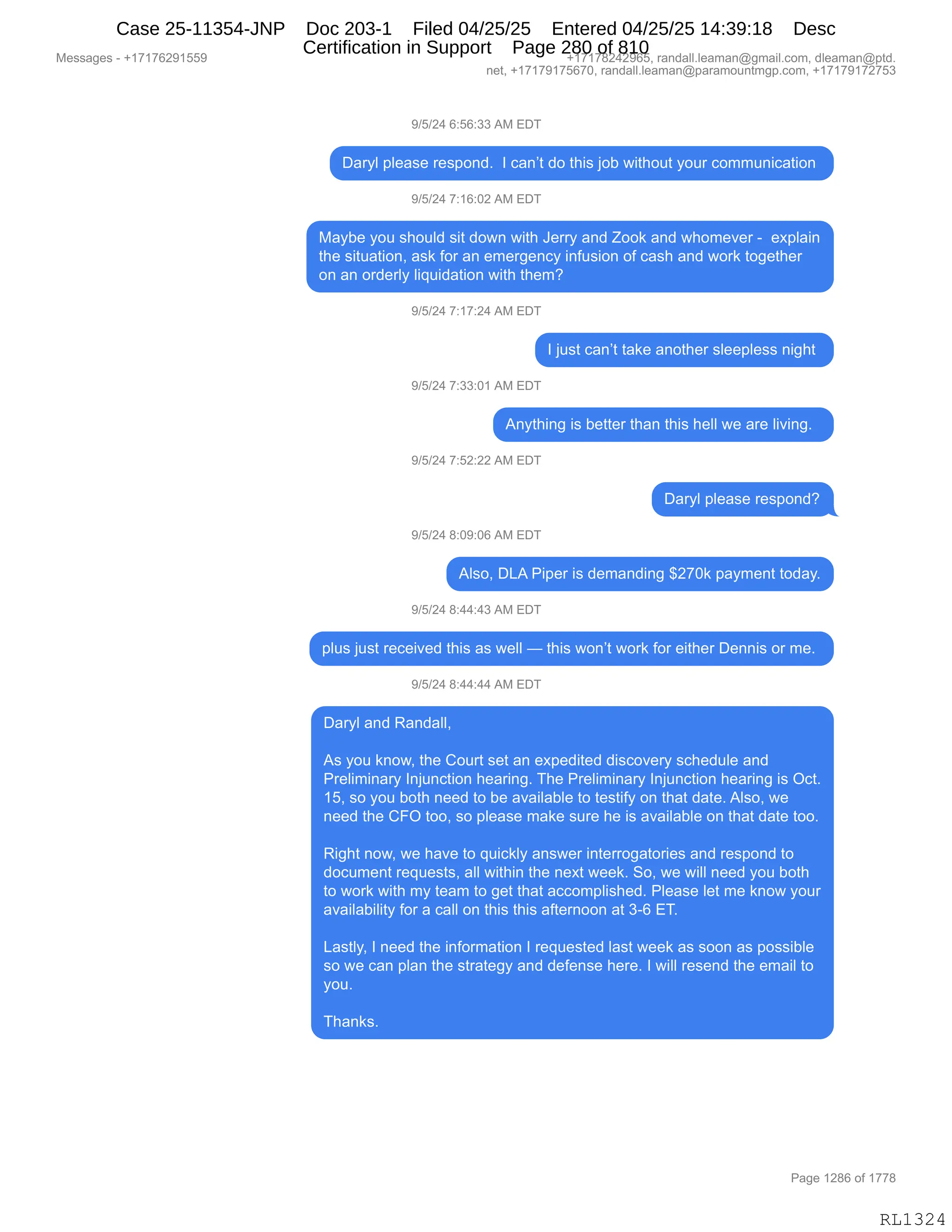 Messages - +17176291559 +17178242965, randall.leaman@gmail.com, dleaman@ptd.
net, +17179175670, randall.leaman@paramountmgp.com, +17179172753
9/5/24 6:56:33 AM EDT
Daryl please respond. I can't do this job without your communication
9/5/24 7:16:02 AM EDT
Maybe you should sit down with Jerry and Zook and whomever - explain
the situation, ask for an emergency infusion of cash and work together
on an orderly liquidation with them?
9/5/24 7:17:24 AM EDT
I just can't take another sleepless night
9/5/24 7:33:01 AM EDT
Anything is better than this hell we are living.
9/5/24 7:52:22 AM EDT
Daryl please respond?
9/5/24 8:09:06 AM EDT
Also, DLA Piper is demanding $270k payment today.
9/5/24 8:44:43 AM EDT
plus just received this as well — this won't work for either Dennis or me.
9/5/24 8:44:44 AM EDT
Daryl and Randall,
As you know, the Court set an expedited discovery schedule and
Preliminary Injunction hearing. The Preliminary Injunction hearing is Oct.
15, so you both need to be available to testify on that date. Also, we
need the CFO too, so please make sure he is available on that date too.
Right now, we have to quickly answer interrogatories and respond to
document requests, all within the next week. So, we will need you both
to work with my team to get that accomplished. Please let me know your
availability for a call on this this afternoon at 3-6 ET.
Lastly, I need the information I requested last week as soon as possible
so we can plan the strategy and defense here. I will resend the email to
you.
Thanks.
RL1324
-)K)J0,I.KI.**,1#,2T4
T&8FE,=E$&%$,8$%=D:>B,,R,A&:P9,>D,9;"%,UDV,7"9;D59,FD58,AD665:"A&9"D:,
-)K)J0,+.(I.OJ,1#,2T4
#&FV$,FD5,%;D5E>,%"9,>D7:,7"9;,a$88F,&:>,uDD<,&:>,7;D6$?$8,W,,$@=E&":
9;$,%"95&9"D:X,&%<,MD8,&:,$6$8'$:AF,":M5%"D:,DM,A&%;,&:>,7D8<,9D'$9;$8
D:,&:,D8>$8EF,E"]5">&9"D:,7"9;,9;$6G
-)K)J0,+.(+.J0,1#,2T4
R,U5%9,A&:P9,9&<$,&:D9;$8,%E$$=E$%%,:"';9,
-)K)J0,+.**.O(,1#,2T4
1:F9;":',"%,V$99$8,9;&:,9;"%,;$EE,7$,&8$,E"?":'B,,
-)K)J0,+.KJ.JJ,1#,2T4
T&8FE,=E$&%$,8$%=D:>G
-)K)J0,/.O-.OI,1#,2T4
1E%DX,T[1,N"=$8,"%,>$6&:>":',^J+O<,=&F6$:9,9D>&FB
-)K)J0,/.00.0*,1#,2T4
=E5%,U5%9,8$A$"?$>,9;"%,&%,7$EE,o,9;"%,7D:P9,7D8<,MD8,$"9;$8,T$::"%,D8,6$B,
-)K)J0,/.00.00,1#,2T4
T&8FE,&:>,b&:>&EEX
1%,FD5,<:D7X,9;$,LD589,%$9,&:,$@=$>"9$>,>"%AD?$8F,%A;$>5E$,&:>
N8$E"6":&8F,R:U5:A9"D:,;$&8":'B,4;$,N8$E"6":&8F,R:U5:A9"D:,;$&8":',"%,QA9B
(KX,%D,FD5,VD9;,:$$>,9D,V$,&?&"E&VE$,9D,9$%9"MF,D:,9;&9,>&9$B,1E%DX,7$
:$$>,9;$,LZQ,9DDX,%D,=E$&%$,6&<$,%58$,;$,"%,&?&"E&VE$,D:,9;&9,>&9$,9DDB
b"';9,:D7X,7$,;&?$,9D,]5"A<EF,&:%7$8,":9$88D'&9D8"$%,&:>,8$%=D:>,9D
>DA56$:9,8$]5$%9%X,&EE,7"9;":,9;$,:$@9,7$$<B,3DX,7$,7"EE,:$$>,FD5,VD9;
9D,7D8<,7"9;,6F,9$&6,9D,'$9,9;&9,&AAD6=E"%;$>B,NE$&%$,E$9,6$,<:D7,FD58
&?&"E&V"E"9F,MD8,&,A&EE,D:,9;"%,9;"%,&M9$8:DD:,&9,*WI,24B
[&%9EFX,R,:$$>,9;$,":MD86&9"D:,R,8$]5$%9$>,E&%9,7$$<,&%,%DD:,&%,=D%%"VE$
%D,7$,A&:,=E&:,9;$,%98&9$'F,&:>,>$M$:%$,;$8$B,R,7"EE,8$%$:>,9;$,$6&"E,9D
FD5B
4;&:<%B
#$%%&'$%,W,H(+(+IJ-(KK- H(+(+/J0J-IKX,8&:>&EEBE$&6&:Y'6&"EBAD6X,>E$&6&:Y=9>B
:$9X,H(+(+-(+KI+OX,8&:>&EEBE$&6&:Y=&8&6D5:96'=BAD6X,H(+(+-(+J+K*
N&'$,(J/I,DM,(++/
RL1324
Case 25-11354-JNP Doc 203-1 Filed 04/25/25 Entered 04/25/25 14:39:18 Desc
Certification in Support Page 280 of 810
 