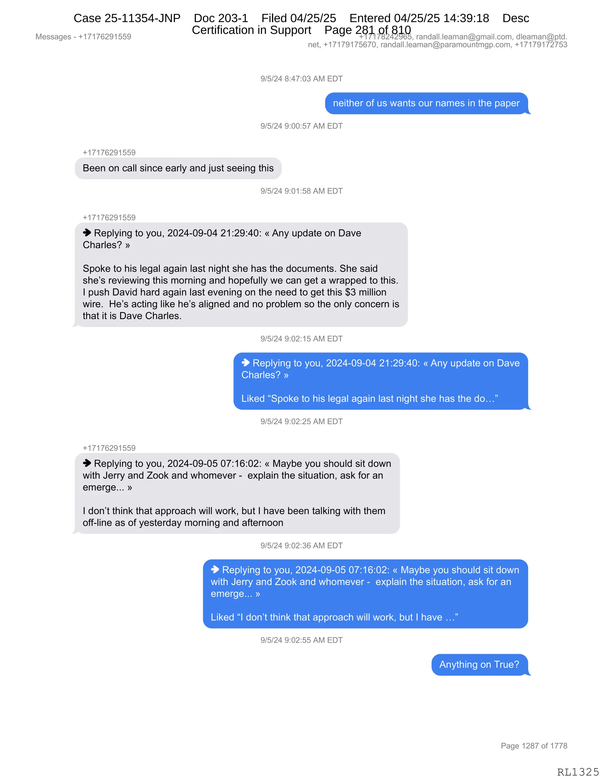 Messages - +17176291559 +17178242965, randall.leaman@gmail.com, dleaman@ptd.
net, +17179175670, randall.leaman@paramountmgp.com, +17179172753
9/5/24 8:47:03 AM EDT
neither of us wants our names in the paper
9/5/24 9:00:57 AM EDT
+17176291559
Been on call since early and just seeing this
9/5/24 9:01:58 AM EDT
+17176291559
♦ Replying to you, 2024-09-04 21:29:40: «Any update on Dave
Charles? »
Spoke to his legal again last night she has the documents. She said
she's reviewing this morning and hopefully we can get a wrapped to this.
I push David hard again last evening on the need to get this $3 million
wire. He's acting like he's aligned and no problem so the only concern is
that it is Dave Charles.
9/5/24 9:02:15 AM EDT
♦ Replying to you, 2024-09-04 21:29:40: «Any update on Dave
Charles? »
Liked "Spoke to his legal again last night she has the do..."
9/5/24 9:02:25 AM EDT
+17176291559
♦ Replying to you, 2024-09-05 07:16:02: « Maybe you should sit down
with Jerry and Zook and whomever - explain the situation, ask for an
emerge... »
I don't think that approach will work, but I have been talking with them
off-line as of yesterday moming and afternoon
9/5/24 9:02:36 AM EDT
♦ Replying to you, 2024-09-05 07:16:02: « Maybe you should sit down
with Jerry and Zook and whomever - explain the situation, ask for an
emerge... »
Liked "I don't think that approach will work, but I have ..."
9/5/24 9:02:55 AM EDT
Anything on True?
Page 1287 of 1778
RL1325
-)K)J0,/.0+.O*,1#,2T4
:$"9;$8,DM,5%,7&:9%,D58,:&6$%,":,9;$,=&=$8
-)K)J0,-.OO.K+,1#,2T4
H(+(+IJ-(KK-
e$$:,D:,A&EE,%":A$,$&8EF,&:>,U5%9,%$$":',9;"%
-)K)J0,-.O(.K/,1#,2T4
H(+(+IJ-(KK-
",b$=EF":',9D,FD5X,JOJ0WO-WO0,J(.J-.0O.,†,1:F,5=>&9$,D:,T&?$
L;&8E$%G,‡
3=D<$,9D,;"%,E$'&E,&'&":,E&%9,:"';9,%;$,;&%,9;$,>DA56$:9%B,3;$,%&">
%;$P%,8$?"$7":',9;"%,6D8:":',&:>,;D=$M5EEF,7$,A&:,'$9,&,78&==$>,9D,9;"%B
R,=5%;,T&?">,;&8>,&'&":,E&%9,$?$:":',D:,9;$,:$$>,9D,'$9,9;"%,^*,6"EE"D:
7"8$B,,_$P%,&A9":',E"<$,;$P%,&E"':$>,&:>,:D,=8DVE$6,%D,9;$,D:EF,AD:A$8:,"%
9;&9,"9,"%,T&?$,L;&8E$%B
-)K)J0,-.OJ.(K,1#,2T4
",b$=EF":',9D,FD5X,JOJ0WO-WO0,J(.J-.0O.,†,1:F,5=>&9$,D:,T&?$
L;&8E$%G,‡
["<$>,l3=D<$,9D,;"%,E$'&E,&'&":,E&%9,:"';9,%;$,;&%,9;$,>Djm
-)K)J0,-.OJ.JK,1#,2T4
H(+(+IJ-(KK-
",b$=EF":',9D,FD5X,JOJ0WO-WOK,O+.(I.OJ.,†,#&FV$,FD5,%;D5E>,%"9,>D7:
7"9;,a$88F,&:>,uDD<,&:>,7;D6$?$8,W,,$@=E&":,9;$,%"95&9"D:X,&%<,MD8,&:
$6$8'$BBB,‡
R,>D:P9,9;":<,9;&9,&==8D&A;,7"EE,7D8<X,V59,R,;&?$,V$$:,9&E<":',7"9;,9;$6
DMMWE":$,&%,DM,F$%9$8>&F,6D8:":',&:>,&M9$8:DD:
-)K)J0,-.OJ.*I,1#,2T4
",b$=EF":',9D,FD5X,JOJ0WO-WOK,O+.(I.OJ.,†,#&FV$,FD5,%;D5E>,%"9,>D7:
7"9;,a$88F,&:>,uDD<,&:>,7;D6$?$8,W,,$@=E&":,9;$,%"95&9"D:X,&%<,MD8,&:
$6$8'$BBB,‡
["<$>,lR,>D:P9,9;":<,9;&9,&==8D&A;,7"EE,7D8<X,V59,R,;&?$,jm
-)K)J0,-.OJ.KK,1#,2T4
1:F9;":',D:,485$G
#$%%&'$%,W,H(+(+IJ-(KK- H(+(+/J0J-IKX,8&:>&EEBE$&6&:Y'6&"EBAD6X,>E$&6&:Y=9>B
:$9X,H(+(+-(+KI+OX,8&:>&EEBE$&6&:Y=&8&6D5:96'=BAD6X,H(+(+-(+J+K*
N&'$,(J/+,DM,(++/
RL1325
Case 25-11354-JNP Doc 203-1 Filed 04/25/25 Entered 04/25/25 14:39:18 Desc
Certification in Support Page 281 of 810
 