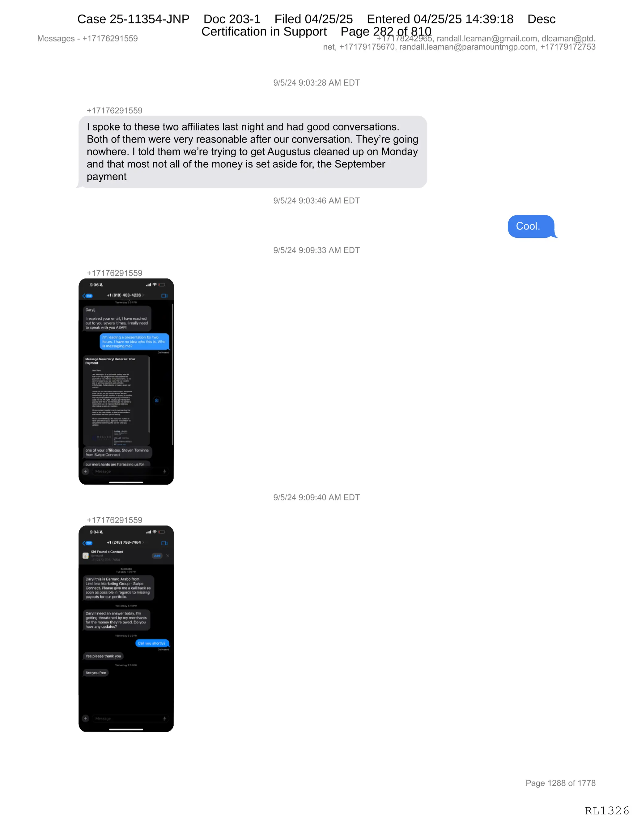 Messages - +17176291559 +17178242965, randall.leaman@gmail.com, dleaman@ptd.
net, +17179175670, randall.leaman@paramountmgp.com, +17179172753
9/5/24 9:03:28 AM EDT
+17176291559
1 spoke to these two affiliates last night and had good conversations.
Both of them were very reasonable after our conversation. They're going
nowhere. 1 told them we're trying to get Augustus cleaned up on Monday
and that most not all of the money is set aside for, the September
payment
9/5/24 9:03:46 AM EDT
Cool.
9/5/24 9:09:33 AM EDT
+17176291559
92G
• al .141319] 403-022,
1
of yob•~Sumo, 244~2
11.0.100ighweannect
earmereremeare 10.11041141Inrer
9/5/24 9:09:40 AM EDT
+17176291559
•04• I V • •
40. .142041198-1044
hand • 0a-u4
Derrl140,3 is 20340844
L0141,054 0.4400 4n214342.04- 2
042.
r4.21040. Mann ppm my 0.10..
7414, .F.040itipIn npgar4U tp milclnp
C09.4.0017 042- norkolnn.
2119111.0 I.406.44.001. lm
prrthry11
-realen00 ly rry rr0.21
-ar2
Ir ha mon, thoyr•mond.. you
Pone any undalc-2
1 11461t1;64144
Page 1288 of 1778
RL1326
Case 25-11354-JNP Doc 203-1 Filed 04/25/25 Entered 04/25/25 14:39:18 Desc
Certification in Support Page 282 of 810
 