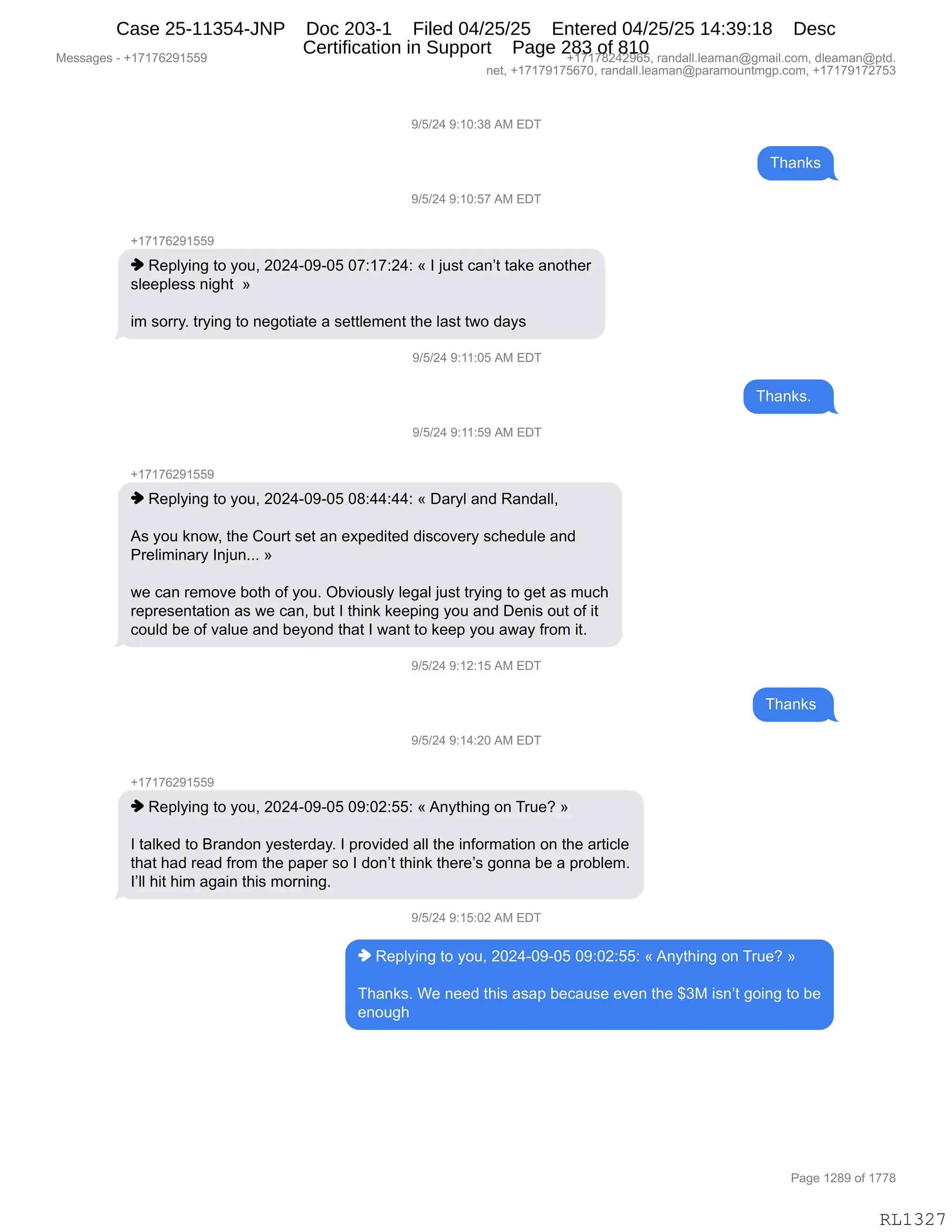 Messages - +17176291559 +17178242965, randall.leaman@gmail.com, dleaman@ptd.
net, +17179175670, randall.leaman@paramountmgp.com, +17179172753
9/5/24 9:10:38 AM EDT
9/5/24 9:10:57 AM EDT
+17176291559
♦ Replying to you, 2024-09-05 07:17:24: « I just can't take another
sleepless night »
im sorry. trying to negotiate a settlement the last two days
9/5/24 9:11:05 AM EDT
9/5/24 9:11:59 AM EDT
+17176291559
♦ Replying to you, 2024-09-05 08:44:44: « Daryl and Randall,
As you know, the Court set an expedited discovery schedule and
Preliminary Injun... »
we can remove both of you. Obviously legal just trying to get as much
representation as we can, but I think keeping you and Denis out of it
could be of value and beyond that I want to keep you away from it.
9/5/24 9:12:15 AM EDT
ant
9/5/24 9:14:20 AM EDT
+17176291559
♦ Replying to you, 2024-09-05 09:02:55: «Anything on True? »
I talked to Brandon yesterday. I provided all the information on the article
that had read from the paper so I don't think there's gonna be a problem.
l'II hit him again this morning.
9/5/24 9:15:02 AM EDT
♦ Replying to you, 2024-09-05 09:02:55: «Anything on True? »
Thanks. We need this asap because even the $3M isn't going to be
enough
RL1327
-)K)J0,-.(O.*/,1#,2T4
4;&:<%
-)K)J0,-.(O.K+,1#,2T4
H(+(+IJ-(KK-
",b$=EF":',9D,FD5X,JOJ0WO-WOK,O+.(+.J0.,†,R,U5%9,A&:P9,9&<$,&:D9;$8
%E$$=E$%%,:"';9,,‡
"6,%D88FB,98F":',9D,:$'D9"&9$,&,%$99E$6$:9,9;$,E&%9,97D,>&F%,
-)K)J0,-.((.OK,1#,2T4
4;&:<%B,,
-)K)J0,-.((.K-,1#,2T4
H(+(+IJ-(KK-
",b$=EF":',9D,FD5X,JOJ0WO-WOK,O/.00.00.,†,T&8FE,&:>,b&:>&EEX
1%,FD5,<:D7X,9;$,LD589,%$9,&:,$@=$>"9$>,>"%AD?$8F,%A;$>5E$,&:>
N8$E"6":&8F,R:U5:BBB,‡
7$,A&:,8$6D?$,VD9;,DM,FD5B,QV?"D5%EF,E$'&E,U5%9,98F":',9D,'$9,&%,65A;
8$=8$%$:9&9"D:,&%,7$,A&:X,V59,R,9;":<,<$$=":',FD5,&:>,T$:"%,D59,DM,"9
AD5E>,V$,DM,?&E5$,&:>,V$FD:>,9;&9,R,7&:9,9D,<$$=,FD5,&7&F,M8D6,"9B,
-)K)J0,-.(J.(K,1#,2T4
4;&:<%,
-)K)J0,-.(0.JO,1#,2T4
H(+(+IJ-(KK-
",b$=EF":',9D,FD5X,JOJ0WO-WOK,O-.OJ.KK.,†,1:F9;":',D:,485$G,‡
R,9&E<$>,9D,e8&:>D:,F$%9$8>&FB,R,=8D?">$>,&EE,9;$,":MD86&9"D:,D:,9;$,&89"AE$
9;&9,;&>,8$&>,M8D6,9;$,=&=$8,%D,R,>D:P9,9;":<,9;$8$P%,'D::&,V$,&,=8DVE$6B
RPEE,;"9,;"6,&'&":,9;"%,6D8:":'B
-)K)J0,-.(K.OJ,1#,2T4
",b$=EF":',9D,FD5X,JOJ0WO-WOK,O-.OJ.KK.,†,1:F9;":',D:,485$G,‡
4;&:<%B,C$,:$$>,9;"%,&%&=,V$A&5%$,$?$:,9;$,^*#,"%:P9,'D":',9D,V$
$:D5';
#$%%&'$%,W,H(+(+IJ-(KK- H(+(+/J0J-IKX,8&:>&EEBE$&6&:Y'6&"EBAD6X,>E$&6&:Y=9>B
:$9X,H(+(+-(+KI+OX,8&:>&EEBE$&6&:Y=&8&6D5:96'=BAD6X,H(+(+-(+J+K*
N&'$,(J/-,DM,(++/
RL1327
Case 25-11354-JNP Doc 203-1 Filed 04/25/25 Entered 04/25/25 14:39:18 Desc
Certification in Support Page 283 of 810
 