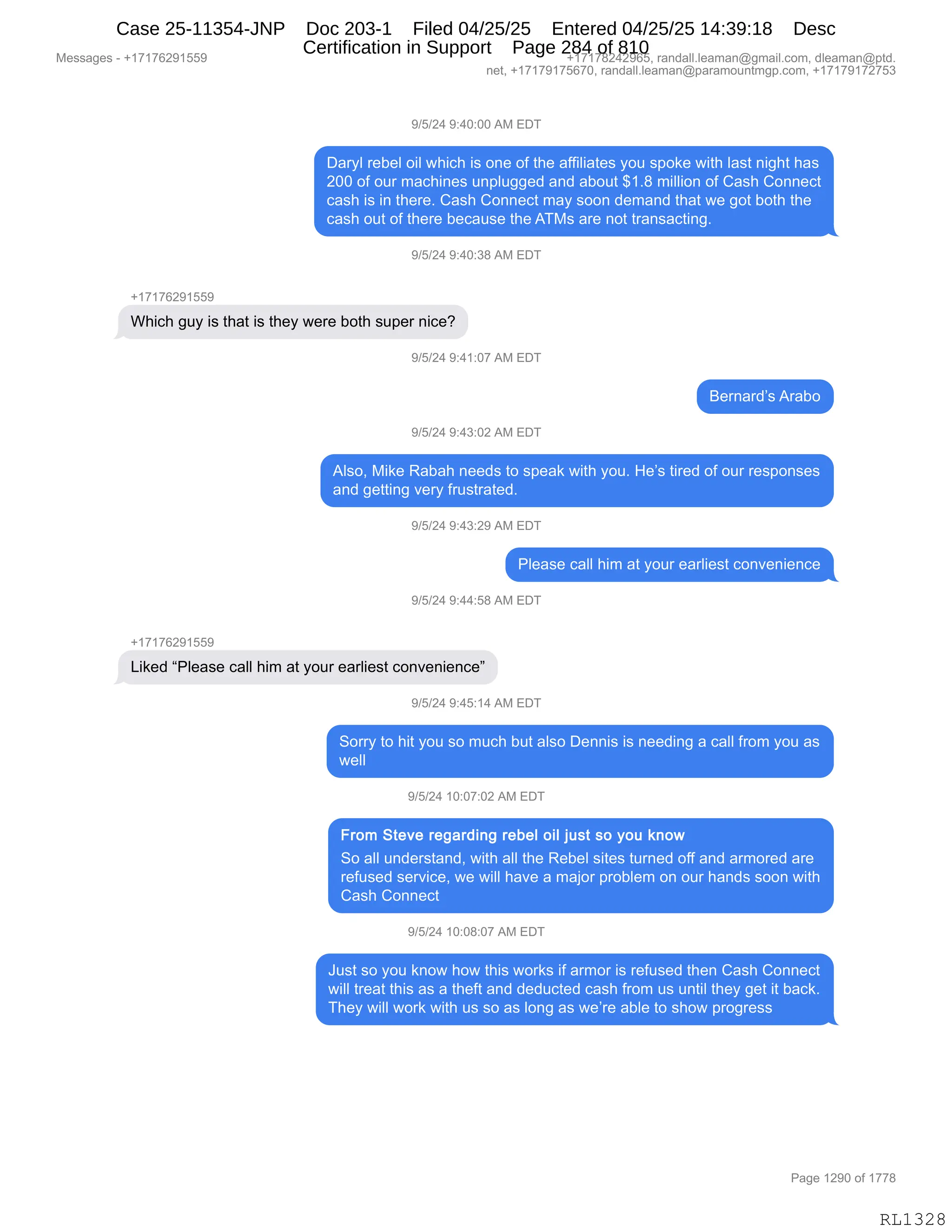 Messages - +17176291559 +17178242965, randall.leaman@gmail.com, dleaman@ptd.
net, +17179175670, randall.leaman@paramountmgp.com, +17179172753
9/5/24 9:40:00 AM EDT
Daryl rebel oil which is one of the affiiiates you spoke with last night has
200 of our machines unpiugged and about $1.8 million of Cash Connect
cash is in there. Cash Connect may soon demand that we got both the
cash out of there because the ATMs are not transacting.
9/5/24 9:40:38 AM EDT
+17176291559
Which guy is that is they were both super nice?
9/5/24 9:41:07 AM EDT
Bernard's Arabo
9/5/24 9:43:02 AM EDT
Also, Mike Rabah needs to speak with you. He's tired of our responses
and getting very frustrated.
9/5/24 9:43:29 AM EDT
Please call him at your eariiest convenience
9/5/24 9:44:58 AM EDT
+17176291559
Liked "Please call him at your eariiest convenience"
9/5/24 9:45:14 AM EDT
Sorry to hit you so much but also Dennis is needing a call from you as
well
9/5/24 10:07:02 AM EDT
From Steve regarding rebel oil just so you know
So all understand, with all the Rebel sites turned off and armored are
refused service, we will have a major probiem on our hands soon with
Cash Connect
9/5/24 10:08:07 AM EDT
Just so you know how this works if armor is refused then Cash Connect
will treat this as a theft and deducted cash from us until they get it back.
They will work with us so as long as we're abie to show progress
Page 1290 of 1778
RL1328
-)K)J0,-.0O.OO,1#,2T4
T&8FE,8$V$E,D"E,7;"A;,"%,D:$,DM,9;$,&MM"E"&9$%,FD5,%=D<$,7"9;,E&%9,:"';9,;&%
JOO,DM,D58,6&A;":$%,5:=E5''$>,&:>,&VD59,^(B/,6"EE"D:,DM,L&%;,LD::$A9
A&%;,"%,":,9;$8$B,L&%;,LD::$A9,6&F,%DD:,>$6&:>,9;&9,7$,'D9,VD9;,9;$
A&%;,D59,DM,9;$8$,V$A&5%$,9;$,14#%,&8$,:D9,98&:%&A9":'B
-)K)J0,-.0O.*/,1#,2T4
H(+(+IJ-(KK-
C;"A;,'5F,"%,9;&9,"%,9;$F,7$8$,VD9;,%5=$8,:"A$G
-)K)J0,-.0(.O+,1#,2T4
e$8:&8>P%,18&VD
-)K)J0,-.0*.OJ,1#,2T4
1E%DX,#"<$,b&V&;,:$$>%,9D,%=$&<,7"9;,FD5B,_$P%,9"8$>,DM,D58,8$%=D:%$%
&:>,'$99":',?$8F,M85%98&9$>B
-)K)J0,-.0*.J-,1#,2T4
NE$&%$,A&EE,;"6,&9,FD58,$&8E"$%9,AD:?$:"$:A$
-)K)J0,-.00.K/,1#,2T4
H(+(+IJ-(KK-
["<$>,lNE$&%$,A&EE,;"6,&9,FD58,$&8E"$%9,AD:?$:"$:A$m
-)K)J0,-.0K.(0,1#,2T4
3D88F,9D,;"9,FD5,%D,65A;,V59,&E%D,T$::"%,"%,:$$>":',&,A&EE,M8D6,FD5,&%
7$EE
-)K)J0,(O.O+.OJ,1#,2T4
3D,&EE,5:>$8%9&:>X,7"9;,&EE,9;$,b$V$E,%"9$%,958:$>,DMM,&:>,&86D8$>,&8$
8$M5%$>,%$8?"A$X,7$,7"EE,;&?$,&,6&UD8,=8DVE$6,D:,D58,;&:>%,%DD:,7"9;
L&%;,LD::$A9
-)K)J0,(O.O/.O+,1#,2T4
a5%9,%D,FD5,<:D7,;D7,9;"%,7D8<%,"M,&86D8,"%,8$M5%$>,9;$:,L&%;,LD::$A9
7"EE,98$&9,9;"%,&%,&,9;$M9,&:>,>$>5A9$>,A&%;,M8D6,5%,5:9"E,9;$F,'$9,"9,V&A<B
4;$F,7"EE,7D8<,7"9;,5%,%D,&%,ED:',&%,7$P8$,&VE$,9D,%;D7,=8D'8$%%
#$%%&'$%,W,H(+(+IJ-(KK- H(+(+/J0J-IKX,8&:>&EEBE$&6&:Y'6&"EBAD6X,>E$&6&:Y=9>B
:$9X,H(+(+-(+KI+OX,8&:>&EEBE$&6&:Y=&8&6D5:96'=BAD6X,H(+(+-(+J+K*
N&'$,(J-O,DM,(++/
RL1328
Case 25-11354-JNP Doc 203-1 Filed 04/25/25 Entered 04/25/25 14:39:18 Desc
Certification in Support Page 284 of 810
 