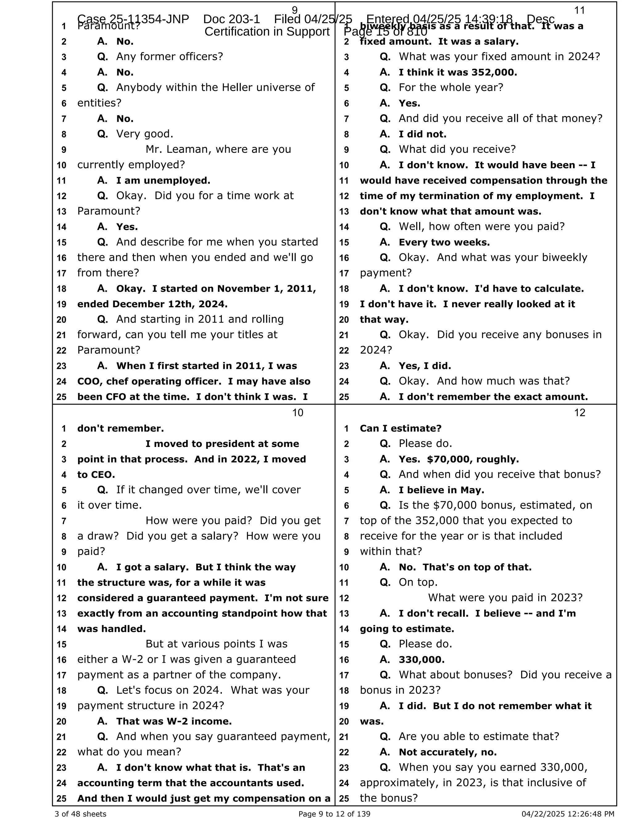 3 of 48 sheets Page 9 to 12 of 139 04/22/2025 12:26:48 PM
9
Paramount?
1
No.
2 A.
Any former officers?
3 Q.
No.
4 A.
Anybody within the Heller universe of
5 Q.
entities?
6
No.
7 A.
Very good.
8 Q.
Mr. Leaman, where are you
9
currently employed?
10
I am unemployed.
11 A.
Okay. Did you for a time work at
12 Q.
Paramount?
13
Yes.
14 A.
And describe for me when you started
15 Q.
there and then when you ended and we'll go
16
from there?
17
Okay. I started on November 1, 2011,
18 A.
ended December 12th, 2024.
19
And starting in 2011 and rolling
20 Q.
forward, can you tell me your titles at
21
Paramount?
22
When I first started in 2011, I was
23 A.
COO, chef operating officer. I may have also
24
been CFO at the time. I don't think I was. I
25
10
don't remember.
1
I moved to president at some
2
point in that process. And in 2022, I moved
3
to CEO.
4
If it changed over time, we'll cover
5 Q.
it over time.
6
How were you paid? Did you get
7
a draw? Did you get a salary? How were you
8
paid?
9
I got a salary. But I think the way
10 A.
the structure was, for a while it was
11
considered a guaranteed payment. I'm not sure
12
exactly from an accounting standpoint how that
13
was handled.
14
But at various points I was
15
either a W-2 or I was given a guaranteed
16
payment as a partner of the company.
17
Let's focus on 2024. What was your
18 Q.
payment structure in 2024?
19
That was W-2 income.
20 A.
And when you say guaranteed payment,
21 Q.
what do you mean?
22
I don't know what that is. That's an
23 A.
accounting term that the accountants used.
24
And then I would just get my compensation on a
25
11
biweekly basis as a result of that. It was a
1
fixed amount. It was a salary.
2
What was your fixed amount in 2024?
3 Q.
I think it was 352,000.
4 A.
For the whole year?
5 Q.
Yes.
6 A.
And did you receive all of that money?
7 Q.
I did not.
8 A.
What did you receive?
9 Q.
I don't know. It would have been -- I
10 A.
would have received compensation through the
11
time of my termination of my employment. I
12
don't know what that amount was.
13
Well, how often were you paid?
14 Q.
Every two weeks.
15 A.
Okay. And what was your biweekly
16 Q.
payment?
17
I don't know. I'd have to calculate.
18 A.
I don't have it. I never really looked at it
19
that way.
20
Okay. Did you receive any bonuses in
21 Q.
2024?
22
Yes, I did.
23 A.
Okay. And how much was that?
24 Q.
I don't remember the exact amount.
25 A.
12
Can I estimate?
1
Please do.
2 Q.
Yes. $70,000, roughly.
3 A.
And when did you receive that bonus?
4 Q.
I believe in May.
5 A.
Is the $70,000 bonus, estimated, on
6 Q.
top of the 352,000 that you expected to
7
receive for the year or is that included
8
within that?
9
No. That's on top of that.
10 A.
On top.
11 Q.
What were you paid in 2023?
12
I don't recall. I believe -- and I'm
13 A.
going to estimate.
14
Please do.
15 Q.
330,000.
16 A.
What about bonuses? Did you receive a
17 Q.
bonus in 2023?
18
I did. But I do not remember what it
19 A.
was.
20
Are you able to estimate that?
21 Q.
Not accurately, no.
22 A.
When you say you earned 330,000,
23 Q.
approximately, in 2023, is that inclusive of
24
the bonus?
25
Case 25-11354-JNP Doc 203-1 Filed 04/25/25 Entered 04/25/25 14:39:18 Desc
Certification in Support Page 15 of 810
 