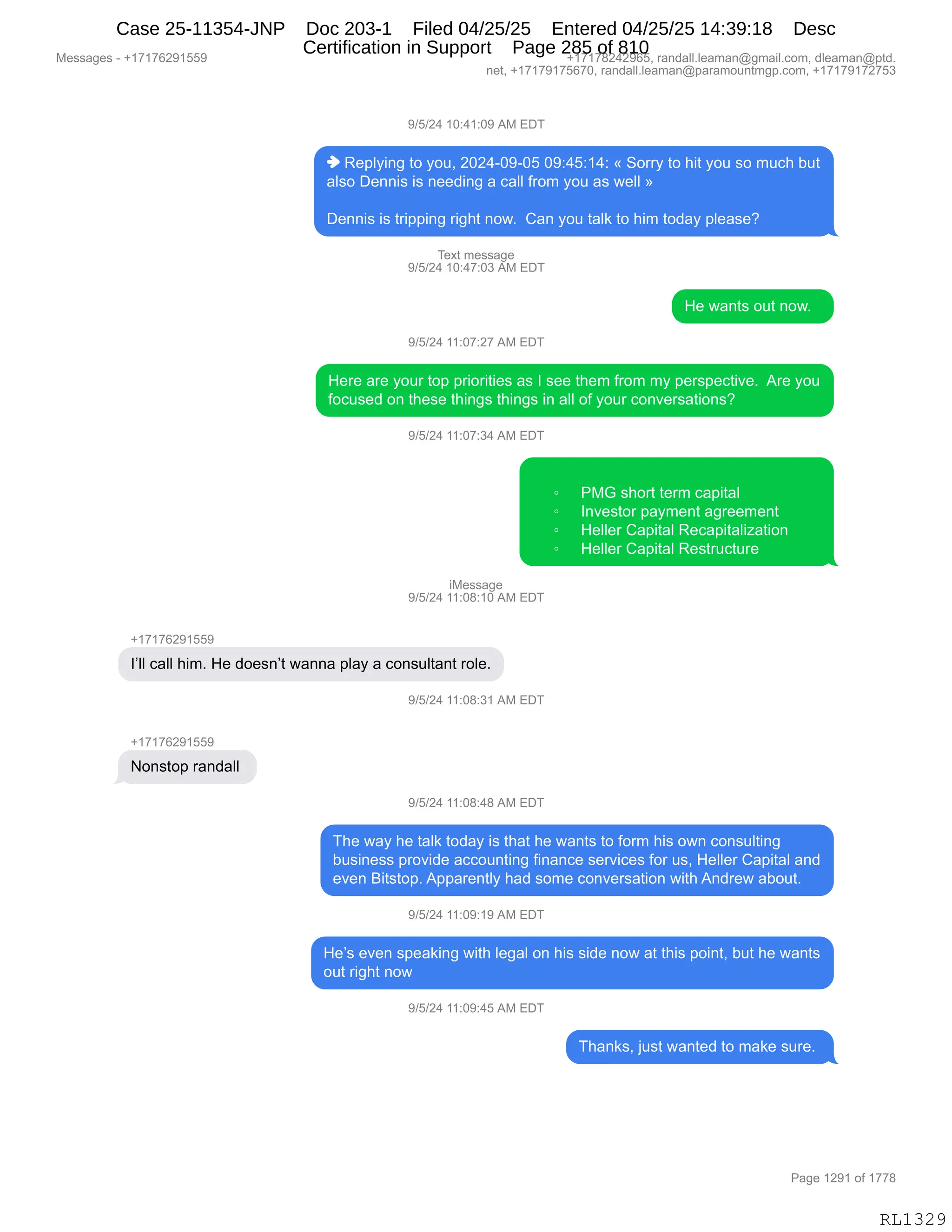 Messages - +17176291559 +17178242965, randall.leaman@gmail.com, dleaman@ptd.
net, +17179175670, randall.leaman@paramountmgp.com, +17179172753
9/5/24 10:41:09 AM EDT
♦ Replying to you, 2024-09-05 09:45:14: « Sorry to hit you so much but
also Dennis is needing a call from you as well »
Dennis is tripping right now. Can you talk to him today please?
Text message
9/5/24 10:47:03 AM EDT
He wants out now.
9/5/24 11:07:27 AM EDT
Here are your top priorities as I see them from my perspective. Are you
focused on these things things in all of your conversations?
9/5/24 11:07:34 AM EDT
o PMG short term capital
o Investor payment agreement
o Heller Capital Recapitalization
• Heller Capital Restructure
iMessage
9/5/24 11:08:10 AM EDT
l'II call him. He doesn't wanna play a consultant role.
9/5/24 11:08:31 AM EDT
+17176291559
Nonstop randall
9/5/24 11:08:48 AM EDT
The way he talk today is that he wants to form his own consulting
business provide accounting finance services for us, Heller Capital and
even Bitstop. Apparently had some conversation with Andrew about.
9/5/24 11:09:19 AM EDT
He's even speaking with legal on his side now at this point, but he wants
out right now
9/5/24 11:09:45 AM EDT
Thanks, just wanted to make sure.
Page 1291 of 1778
RL1329
-)K)J0,(O.0(.O-,1#,2T4
",b$=EF":',9D,FD5X,JOJ0WO-WOK,O-.0K.(0.,†,3D88F,9D,;"9,FD5,%D,65A;,V59
&E%D,T$::"%,"%,:$$>":',&,A&EE,M8D6,FD5,&%,7$EE,‡
T$::"%,"%,98"==":',8"';9,:D7B,,L&:,FD5,9&E<,9D,;"6,9D>&F,=E$&%$G
4$@9,6$%%&'$
-)K)J0,(O.0+.O*,1#,2T4
_$,7&:9%,D59,:D7B,,
-)K)J0,((.O+.J+,1#,2T4
_$8$,&8$,FD58,9D=,=8"D8"9"$%,&%,R,%$$,9;$6,M8D6,6F,=$8%=$A9"?$B,,18$,FD5
MDA5%$>,D:,9;$%$,9;":'%,9;":'%,":,&EE,DM,FD58,AD:?$8%&9"D:%G
-)K)J0,((.O+.*0,1#,2T4
~ N#`,%;D89,9$86,A&="9&E
~ R:?$%9D8,=&F6$:9,&'8$$6$:9
~ _$EE$8,L&="9&E,b$A&="9&E"i&9"D:
~ _$EE$8,L&="9&E,b$%985A958$,
"#$%%&'$
-)K)J0,((.O/.(O,1#,2T4
H(+(+IJ-(KK-
RPEE,A&EE,;"6B,_$,>D$%:P9,7&::&,=E&F,&,AD:%5E9&:9,8DE$B
-)K)J0,((.O/.*(,1#,2T4
H(+(+IJ-(KK-
D:%9D=,8&:>&EE,
-)K)J0,((.O/.0/,1#,2T4
4;$,7&F,;$,9&E<,9D>&F,"%,9;&9,;$,7&:9%,9D,MD86,;"%,D7:,AD:%5E9":'
V5%":$%%,=8D?">$,&AAD5:9":',M":&:A$,%$8?"A$%,MD8,5%X,_$EE$8,L&="9&E,&:>
$?$:,e"9%9D=B,1==&8$:9EF,;&>,%D6$,AD:?$8%&9"D:,7"9;,1:>8$7,&VD59B
-)K)J0,((.O-.(-,1#,2T4
_$P%,$?$:,%=$&<":',7"9;,E$'&E,D:,;"%,%">$,:D7,&9,9;"%,=D":9X,V59,;$,7&:9%
D59,8"';9,:D7
-)K)J0,((.O-.0K,1#,2T4
4;&:<%X,U5%9,7&:9$>,9D,6&<$,%58$B,
#$%%&'$%,W,H(+(+IJ-(KK- H(+(+/J0J-IKX,8&:>&EEBE$&6&:Y'6&"EBAD6X,>E$&6&:Y=9>B
:$9X,H(+(+-(+KI+OX,8&:>&EEBE$&6&:Y=&8&6D5:96'=BAD6X,H(+(+-(+J+K*
N&'$,(J-(,DM,(++/
RL1329
Case 25-11354-JNP Doc 203-1 Filed 04/25/25 Entered 04/25/25 14:39:18 Desc
Certification in Support Page 285 of 810
 