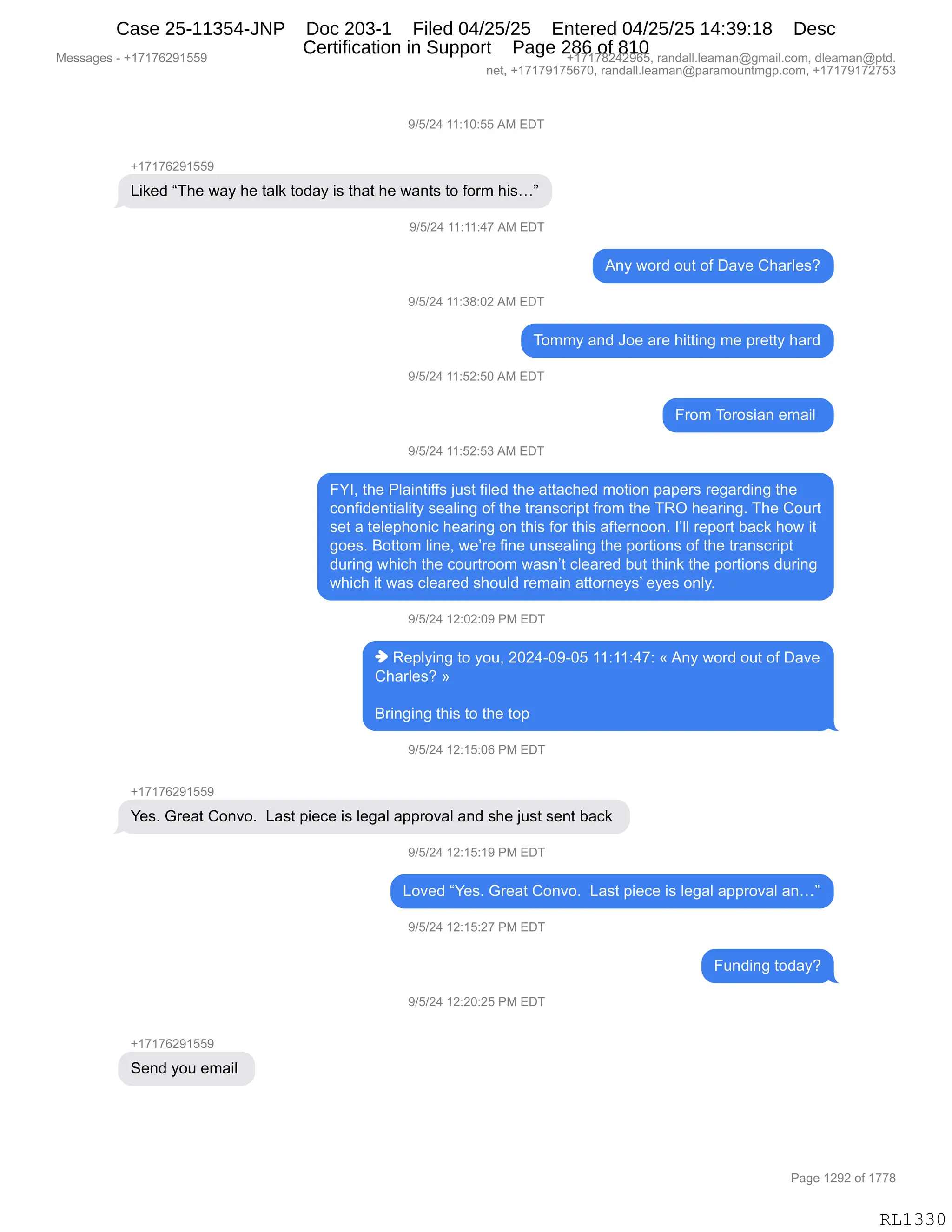 Messages - +17176291559 +17178242965, randall.leaman@gmail.com, dleaman@ptd.
net, +17179175670, randall.leaman@paramountmgp.com, +17179172753
9/5/24 11:10:55 AM EDT
+17176291559
Liked "The way he taik today is that he wants to form his..."
9/5/24 11:11:47 AM EDT
Any word out of Dave Charles?
9/5/24 11:38:02 AM EDT
Tommy and Joe are hitting me pretty hard
9/5/24 11:52:50 AM EDT
From Torosian email
9/5/24 11:52:53 AM EDT
FYI, the Plaintiffs just filed the attached motion papers regarding the
confidentiality sealing of the transcript from the TRO hearing. The Court
set a telephonic hearing on this for this afternoon. l'll report back how it
goes. Bottom line, we're fine unsealing the portions of the transcript
during which the courtroom wasn't cleared but think the portions during
which it was cleared should remain attorneys' eyes only.
9/5/24 12:02:09 PM EDT
♦ Replying to you, 2024-09-05 11:11:47: «Any word out of Dave
Charles? »
Bringing this to the top
9/5/24 12:15:06 PM EDT
+17176291559
Yes. Great Convo. Last piece is legal approval and she just sent back
9/5/24 12:15:19 PM EDT
Loved "Yes. Great Convo. Last piece is legal approval an..."
9/5/24 12:15:27 PM EDT
Funding today?
9/5/24 12:20:25 PM EDT
Send you email
RL1330
-)K)J0,((.(O.KK,1#,2T4
H(+(+IJ-(KK-
["<$>,l4;$,7&F,;$,9&E<,9D>&F,"%,9;&9,;$,7&:9%,9D,MD86,;"%jm
-)K)J0,((.((.0+,1#,2T4
1:F,7D8>,D59,DM,T&?$,L;&8E$%G
-)K)J0,((.*/.OJ,1#,2T4
4D66F,&:>,aD$,&8$,;"99":',6$,=8$99F,;&8>
-)K)J0,((.KJ.KO,1#,2T4
Z8D6,4D8D%"&:,$6&"E,
-)K)J0,((.KJ.K*,1#,2T4
ZhRX,9;$,NE&":9"MM%,U5%9,M"E$>,9;$,&99&A;$>,6D9"D:,=&=$8%,8$'&8>":',9;$
AD:M">$:9"&E"9F,%$&E":',DM,9;$,98&:%A8"=9,M8D6,9;$,4bQ,;$&8":'B,4;$,LD589
%$9,&,9$E$=;D:"A,;$&8":',D:,9;"%,MD8,9;"%,&M9$8:DD:B,RPEE,8$=D89,V&A<,;D7,"9
'D$%B,eD99D6,E":$X,7$P8$,M":$,5:%$&E":',9;$,=D89"D:%,DM,9;$,98&:%A8"=9
>58":',7;"A;,9;$,AD5898DD6,7&%:P9,AE$&8$>,V59,9;":<,9;$,=D89"D:%,>58":'
7;"A;,"9,7&%,AE$&8$>,%;D5E>,8$6&":,&99D8:$F%P,$F$%,D:EFB
-)K)J0,(J.OJ.O-,N#,2T4
",b$=EF":',9D,FD5X,JOJ0WO-WOK,((.((.0+.,†,1:F,7D8>,D59,DM,T&?$
L;&8E$%G,‡
e8":'":',9;"%,9D,9;$,9D=
-)K)J0,(J.(K.OI,N#,2T4
H(+(+IJ-(KK-
h$%B,`8$&9,LD:?DB,,[&%9,="$A$,"%,E$'&E,&==8D?&E,&:>,%;$,U5%9,%$:9,V&A<,
-)K)J0,(J.(K.(-,N#,2T4
[D?$>,lh$%B,`8$&9,LD:?DB,,[&%9,="$A$,"%,E$'&E,&==8D?&E,&:jm
-)K)J0,(J.(K.J+,N#,2T4
Z5:>":',9D>&FG
-)K)J0,(J.JO.JK,N#,2T4
H(+(+IJ-(KK-
3$:>,FD5,$6&"E,
#$%%&'$%,W,H(+(+IJ-(KK- H(+(+/J0J-IKX,8&:>&EEBE$&6&:Y'6&"EBAD6X,>E$&6&:Y=9>B
:$9X,H(+(+-(+KI+OX,8&:>&EEBE$&6&:Y=&8&6D5:96'=BAD6X,H(+(+-(+J+K*
N&'$,(J-J,DM,(++/
RL1330
Case 25-11354-JNP Doc 203-1 Filed 04/25/25 Entered 04/25/25 14:39:18 Desc
Certification in Support Page 286 of 810
 