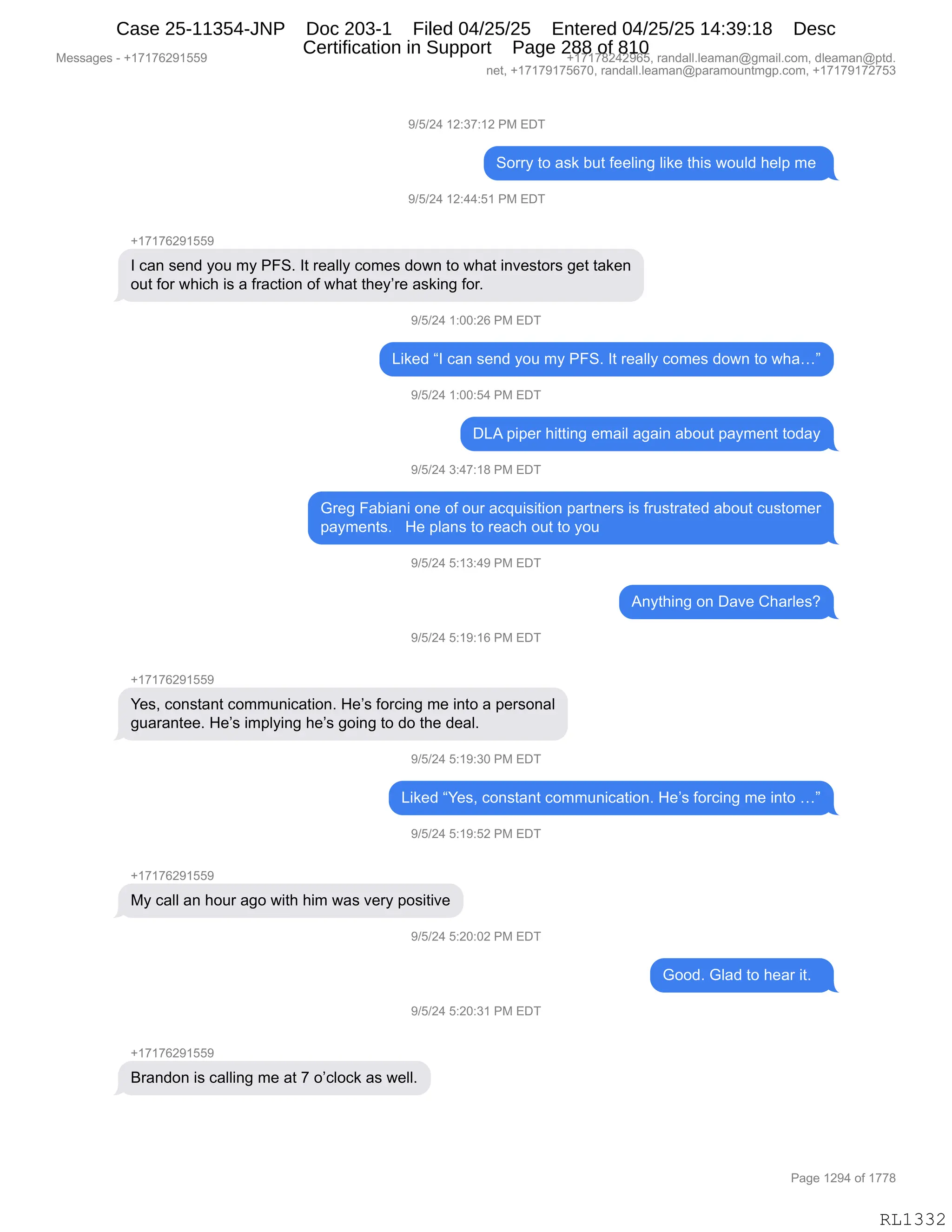 Messages - +17176291559 +17178242965, randall.leaman@gmail.com, dleaman@ptd.
net, +17179175670, randall.leaman@paramountmgp.com, +17179172753
9/5/24 12:37:12 PM EDT
Sorry to ask but feeling like this would help me
9/5/24 12:44:51 PM EDT
+17176291559
I can send you my PFS. It really comes down to what investors get taken
out for which is a fraction of what they're asking for.
9/5/24 1:00:26 PM EDT
Liked "I can send you my PFS. It really comes down to wha..."
9/5/24 1:00:54 PM EDT
DLA piper hitting email again about payment today
9/5/24 3:47:18 PM EDT
Greg Fabiani one of our acquisition partners is frustrated about customer
payments. He plans to reach out to you
9/5/24 5:13:49 PM EDT
Anything on Dave Charles?
9/5/24 5:19:16 PM EDT
+17176291559
Yes, constant communication. He's forcing me into a personal
guarantee. He's implying he's going to do the deal.
9/5/24 5:19:30 PM EDT
Liked "Yes, constant communication. He's forcing me into ..."
9/5/24 5:19:52 PM EDT
My call an hour ago with him was very positive
J101L4 5:20:02 PM EDT
Good. Glad to hear it.
9/5/24 5:20:31 PM EDT
+17176291559
Brandon is calling me at 7 o'clock as well.
Page 1294 of 1778
RL1332
-)K)J0,(J.*+.(J,N#,2T4
3D88F,9D,&%<,V59,M$$E":',E"<$,9;"%,7D5E>,;$E=,6$,
-)K)J0,(J.00.K(,N#,2T4
H(+(+IJ-(KK-
R,A&:,%$:>,FD5,6F,NZ3B,R9,8$&EEF,AD6$%,>D7:,9D,7;&9,":?$%9D8%,'$9,9&<$:
D59,MD8,7;"A;,"%,&,M8&A9"D:,DM,7;&9,9;$FP8$,&%<":',MD8B
-)K)J0,(.OO.JI,N#,2T4
["<$>,lR,A&:,%$:>,FD5,6F,NZ3B,R9,8$&EEF,AD6$%,>D7:,9D,7;&jm
-)K)J0,(.OO.K0,N#,2T4
T[1,="=$8,;"99":',$6&"E,&'&":,&VD59,=&F6$:9,9D>&F
-)K)J0,*.0+.(/,N#,2T4
`8$',Z&V"&:",D:$,DM,D58,&A]5"%"9"D:,=&89:$8%,"%,M85%98&9$>,&VD59,A5%9D6$8
=&F6$:9%B,,,_$,=E&:%,9D,8$&A;,D59,9D,FD5
-)K)J0,K.(*.0-,N#,2T4
1:F9;":',D:,T&?$,L;&8E$%G
-)K)J0,K.(-.(I,N#,2T4
H(+(+IJ-(KK-
h$%X,AD:%9&:9,AD665:"A&9"D:B,_$P%,MD8A":',6$,":9D,&,=$8%D:&E
'5&8&:9$$B,_$P%,"6=EF":',;$P%,'D":',9D,>D,9;$,>$&EB
-)K)J0,K.(-.*O,N#,2T4
["<$>,lh$%X,AD:%9&:9,AD665:"A&9"D:B,_$P%,MD8A":',6$,":9D,jm
-)K)J0,K.(-.KJ,N#,2T4
H(+(+IJ-(KK-
#F,A&EE,&:,;D58,&'D,7"9;,;"6,7&%,?$8F,=D%"9"?$
-)K)J0,K.JO.OJ,N#,2T4
`DD>B,`E&>,9D,;$&8,"9B,,
-)K)J0,K.JO.*(,N#,2T4
H(+(+IJ-(KK-
e8&:>D:,"%,A&EE":',6$,&9,+,DPAEDA<,&%,7$EEB
#$%%&'$%,W,H(+(+IJ-(KK- H(+(+/J0J-IKX,8&:>&EEBE$&6&:Y'6&"EBAD6X,>E$&6&:Y=9>B
:$9X,H(+(+-(+KI+OX,8&:>&EEBE$&6&:Y=&8&6D5:96'=BAD6X,H(+(+-(+J+K*
N&'$,(J-0,DM,(++/
RL1332
Case 25-11354-JNP Doc 203-1 Filed 04/25/25 Entered 04/25/25 14:39:18 Desc
Certification in Support Page 288 of 810
 