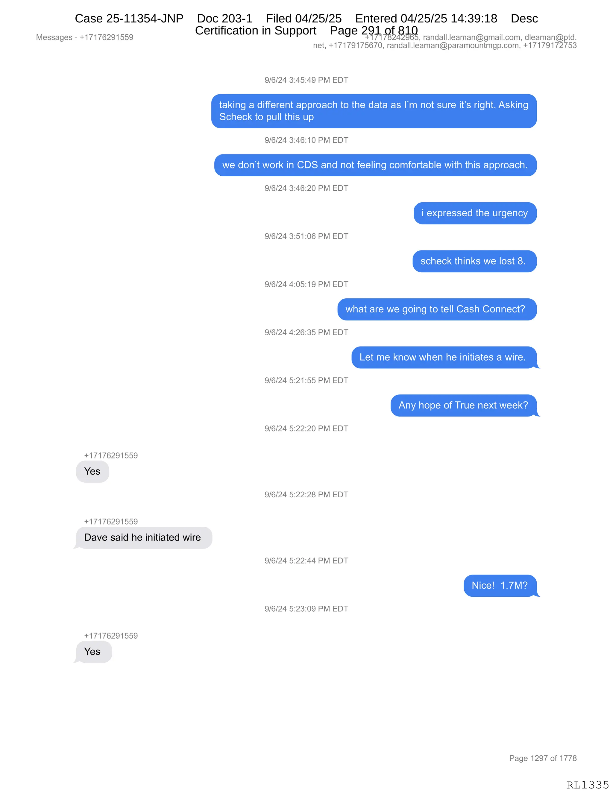 Messages - +17176291559 +17178242965, randall.leaman@gmail.com, dleaman@ptd.
net, +17179175670, randall.leaman@paramountmgp.com, +17179172753
9/6/24 3:45:49 PM EDT
taking a different approach to the data as I'm not sure it's right. Asking
Scheck to pull this up
9/6/24 3:46:10 PM EDT
we don't work in CDS and not feeling comfortable with this approach.
9/6/24 3:46:20 PM EDT
9/6/24 3:51:06 PM EDT
9/6/24 4:05:19 PM EDT
i expressed the urgency
scheck thinks we Iost 8.
what are we going to tell Cash Connect?
9/6/24 4:26:35 PM EDT
9/6/24 5:21:55 PM EDT
9/6/24 5:22:20 PM EDT
+17176291559
Yes
9/6/24 5:22:28 PM EDT
+17176291559
Dave said he initiated wire
9/6/24 5:22:44 PM EDT
9/6/24 5:23:09 PM EDT
Yes
Let me know when he initiates a wire.
Any hope of True next week?
Page 1297 of 1778
RL1335
-)I)J0,*.0K.0-,N#,2T4
9&<":',&,>"MM$8$:9,&==8D&A;,9D,9;$,>&9&,&%,RP6,:D9,%58$,"9P%,8"';9B,1%<":'
3A;$A<,9D,=5EE,9;"%,5=,
-)I)J0,*.0I.(O,N#,2T4
7$,>D:P9,7D8<,":,LT3,&:>,:D9,M$$E":',AD6MD89&VE$,7"9;,9;"%,&==8D&A;B
-)I)J0,*.0I.JO,N#,2T4
",$@=8$%%$>,9;$,58'$:AF
-)I)J0,*.K(.OI,N#,2T4
%A;$A<,9;":<%,7$,ED%9,/B,
-)I)J0,0.OK.(-,N#,2T4
7;&9,&8$,7$,'D":',9D,9$EE,L&%;,LD::$A9G,
-)I)J0,0.JI.*K,N#,2T4
[$9,6$,<:D7,7;$:,;$,":"9"&9$%,&,7"8$B,
-)I)J0,K.J(.KK,N#,2T4
1:F,;D=$,DM,485$,:$@9,7$$<G
-)I)J0,K.JJ.JO,N#,2T4
H(+(+IJ-(KK-
h$%
-)I)J0,K.JJ.J/,N#,2T4
H(+(+IJ-(KK-
T&?$,%&">,;$,":"9"&9$>,7"8$,
-)I)J0,K.JJ.00,N#,2T4
"A$g,,(B+#G
-)I)J0,K.J*.O-,N#,2T4
H(+(+IJ-(KK-
h$%,
#$%%&'$%,W,H(+(+IJ-(KK- H(+(+/J0J-IKX,8&:>&EEBE$&6&:Y'6&"EBAD6X,>E$&6&:Y=9>B
:$9X,H(+(+-(+KI+OX,8&:>&EEBE$&6&:Y=&8&6D5:96'=BAD6X,H(+(+-(+J+K*
N&'$,(J-+,DM,(++/
RL1335
Case 25-11354-JNP Doc 203-1 Filed 04/25/25 Entered 04/25/25 14:39:18 Desc
Certification in Support Page 291 of 810
 