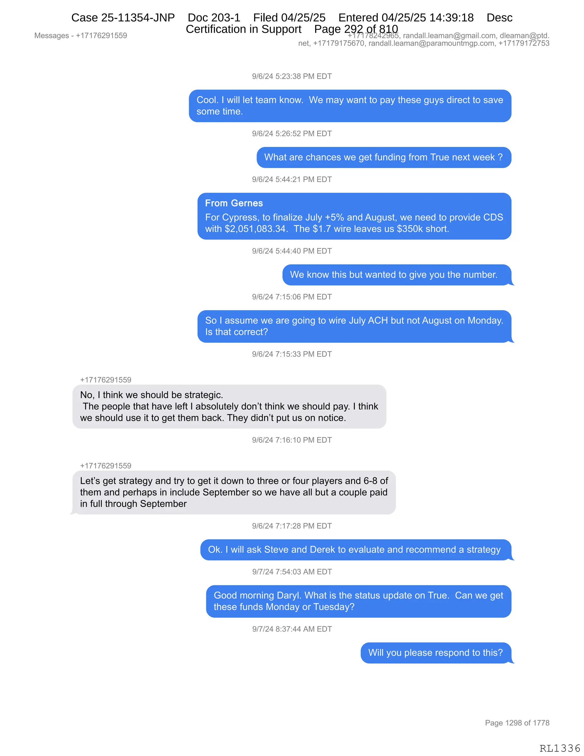 Messages - +17176291559 +17178242965, randall.leaman@gmail.com, dleaman@ptd.
net, +17179175670, randall.leaman@paramountmgp.com, +17179172753
9/6/24 5:23:38 PM EDT
Cool. I will let team know. We may want to pay these guys direct to save
some time.
9/6/24 5:26:52 PM EDT
What are chances we get funding from True next week ?
9/6/24 5:44:21 PM EDT
From Gernes
For Cypress, to finalize July +5% and August, we need to provide CDS
with $2,051,083.34. The $1.7 wire leaves us $350k short.
9/6/24 5:44:40 PM EDT
We know this but wanted to give you the number.
9/6/24 7:15:06 PM EDT
So I assume we are going to wire July ACH but notAugust on Monday.
Is that correct?
9/6/24 7:15:33 PM EDT
+1717R991559
No, I think we should be strategic.
The people that have Ieft I absolutely don't think we should pay. I think
we should use it to get them back. They didn't put us on notice.
9/6/24 7:16:10 PM EDT
+17176291559
Let's get strategy and try to get it down to three or four players and 6-8 of
them and perhaps in include September so we have all but a couple paid
in full through September
9/6/24 7:17:28 PM EDT
Ok. I will ask Steve and Derek to evaluate and recommend a strategy
9/7/24 7:54:03 AM EDT
Good morning Daryl. What is the status update on True. Can we get
these funds Monday or Tuesday?
9/7/24 8:37:44 AM EDT
Will you please respond to this?
RL1336
-)I)J0,K.J*.*/,N#,2T4
LDDEB,R,7"EE,E$9,9$&6,<:D7B,,C$,6&F,7&:9,9D,=&F,9;$%$,'5F%,>"8$A9,9D,%&?$
%D6$,9"6$B,
-)I)J0,K.JI.KJ,N#,2T4
C;&9,&8$,A;&:A$%,7$,'$9,M5:>":',M8D6,485$,:$@9,7$$<,G
-)I)J0,K.00.J(,N#,2T4
ZD8,LF=8$%%X,9D,M":&E"i$,a5EF,HKk,&:>,15'5%9X,7$,:$$>,9D,=8D?">$,LT3
7"9;,^JXOK(XO/*B*0B,,4;$,^(B+,7"8$,E$&?$%,5%,^*KO<,%;D89B
-)I)J0,K.00.0O,N#,2T4
C$,<:D7,9;"%,V59,7&:9$>,9D,'"?$,FD5,9;$,:56V$8B,,
-)I)J0,+.(K.OI,N#,2T4
3D,R,&%%56$,7$,&8$,'D":',9D,7"8$,a5EF,1L_,V59,:D9,15'5%9,D:,#D:>&FB
R%,9;&9,AD88$A9G
-)I)J0,+.(K.**,N#,2T4
H(+(+IJ-(KK-
DX,R,9;":<,7$,%;D5E>,V$,%98&9$'"AB
,4;$,=$D=E$,9;&9,;&?$,E$M9,R,&V%DE59$EF,>D:P9,9;":<,7$,%;D5E>,=&FB,R,9;":<
7$,%;D5E>,5%$,"9,9D,'$9,9;$6,V&A<B,4;$F,>">:P9,=59,5%,D:,:D9"A$B
-)I)J0,+.(I.(O,N#,2T4
H(+(+IJ-(KK-
[$9P%,'$9,%98&9$'F,&:>,98F,9D,'$9,"9,>D7:,9D,9;8$$,D8,MD58,=E&F$8%,&:>,IW/,DM
9;$6,&:>,=$8;&=%,":,":AE5>$,3$=9$6V$8,%D,7$,;&?$,&EE,V59,&,AD5=E$,=&">
":,M5EE,9;8D5';,3$=9$6V$8
-)I)J0,+.(+.J/,N#,2T4
Q<B,R,7"EE,&%<,39$?$,&:>,T$8$<,9D,$?&E5&9$,&:>,8$AD66$:>,&,%98&9$'F,
-)+)J0,+.K0.O*,1#,2T4
`DD>,6D8:":',T&8FEB,C;&9,"%,9;$,%9&95%,5=>&9$,D:,485$B,,L&:,7$,'$9
9;$%$,M5:>%,#D:>&F,D8,45$%>&FG
-)+)J0,/.*+.00,1#,2T4
C"EE,FD5,=E$&%$,8$%=D:>,9D,9;"%G
#$%%&'$%,W,H(+(+IJ-(KK- H(+(+/J0J-IKX,8&:>&EEBE$&6&:Y'6&"EBAD6X,>E$&6&:Y=9>B
:$9X,H(+(+-(+KI+OX,8&:>&EEBE$&6&:Y=&8&6D5:96'=BAD6X,H(+(+-(+J+K*
N&'$,(J-/,DM,(++/
RL1336
Case 25-11354-JNP Doc 203-1 Filed 04/25/25 Entered 04/25/25 14:39:18 Desc
Certification in Support Page 292 of 810
 