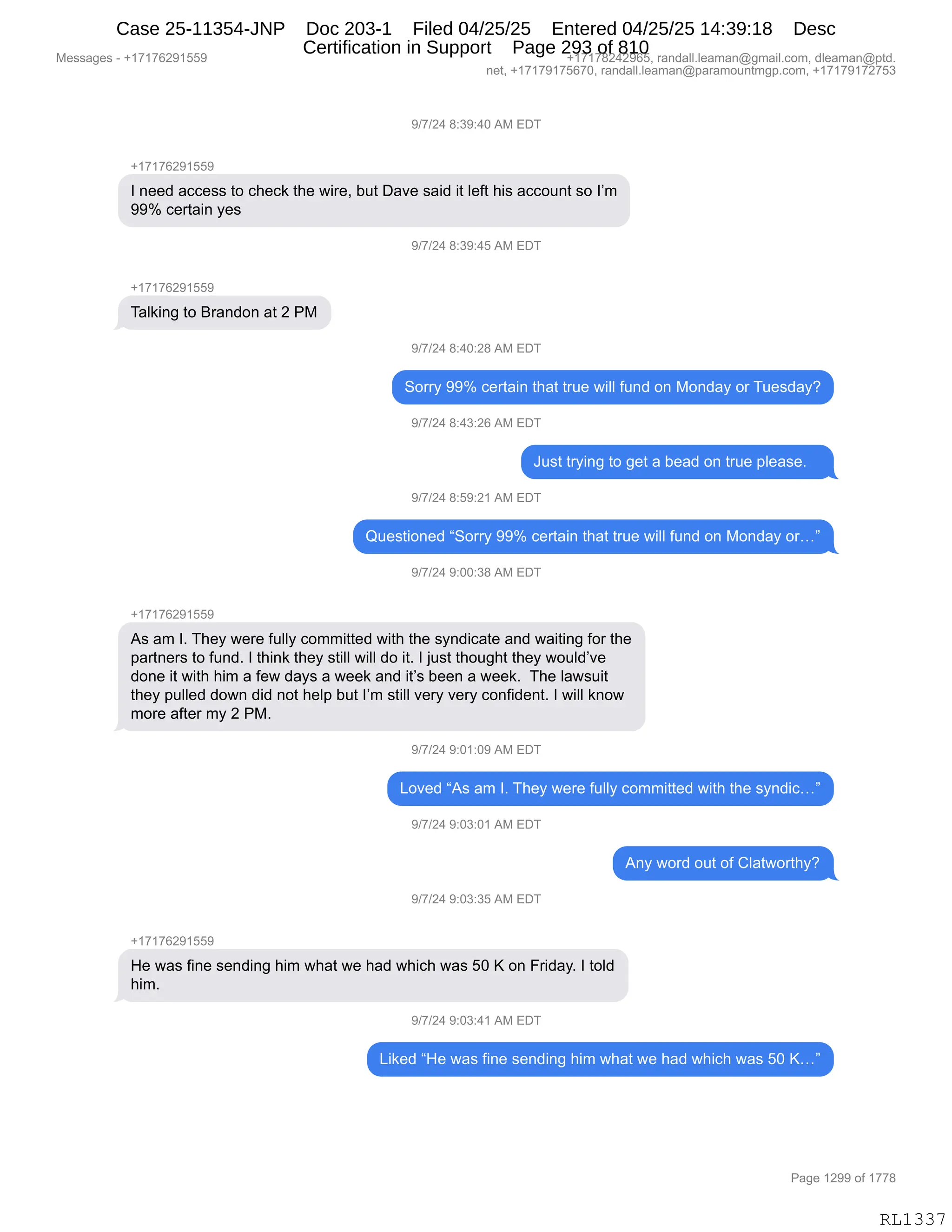 Messages - +17176291559 +17178242965, randall.leaman@gmail.com, dleaman@ptd.
net, +17179175670, randall.leaman@paramountmgp.com, +17179172753
9/7/24 8:39:40 AM EDT
+17176291559
I need access to check the wire, but Dave said it Ieft his account so I'm
99% certain yes
+17176291559
Talking to Brandon at 2 PM
9/7/24 8:40:28 AM EDT
Sorry 99% certain that true will fund on Monday or Tuesday?
9f7/24 8:43:26 AM EDT
Just trying to get a bead on true please.
9f7/24 8:59:21 AM EDT
Questioned "Sorry 99% certain that true will fund on Monday or..."
9f7/24 9:00:38 AM EDT
As am I. They were fully committed with the syndicate and waiting for the
partners to fund. I think they still will do it. I just thought they would've
done it with him a few days a week and it's been a week. The Iawsuit
they pulled down did not help but I'm still very very confident. I will know
more after my 2 PM.
9f7/24 9:01:09 AM EDT
Loved "As am I. They were fully committed with the syndic..."
9f7/24 9:03:01 AM EDT
9f7/24 9:03:35 AM EDT
Any word out of Clatworthy?
He was fine sending him what we had which was 50 K on Friday. I told
him.
9f7/24 9:03:41 AM EDT
Liked "He was fine sending him what we had which was 50 K..."
Page 1299 of 1778
RL1337
-)+)J0,/.*-.0O,1#,2T4
H(+(+IJ-(KK-
R,:$$>,&AA$%%,9D,A;$A<,9;$,7"8$X,V59,T&?$,%&">,"9,E$M9,;"%,&AAD5:9,%D,RP6
--k,A$89&":,F$%
-)+)J0,/.*-.0K,1#,2T4
H(+(+IJ-(KK-
4&E<":',9D,e8&:>D:,&9,J,N#
-)+)J0,/.0O.J/,1#,2T4
3D88F,--k,A$89&":,9;&9,985$,7"EE,M5:>,D:,#D:>&F,D8,45$%>&FG
-)+)J0,/.0*.JI,1#,2T4
a5%9,98F":',9D,'$9,&,V$&>,D:,985$,=E$&%$B,,,
-)+)J0,/.K-.J(,1#,2T4
r5$%9"D:$>,l3D88F,--k,A$89&":,9;&9,985$,7"EE,M5:>,D:,#D:>&F,D8jm
-)+)J0,-.OO.*/,1#,2T4
H(+(+IJ-(KK-
1%,&6,RB,4;$F,7$8$,M5EEF,AD66"99$>,7"9;,9;$,%F:>"A&9$,&:>,7&"9":',MD8,9;$
=&89:$8%,9D,M5:>B,R,9;":<,9;$F,%9"EE,7"EE,>D,"9B,R,U5%9,9;D5';9,9;$F,7D5E>P?$
>D:$,"9,7"9;,;"6,&,M$7,>&F%,&,7$$<,&:>,"9P%,V$$:,&,7$$<B,,4;$,E&7%5"9
9;$F,=5EE$>,>D7:,>">,:D9,;$E=,V59,RP6,%9"EE,?$8F,?$8F,AD:M">$:9B,R,7"EE,<:D7
6D8$,&M9$8,6F,J,N#B
-)+)J0,-.O(.O-,1#,2T4
[D?$>,l1%,&6,RB,4;$F,7$8$,M5EEF,AD66"99$>,7"9;,9;$,%F:>"Ajm
-)+)J0,-.O*.O(,1#,2T4
1:F,7D8>,D59,DM,LE&97D89;FG
-)+)J0,-.O*.*K,1#,2T4
H(+(+IJ-(KK-
_$,7&%,M":$,%$:>":',;"6,7;&9,7$,;&>,7;"A;,7&%,KO,c,D:,Z8">&FB,R,9DE>
;"6B
-)+)J0,-.O*.0(,1#,2T4
["<$>,l_$,7&%,M":$,%$:>":',;"6,7;&9,7$,;&>,7;"A;,7&%,KO,cjm
#$%%&'$%,W,H(+(+IJ-(KK- H(+(+/J0J-IKX,8&:>&EEBE$&6&:Y'6&"EBAD6X,>E$&6&:Y=9>B
:$9X,H(+(+-(+KI+OX,8&:>&EEBE$&6&:Y=&8&6D5:96'=BAD6X,H(+(+-(+J+K*
N&'$,(J--,DM,(++/
RL1337
Case 25-11354-JNP Doc 203-1 Filed 04/25/25 Entered 04/25/25 14:39:18 Desc
Certification in Support Page 293 of 810
 